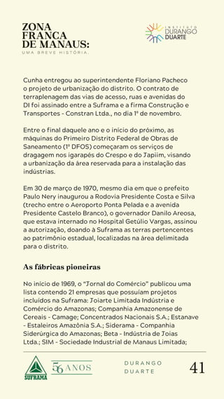 41
D U R A N G O
D U A R T E
Cunha entregou ao superintendente Floriano Pacheco
o projeto de urbanização do distrito. O contrato de
terraplenagem das vias de acesso, ruas e avenidas do
DI foi assinado entre a Suframa e a firma Construção e
Transportes – Constran Ltda., no dia 1º de novembro.
Entre o final daquele ano e o início do próximo, as
máquinas do Primeiro Distrito Federal de Obras de
Saneamento (1º DFOS) começaram os serviços de
dragagem nos igarapés do Crespo e do Japiim, visando
a urbanização da área reservada para a instalação das
indústrias.
Em 30 de março de 1970, mesmo dia em que o prefeito
Paulo Nery inaugurou a Rodovia Presidente Costa e Silva
(trecho entre o Aeroporto Ponta Pelada e a avenida
Presidente Castelo Branco), o governador Danilo Areosa,
que estava internado no Hospital Getúlio Vargas, assinou
a autorização, doando à Suframa as terras pertencentes
ao patrimônio estadual, localizadas na área delimitada
para o distrito.
As fábricas pioneiras
No início de 1969, o “Jornal do Comércio” publicou uma
lista contendo 21 empresas que possuíam projetos
incluídos na Suframa: Joiarte Limitada Indústria e
Comércio do Amazonas; Companhia Amazonense de
Cereais – Camage; Concentrados Nacionais S.A.; Estanave
– Estaleiros Amazônia S.A.; Siderama – Companhia
Siderúrgica do Amazonas; Beta – Indústria de Joias
Ltda.; SIM – Sociedade Industrial de Manaus Limitada;
 