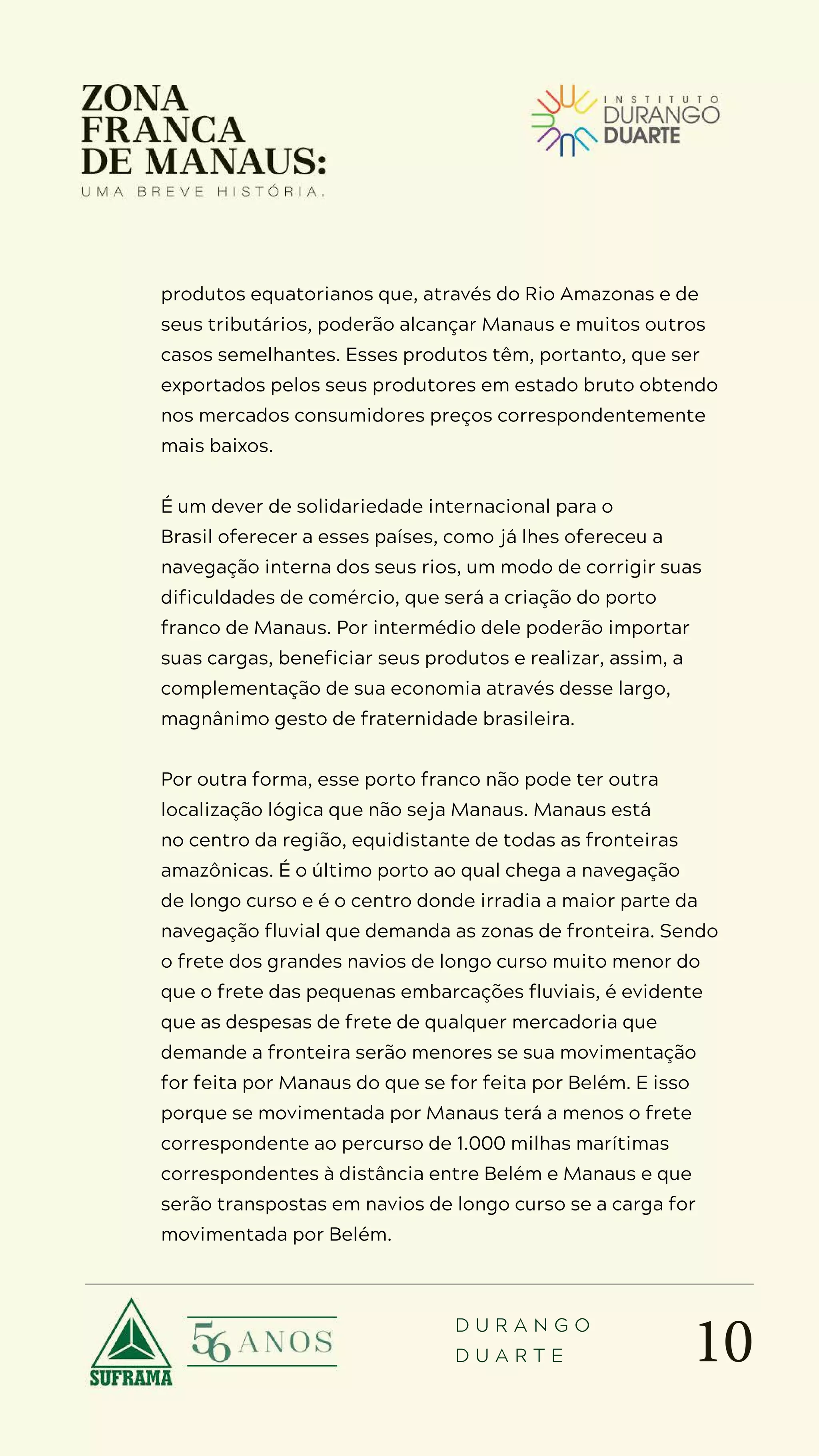 10
D U R A N G O
D U A R T E
produtos equatorianos que, através do Rio Amazonas e de
seus tributários, poderão alcançar Manaus e muitos outros
casos semelhantes. Esses produtos têm, portanto, que ser
exportados pelos seus produtores em estado bruto obtendo
nos mercados consumidores preços correspondentemente
mais baixos.
É um dever de solidariedade internacional para o
Brasil oferecer a esses países, como já lhes ofereceu a
navegação interna dos seus rios, um modo de corrigir suas
dificuldades de comércio, que será a criação do porto
franco de Manaus. Por intermédio dele poderão importar
suas cargas, beneficiar seus produtos e realizar, assim, a
complementação de sua economia através desse largo,
magnânimo gesto de fraternidade brasileira.
Por outra forma, esse porto franco não pode ter outra
localização lógica que não seja Manaus. Manaus está
no centro da região, equidistante de todas as fronteiras
amazônicas. É o último porto ao qual chega a navegação
de longo curso e é o centro donde irradia a maior parte da
navegação fluvial que demanda as zonas de fronteira. Sendo
o frete dos grandes navios de longo curso muito menor do
que o frete das pequenas embarcações fluviais, é evidente
que as despesas de frete de qualquer mercadoria que
demande a fronteira serão menores se sua movimentação
for feita por Manaus do que se for feita por Belém. E isso
porque se movimentada por Manaus terá a menos o frete
correspondente ao percurso de 1.000 milhas marítimas
correspondentes à distância entre Belém e Manaus e que
serão transpostas em navios de longo curso se a carga for
movimentada por Belém.
 