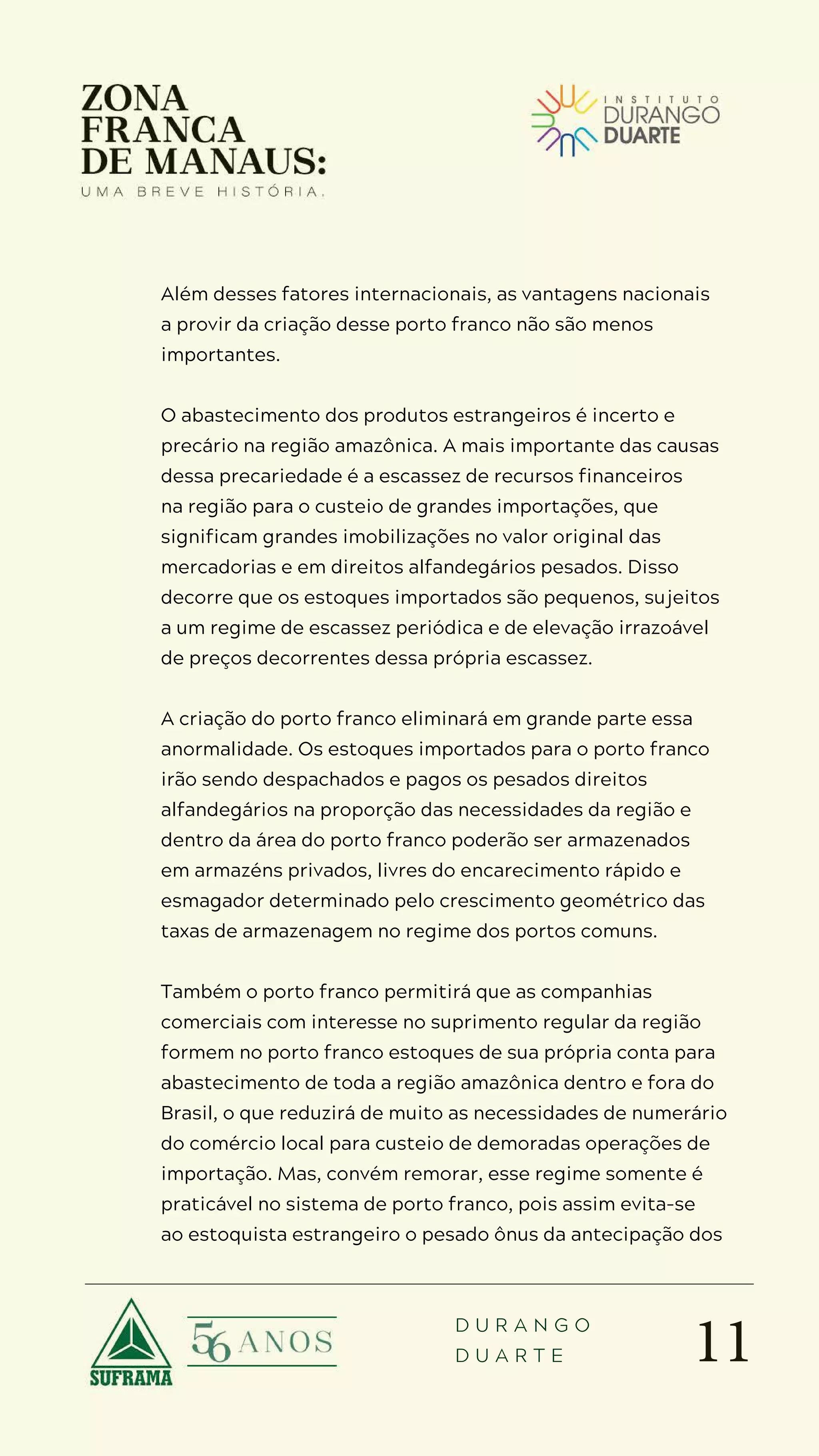 11
D U R A N G O
D U A R T E
Além desses fatores internacionais, as vantagens nacionais
a provir da criação desse porto franco não são menos
importantes.
O abastecimento dos produtos estrangeiros é incerto e
precário na região amazônica. A mais importante das causas
dessa precariedade é a escassez de recursos financeiros
na região para o custeio de grandes importações, que
significam grandes imobilizações no valor original das
mercadorias e em direitos alfandegários pesados. Disso
decorre que os estoques importados são pequenos, sujeitos
a um regime de escassez periódica e de elevação irrazoável
de preços decorrentes dessa própria escassez.
A criação do porto franco eliminará em grande parte essa
anormalidade. Os estoques importados para o porto franco
irão sendo despachados e pagos os pesados direitos
alfandegários na proporção das necessidades da região e
dentro da área do porto franco poderão ser armazenados
em armazéns privados, livres do encarecimento rápido e
esmagador determinado pelo crescimento geométrico das
taxas de armazenagem no regime dos portos comuns.
Também o porto franco permitirá que as companhias
comerciais com interesse no suprimento regular da região
formem no porto franco estoques de sua própria conta para
abastecimento de toda a região amazônica dentro e fora do
Brasil, o que reduzirá de muito as necessidades de numerário
do comércio local para custeio de demoradas operações de
importação. Mas, convém remorar, esse regime somente é
praticável no sistema de porto franco, pois assim evita-se
ao estoquista estrangeiro o pesado ônus da antecipação dos
 