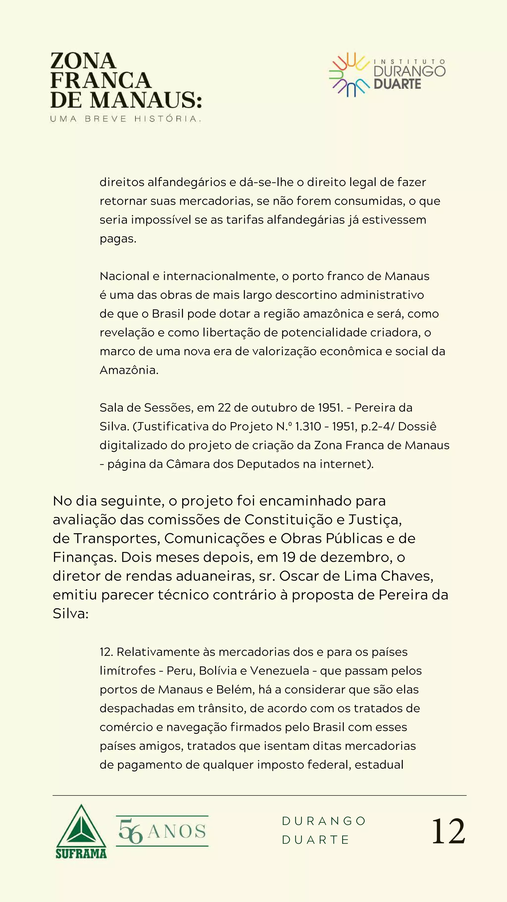 12
D U R A N G O
D U A R T E
direitos alfandegários e dá-se-lhe o direito legal de fazer
retornar suas mercadorias, se não forem consumidas, o que
seria impossível se as tarifas alfandegárias já estivessem
pagas.
Nacional e internacionalmente, o porto franco de Manaus
é uma das obras de mais largo descortino administrativo
de que o Brasil pode dotar a região amazônica e será, como
revelação e como libertação de potencialidade criadora, o
marco de uma nova era de valorização econômica e social da
Amazônia.
Sala de Sessões, em 22 de outubro de 1951. – Pereira da
Silva. (Justificativa do Projeto N.º 1.310 – 1951, p.2-4/ Dossiê
digitalizado do projeto de criação da Zona Franca de Manaus
– página da Câmara dos Deputados na internet).
No dia seguinte, o projeto foi encaminhado para
avaliação das comissões de Constituição e Justiça,
de Transportes, Comunicações e Obras Públicas e de
Finanças. Dois meses depois, em 19 de dezembro, o
diretor de rendas aduaneiras, sr. Oscar de Lima Chaves,
emitiu parecer técnico contrário à proposta de Pereira da
Silva:
12. Relativamente às mercadorias dos e para os países
limítrofes – Peru, Bolívia e Venezuela – que passam pelos
portos de Manaus e Belém, há a considerar que são elas
despachadas em trânsito, de acordo com os tratados de
comércio e navegação firmados pelo Brasil com esses
países amigos, tratados que isentam ditas mercadorias
de pagamento de qualquer imposto federal, estadual
 