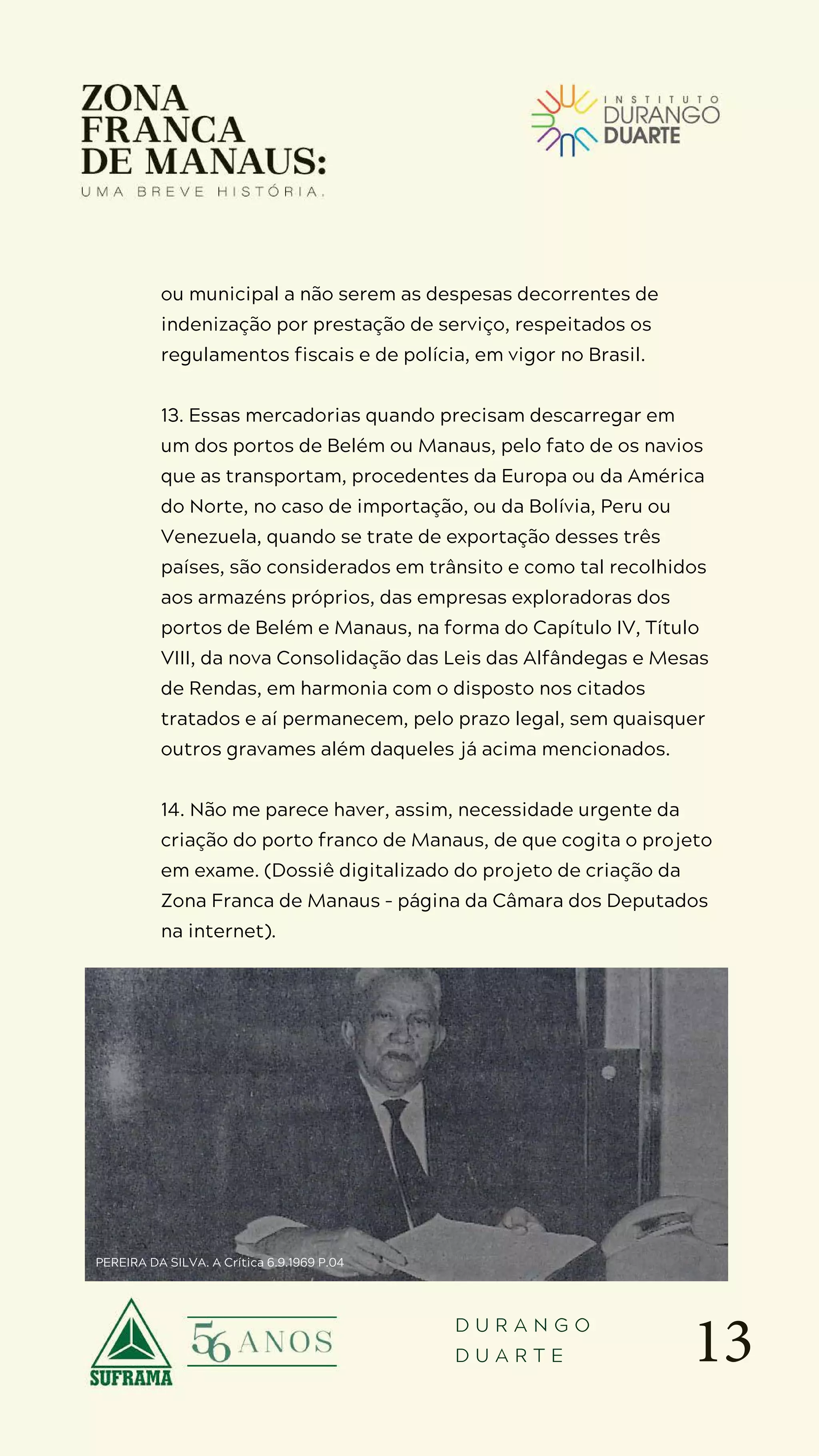 13
D U R A N G O
D U A R T E
ou municipal a não serem as despesas decorrentes de
indenização por prestação de serviço, respeitados os
regulamentos fiscais e de polícia, em vigor no Brasil.
13. Essas mercadorias quando precisam descarregar em
um dos portos de Belém ou Manaus, pelo fato de os navios
que as transportam, procedentes da Europa ou da América
do Norte, no caso de importação, ou da Bolívia, Peru ou
Venezuela, quando se trate de exportação desses três
países, são considerados em trânsito e como tal recolhidos
aos armazéns próprios, das empresas exploradoras dos
portos de Belém e Manaus, na forma do Capítulo IV, Título
VIII, da nova Consolidação das Leis das Alfândegas e Mesas
de Rendas, em harmonia com o disposto nos citados
tratados e aí permanecem, pelo prazo legal, sem quaisquer
outros gravames além daqueles já acima mencionados.
14. Não me parece haver, assim, necessidade urgente da
criação do porto franco de Manaus, de que cogita o projeto
em exame. (Dossiê digitalizado do projeto de criação da
Zona Franca de Manaus – página da Câmara dos Deputados
na internet).
PEREIRA DA SILVA. A Crítica 6.9.1969 P.04
 