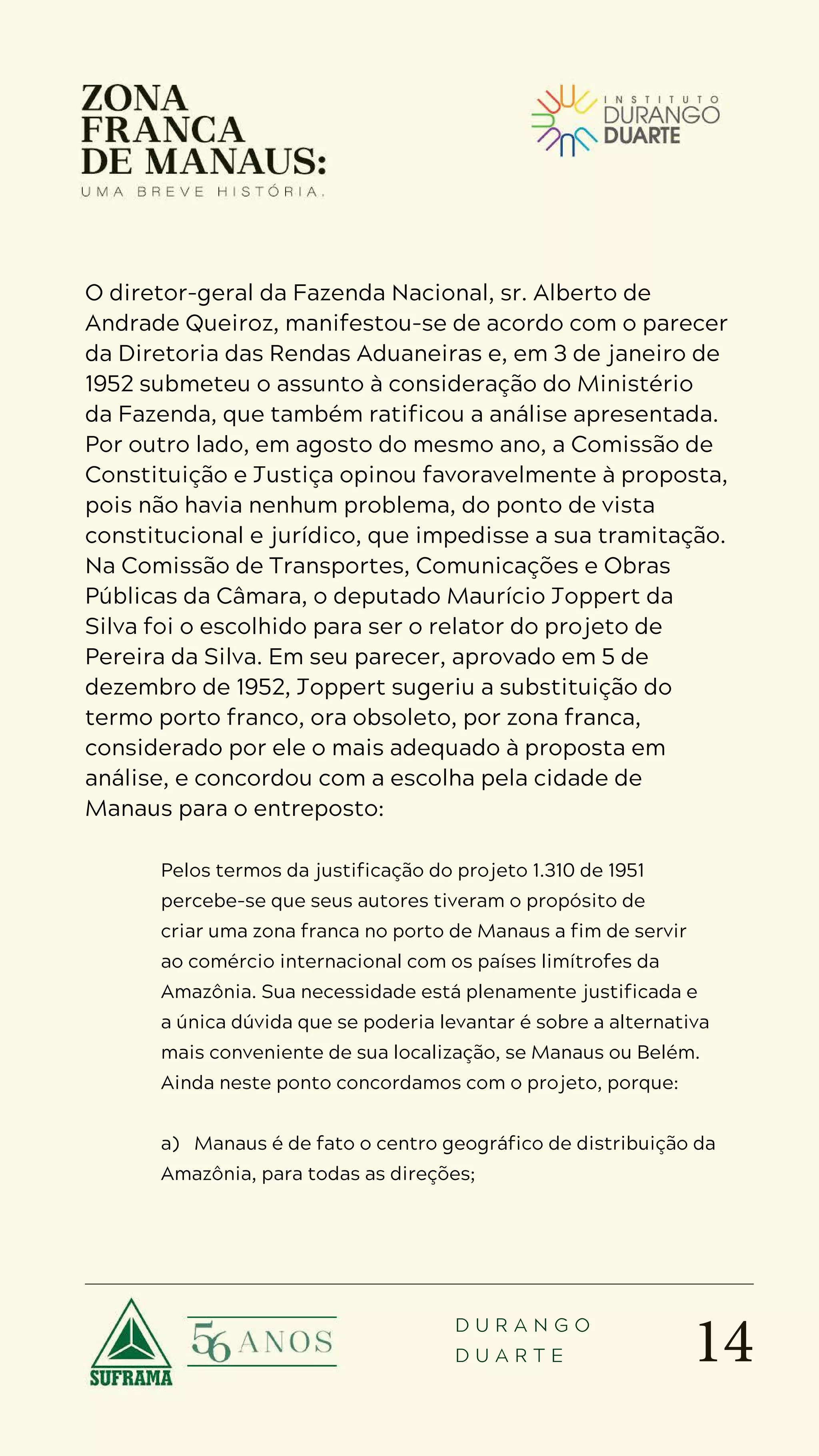 14
D U R A N G O
D U A R T E
O diretor-geral da Fazenda Nacional, sr. Alberto de
Andrade Queiroz, manifestou-se de acordo com o parecer
da Diretoria das Rendas Aduaneiras e, em 3 de janeiro de
1952 submeteu o assunto à consideração do Ministério
da Fazenda, que também ratificou a análise apresentada.
Por outro lado, em agosto do mesmo ano, a Comissão de
Constituição e Justiça opinou favoravelmente à proposta,
pois não havia nenhum problema, do ponto de vista
constitucional e jurídico, que impedisse a sua tramitação.
Na Comissão de Transportes, Comunicações e Obras
Públicas da Câmara, o deputado Maurício Joppert da
Silva foi o escolhido para ser o relator do projeto de
Pereira da Silva. Em seu parecer, aprovado em 5 de
dezembro de 1952, Joppert sugeriu a substituição do
termo porto franco, ora obsoleto, por zona franca,
considerado por ele o mais adequado à proposta em
análise, e concordou com a escolha pela cidade de
Manaus para o entreposto:
Pelos termos da justificação do projeto 1.310 de 1951
percebe-se que seus autores tiveram o propósito de
criar uma zona franca no porto de Manaus a fim de servir
ao comércio internacional com os países limítrofes da
Amazônia. Sua necessidade está plenamente justificada e
a única dúvida que se poderia levantar é sobre a alternativa
mais conveniente de sua localização, se Manaus ou Belém.
Ainda neste ponto concordamos com o projeto, porque:
a) Manaus é de fato o centro geográfico de distribuição da
Amazônia, para todas as direções;
 