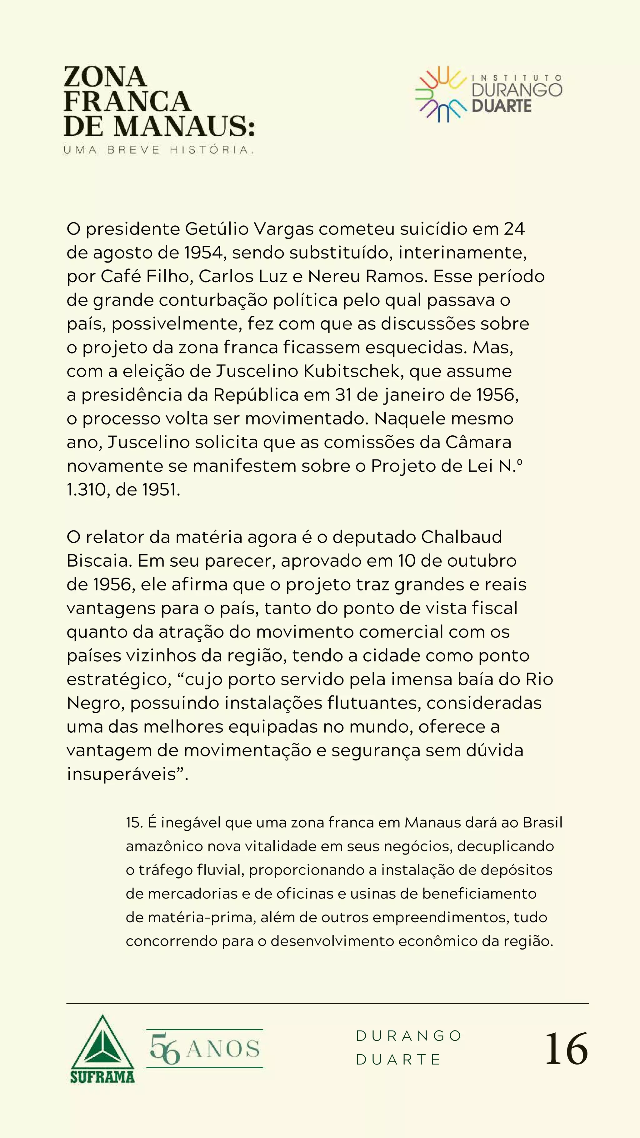 16
D U R A N G O
D U A R T E
O presidente Getúlio Vargas cometeu suicídio em 24
de agosto de 1954, sendo substituído, interinamente,
por Café Filho, Carlos Luz e Nereu Ramos. Esse período
de grande conturbação política pelo qual passava o
país, possivelmente, fez com que as discussões sobre
o projeto da zona franca ficassem esquecidas. Mas,
com a eleição de Juscelino Kubitschek, que assume
a presidência da República em 31 de janeiro de 1956,
o processo volta ser movimentado. Naquele mesmo
ano, Juscelino solicita que as comissões da Câmara
novamente se manifestem sobre o Projeto de Lei N.º
1.310, de 1951.
O relator da matéria agora é o deputado Chalbaud
Biscaia. Em seu parecer, aprovado em 10 de outubro
de 1956, ele afirma que o projeto traz grandes e reais
vantagens para o país, tanto do ponto de vista fiscal
quanto da atração do movimento comercial com os
países vizinhos da região, tendo a cidade como ponto
estratégico, “cujo porto servido pela imensa baía do Rio
Negro, possuindo instalações flutuantes, consideradas
uma das melhores equipadas no mundo, oferece a
vantagem de movimentação e segurança sem dúvida
insuperáveis”.
15. É inegável que uma zona franca em Manaus dará ao Brasil
amazônico nova vitalidade em seus negócios, decuplicando
o tráfego fluvial, proporcionando a instalação de depósitos
de mercadorias e de oficinas e usinas de beneficiamento
de matéria-prima, além de outros empreendimentos, tudo
concorrendo para o desenvolvimento econômico da região.
 