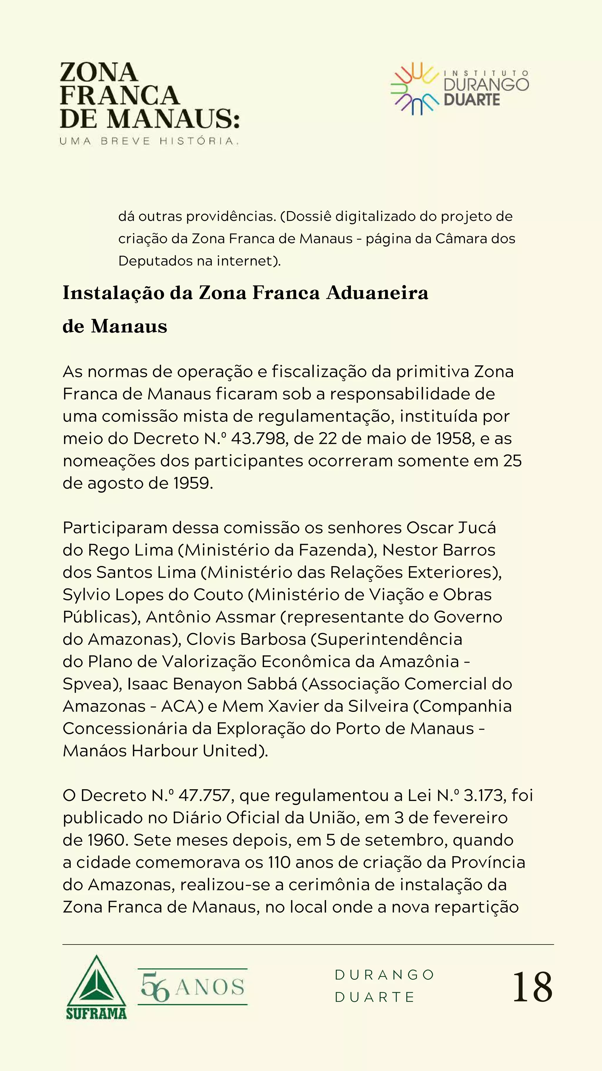 18
D U R A N G O
D U A R T E
dá outras providências. (Dossiê digitalizado do projeto de
criação da Zona Franca de Manaus – página da Câmara dos
Deputados na internet).
Instalação da Zona Franca Aduaneira
de Manaus
As normas de operação e fiscalização da primitiva Zona
Franca de Manaus ficaram sob a responsabilidade de
uma comissão mista de regulamentação, instituída por
meio do Decreto N.º 43.798, de 22 de maio de 1958, e as
nomeações dos participantes ocorreram somente em 25
de agosto de 1959.
Participaram dessa comissão os senhores Oscar Jucá
do Rego Lima (Ministério da Fazenda), Nestor Barros
dos Santos Lima (Ministério das Relações Exteriores),
Sylvio Lopes do Couto (Ministério de Viação e Obras
Públicas), Antônio Assmar (representante do Governo
do Amazonas), Clovis Barbosa (Superintendência
do Plano de Valorização Econômica da Amazônia –
Spvea), Isaac Benayon Sabbá (Associação Comercial do
Amazonas – ACA) e Mem Xavier da Silveira (Companhia
Concessionária da Exploração do Porto de Manaus –
Manáos Harbour United).
O Decreto N.º 47.757, que regulamentou a Lei N.º 3.173, foi
publicado no Diário Oficial da União, em 3 de fevereiro
de 1960. Sete meses depois, em 5 de setembro, quando
a cidade comemorava os 110 anos de criação da Província
do Amazonas, realizou-se a cerimônia de instalação da
Zona Franca de Manaus, no local onde a nova repartição
 