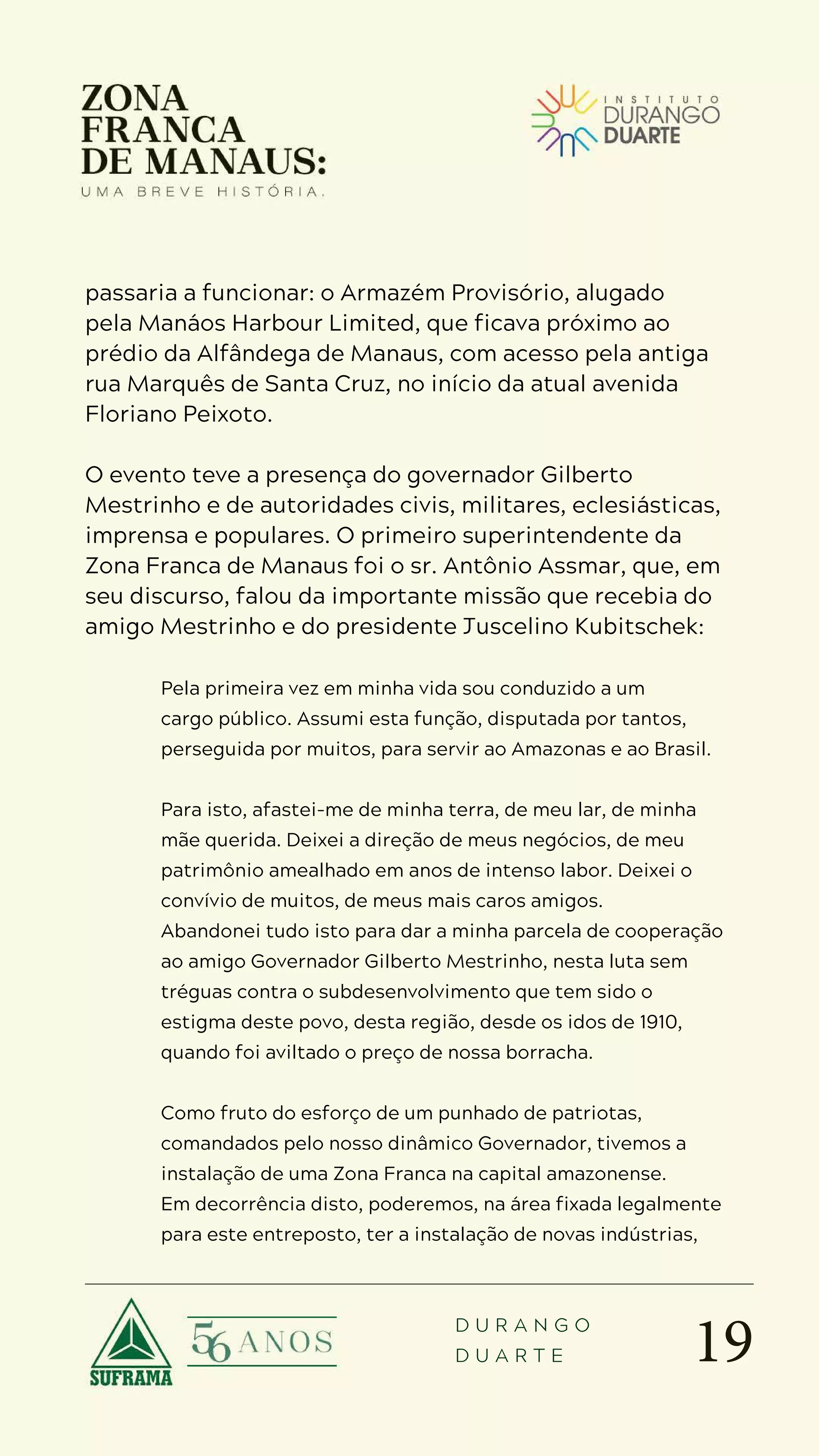 19
D U R A N G O
D U A R T E
passaria a funcionar: o Armazém Provisório, alugado
pela Manáos Harbour Limited, que ficava próximo ao
prédio da Alfândega de Manaus, com acesso pela antiga
rua Marquês de Santa Cruz, no início da atual avenida
Floriano Peixoto.
O evento teve a presença do governador Gilberto
Mestrinho e de autoridades civis, militares, eclesiásticas,
imprensa e populares. O primeiro superintendente da
Zona Franca de Manaus foi o sr. Antônio Assmar, que, em
seu discurso, falou da importante missão que recebia do
amigo Mestrinho e do presidente Juscelino Kubitschek:
Pela primeira vez em minha vida sou conduzido a um
cargo público. Assumi esta função, disputada por tantos,
perseguida por muitos, para servir ao Amazonas e ao Brasil.
Para isto, afastei-me de minha terra, de meu lar, de minha
mãe querida. Deixei a direção de meus negócios, de meu
patrimônio amealhado em anos de intenso labor. Deixei o
convívio de muitos, de meus mais caros amigos.
Abandonei tudo isto para dar a minha parcela de cooperação
ao amigo Governador Gilberto Mestrinho, nesta luta sem
tréguas contra o subdesenvolvimento que tem sido o
estigma deste povo, desta região, desde os idos de 1910,
quando foi aviltado o preço de nossa borracha.
Como fruto do esforço de um punhado de patriotas,
comandados pelo nosso dinâmico Governador, tivemos a
instalação de uma Zona Franca na capital amazonense.
Em decorrência disto, poderemos, na área fixada legalmente
para este entreposto, ter a instalação de novas indústrias,
 
