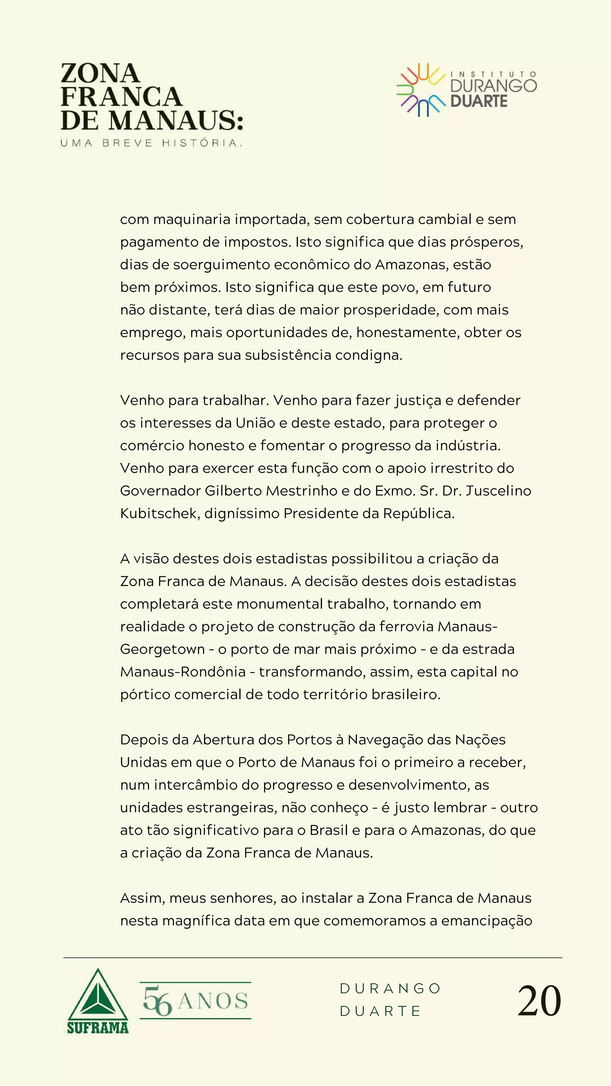 20
D U R A N G O
D U A R T E
com maquinaria importada, sem cobertura cambial e sem
pagamento de impostos. Isto significa que dias prósperos,
dias de soerguimento econômico do Amazonas, estão
bem próximos. Isto significa que este povo, em futuro
não distante, terá dias de maior prosperidade, com mais
emprego, mais oportunidades de, honestamente, obter os
recursos para sua subsistência condigna.
Venho para trabalhar. Venho para fazer justiça e defender
os interesses da União e deste estado, para proteger o
comércio honesto e fomentar o progresso da indústria.
Venho para exercer esta função com o apoio irrestrito do
Governador Gilberto Mestrinho e do Exmo. Sr. Dr. Juscelino
Kubitschek, digníssimo Presidente da República.
A visão destes dois estadistas possibilitou a criação da
Zona Franca de Manaus. A decisão destes dois estadistas
completará este monumental trabalho, tornando em
realidade o projeto de construção da ferrovia Manaus-
Georgetown – o porto de mar mais próximo – e da estrada
Manaus-Rondônia – transformando, assim, esta capital no
pórtico comercial de todo território brasileiro.
Depois da Abertura dos Portos à Navegação das Nações
Unidas em que o Porto de Manaus foi o primeiro a receber,
num intercâmbio do progresso e desenvolvimento, as
unidades estrangeiras, não conheço – é justo lembrar – outro
ato tão significativo para o Brasil e para o Amazonas, do que
a criação da Zona Franca de Manaus.
Assim, meus senhores, ao instalar a Zona Franca de Manaus
nesta magnífica data em que comemoramos a emancipação
 