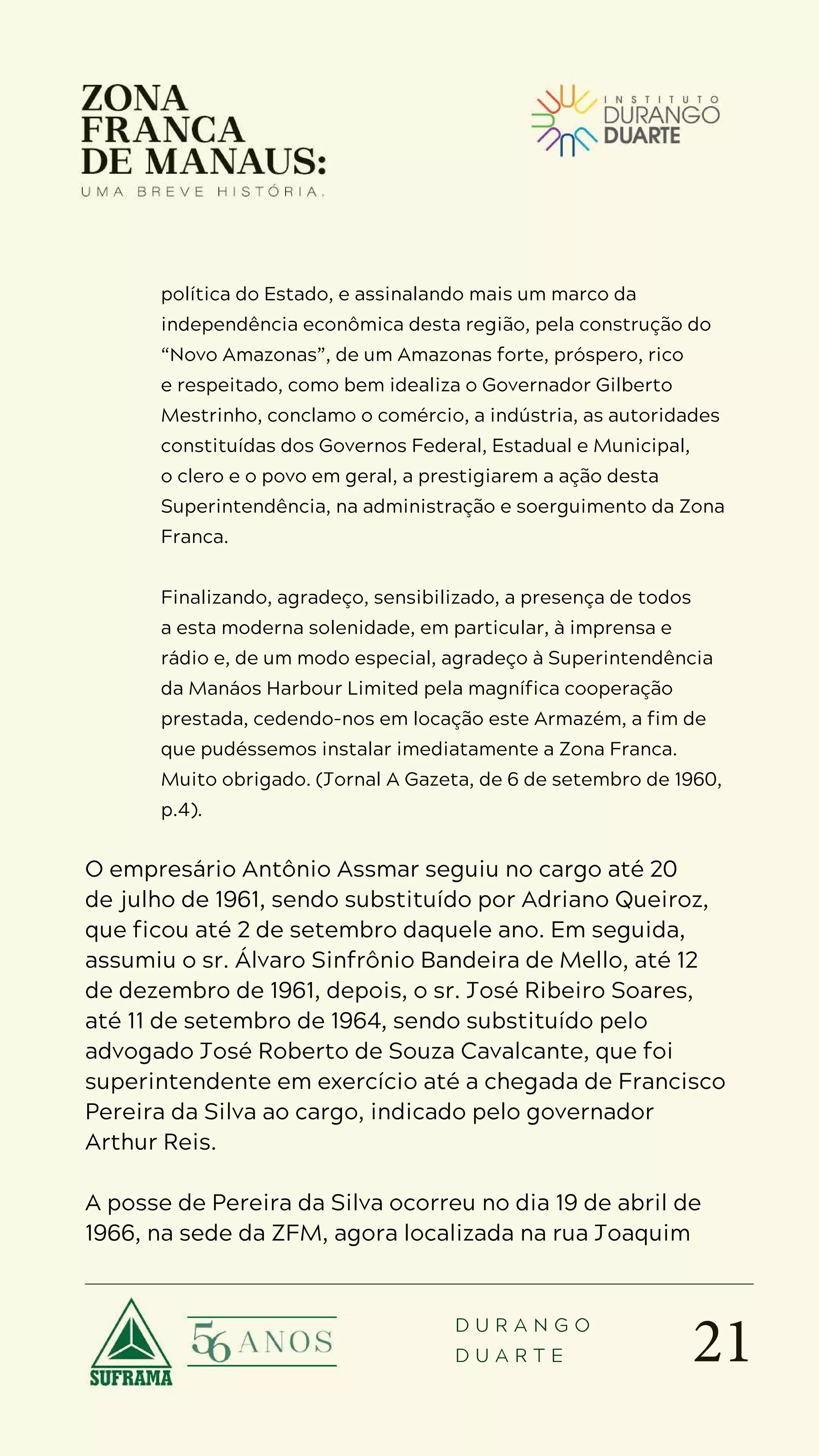 21
D U R A N G O
D U A R T E
política do Estado, e assinalando mais um marco da
independência econômica desta região, pela construção do
“Novo Amazonas”, de um Amazonas forte, próspero, rico
e respeitado, como bem idealiza o Governador Gilberto
Mestrinho, conclamo o comércio, a indústria, as autoridades
constituídas dos Governos Federal, Estadual e Municipal,
o clero e o povo em geral, a prestigiarem a ação desta
Superintendência, na administração e soerguimento da Zona
Franca.
Finalizando, agradeço, sensibilizado, a presença de todos
a esta moderna solenidade, em particular, à imprensa e
rádio e, de um modo especial, agradeço à Superintendência
da Manáos Harbour Limited pela magnífica cooperação
prestada, cedendo-nos em locação este Armazém, a fim de
que pudéssemos instalar imediatamente a Zona Franca.
Muito obrigado. (Jornal A Gazeta, de 6 de setembro de 1960,
p.4).
O empresário Antônio Assmar seguiu no cargo até 20
de julho de 1961, sendo substituído por Adriano Queiroz,
que ficou até 2 de setembro daquele ano. Em seguida,
assumiu o sr. Álvaro Sinfrônio Bandeira de Mello, até 12
de dezembro de 1961, depois, o sr. José Ribeiro Soares,
até 11 de setembro de 1964, sendo substituído pelo
advogado José Roberto de Souza Cavalcante, que foi
superintendente em exercício até a chegada de Francisco
Pereira da Silva ao cargo, indicado pelo governador
Arthur Reis.
A posse de Pereira da Silva ocorreu no dia 19 de abril de
1966, na sede da ZFM, agora localizada na rua Joaquim
 