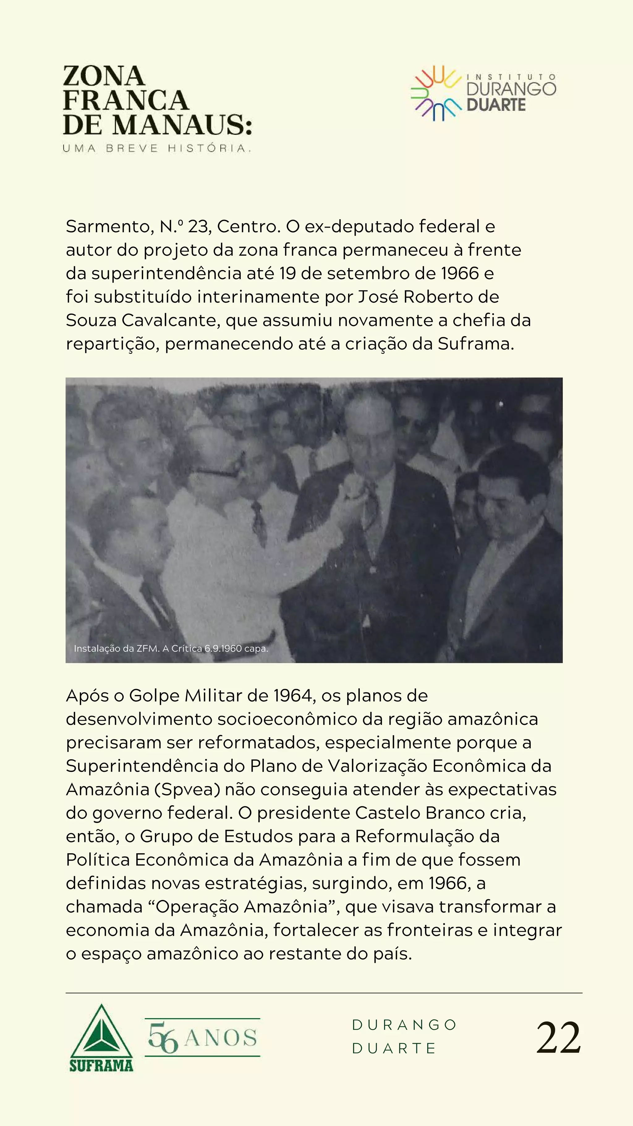 22
D U R A N G O
D U A R T E
Sarmento, N.º 23, Centro. O ex-deputado federal e
autor do projeto da zona franca permaneceu à frente
da superintendência até 19 de setembro de 1966 e
foi substituído interinamente por José Roberto de
Souza Cavalcante, que assumiu novamente a chefia da
repartição, permanecendo até a criação da Suframa.
Operação Amazônia
Após o Golpe Militar de 1964, os planos de
desenvolvimento socioeconômico da região amazônica
precisaram ser reformatados, especialmente porque a
Superintendência do Plano de Valorização Econômica da
Amazônia (Spvea) não conseguia atender às expectativas
do governo federal. O presidente Castelo Branco cria,
então, o Grupo de Estudos para a Reformulação da
Política Econômica da Amazônia a fim de que fossem
definidas novas estratégias, surgindo, em 1966, a
chamada “Operação Amazônia”, que visava transformar a
economia da Amazônia, fortalecer as fronteiras e integrar
o espaço amazônico ao restante do país.
Instalação da ZFM. A Crítica 6.9.1960 capa.
 