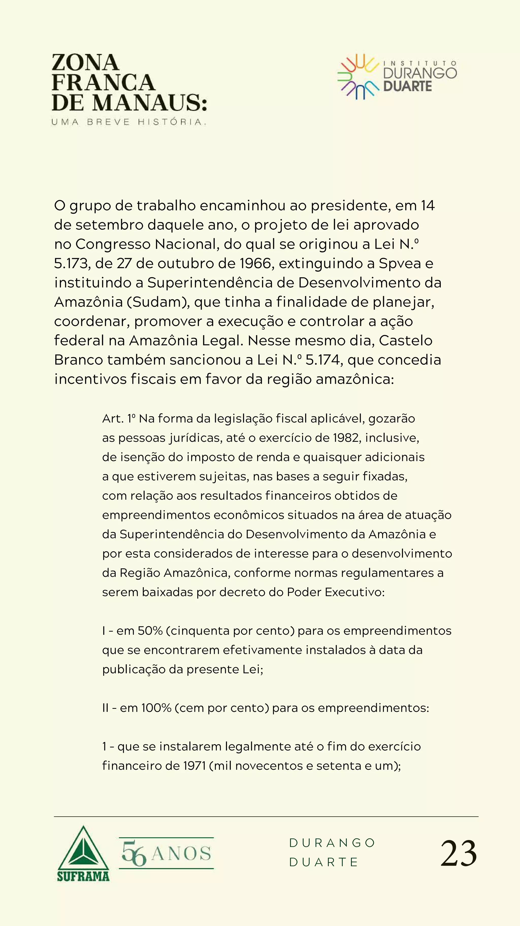 23
D U R A N G O
D U A R T E
O grupo de trabalho encaminhou ao presidente, em 14
de setembro daquele ano, o projeto de lei aprovado
no Congresso Nacional, do qual se originou a Lei N.º
5.173, de 27 de outubro de 1966, extinguindo a Spvea e
instituindo a Superintendência de Desenvolvimento da
Amazônia (Sudam), que tinha a finalidade de planejar,
coordenar, promover a execução e controlar a ação
federal na Amazônia Legal. Nesse mesmo dia, Castelo
Branco também sancionou a Lei N.º 5.174, que concedia
incentivos fiscais em favor da região amazônica:
Art. 1º Na forma da legislação fiscal aplicável, gozarão
as pessoas jurídicas, até o exercício de 1982, inclusive,
de isenção do imposto de renda e quaisquer adicionais
a que estiverem sujeitas, nas bases a seguir fixadas,
com relação aos resultados financeiros obtidos de
empreendimentos econômicos situados na área de atuação
da Superintendência do Desenvolvimento da Amazônia e
por esta considerados de interesse para o desenvolvimento
da Região Amazônica, conforme normas regulamentares a
serem baixadas por decreto do Poder Executivo:
I – em 50% (cinquenta por cento) para os empreendimentos
que se encontrarem efetivamente instalados à data da
publicação da presente Lei;
II – em 100% (cem por cento) para os empreendimentos:
1 – que se instalarem legalmente até o fim do exercício
financeiro de 1971 (mil novecentos e setenta e um);
 