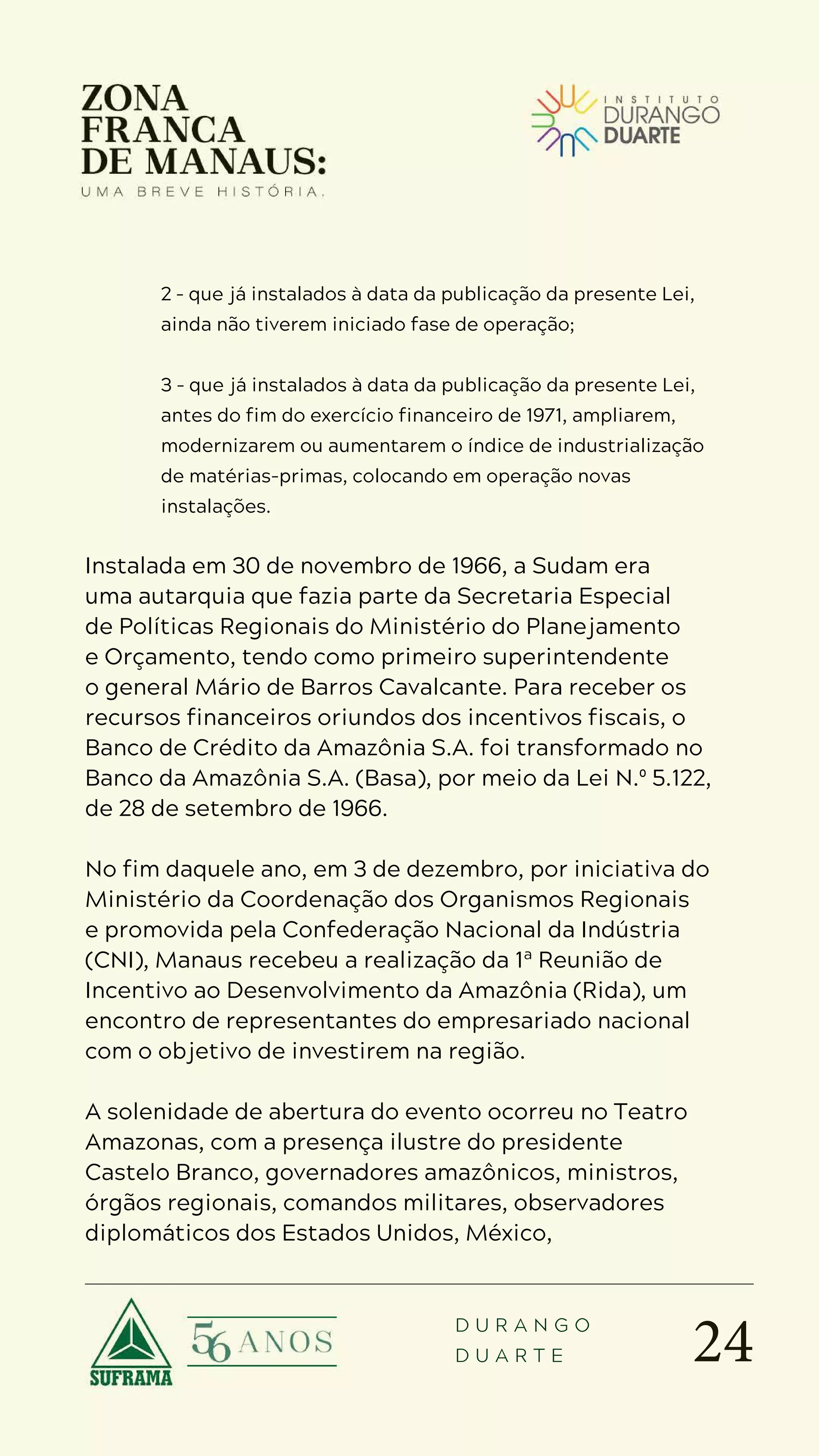 24
D U R A N G O
D U A R T E
2 – que já instalados à data da publicação da presente Lei,
ainda não tiverem iniciado fase de operação;
3 – que já instalados à data da publicação da presente Lei,
antes do fim do exercício financeiro de 1971, ampliarem,
modernizarem ou aumentarem o índice de industrialização
de matérias-primas, colocando em operação novas
instalações.
Instalada em 30 de novembro de 1966, a Sudam era
uma autarquia que fazia parte da Secretaria Especial
de Políticas Regionais do Ministério do Planejamento
e Orçamento, tendo como primeiro superintendente
o general Mário de Barros Cavalcante. Para receber os
recursos financeiros oriundos dos incentivos fiscais, o
Banco de Crédito da Amazônia S.A. foi transformado no
Banco da Amazônia S.A. (Basa), por meio da Lei N.º 5.122,
de 28 de setembro de 1966.
No fim daquele ano, em 3 de dezembro, por iniciativa do
Ministério da Coordenação dos Organismos Regionais
e promovida pela Confederação Nacional da Indústria
(CNI), Manaus recebeu a realização da 1ª Reunião de
Incentivo ao Desenvolvimento da Amazônia (Rida), um
encontro de representantes do empresariado nacional
com o objetivo de investirem na região.
A solenidade de abertura do evento ocorreu no Teatro
Amazonas, com a presença ilustre do presidente
Castelo Branco, governadores amazônicos, ministros,
órgãos regionais, comandos militares, observadores
diplomáticos dos Estados Unidos, México,
 