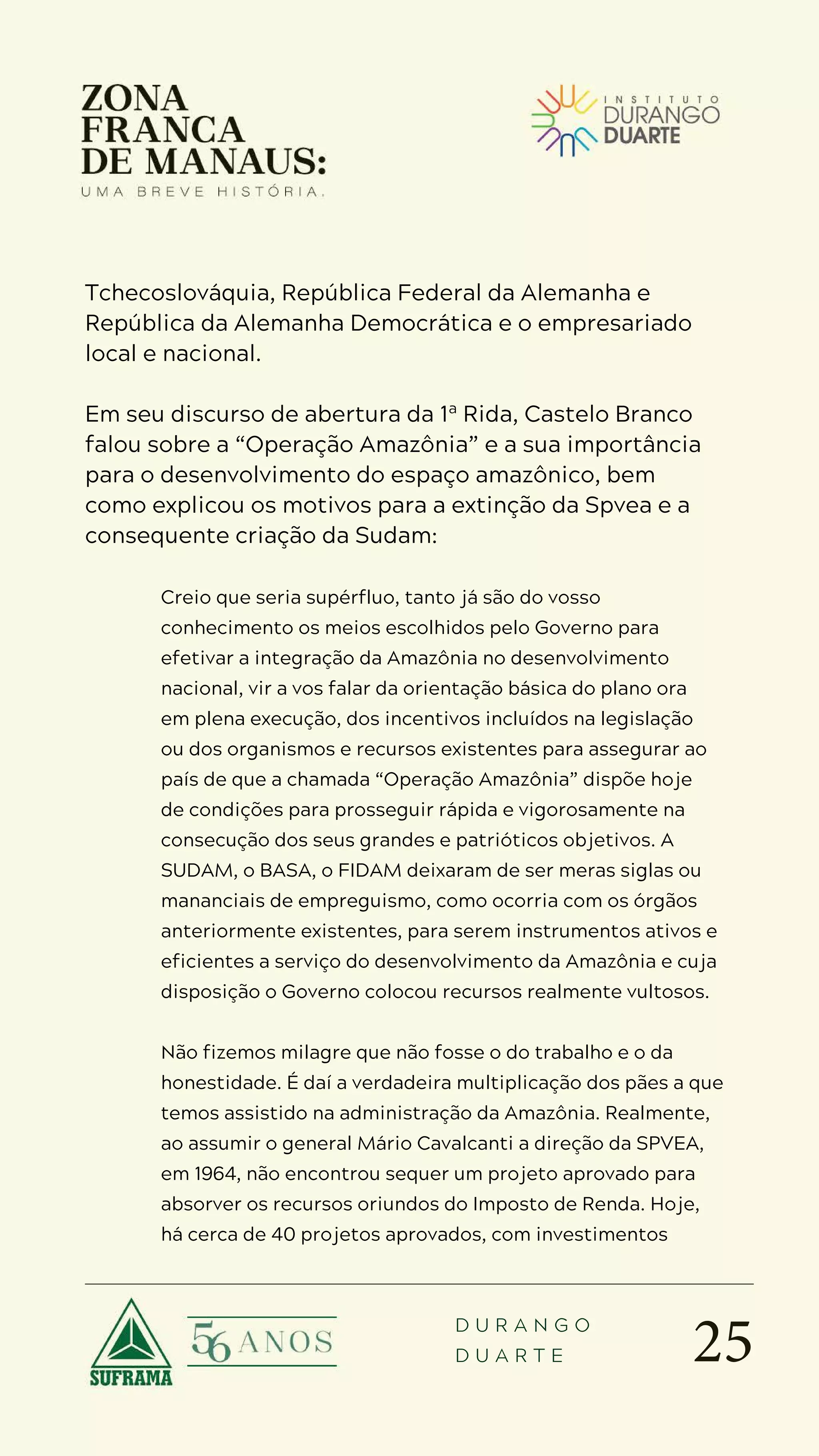 25
D U R A N G O
D U A R T E
Tchecoslováquia, República Federal da Alemanha e
República da Alemanha Democrática e o empresariado
local e nacional.
Em seu discurso de abertura da 1ª Rida, Castelo Branco
falou sobre a “Operação Amazônia” e a sua importância
para o desenvolvimento do espaço amazônico, bem
como explicou os motivos para a extinção da Spvea e a
consequente criação da Sudam:
Creio que seria supérfluo, tanto já são do vosso
conhecimento os meios escolhidos pelo Governo para
efetivar a integração da Amazônia no desenvolvimento
nacional, vir a vos falar da orientação básica do plano ora
em plena execução, dos incentivos incluídos na legislação
ou dos organismos e recursos existentes para assegurar ao
país de que a chamada “Operação Amazônia” dispõe hoje
de condições para prosseguir rápida e vigorosamente na
consecução dos seus grandes e patrióticos objetivos. A
SUDAM, o BASA, o FIDAM deixaram de ser meras siglas ou
mananciais de empreguismo, como ocorria com os órgãos
anteriormente existentes, para serem instrumentos ativos e
eficientes a serviço do desenvolvimento da Amazônia e cuja
disposição o Governo colocou recursos realmente vultosos.
Não fizemos milagre que não fosse o do trabalho e o da
honestidade. É daí a verdadeira multiplicação dos pães a que
temos assistido na administração da Amazônia. Realmente,
ao assumir o general Mário Cavalcanti a direção da SPVEA,
em 1964, não encontrou sequer um projeto aprovado para
absorver os recursos oriundos do Imposto de Renda. Hoje,
há cerca de 40 projetos aprovados, com investimentos
 