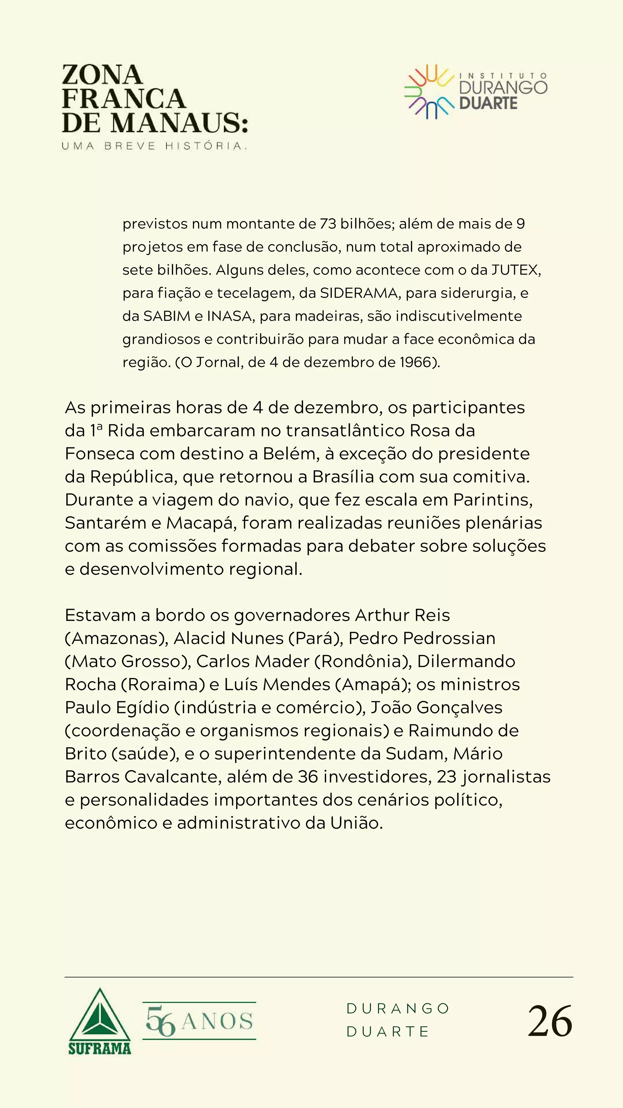 26
D U R A N G O
D U A R T E
previstos num montante de 73 bilhões; além de mais de 9
projetos em fase de conclusão, num total aproximado de
sete bilhões. Alguns deles, como acontece com o da JUTEX,
para fiação e tecelagem, da SIDERAMA, para siderurgia, e
da SABIM e INASA, para madeiras, são indiscutivelmente
grandiosos e contribuirão para mudar a face econômica da
região. (O Jornal, de 4 de dezembro de 1966).
As primeiras horas de 4 de dezembro, os participantes
da 1ª Rida embarcaram no transatlântico Rosa da
Fonseca com destino a Belém, à exceção do presidente
da República, que retornou a Brasília com sua comitiva.
Durante a viagem do navio, que fez escala em Parintins,
Santarém e Macapá, foram realizadas reuniões plenárias
com as comissões formadas para debater sobre soluções
e desenvolvimento regional.
Estavam a bordo os governadores Arthur Reis
(Amazonas), Alacid Nunes (Pará), Pedro Pedrossian
(Mato Grosso), Carlos Mader (Rondônia), Dilermando
Rocha (Roraima) e Luís Mendes (Amapá); os ministros
Paulo Egídio (indústria e comércio), João Gonçalves
(coordenação e organismos regionais) e Raimundo de
Brito (saúde), e o superintendente da Sudam, Mário
Barros Cavalcante, além de 36 investidores, 23 jornalistas
e personalidades importantes dos cenários político,
econômico e administrativo da União.
 
