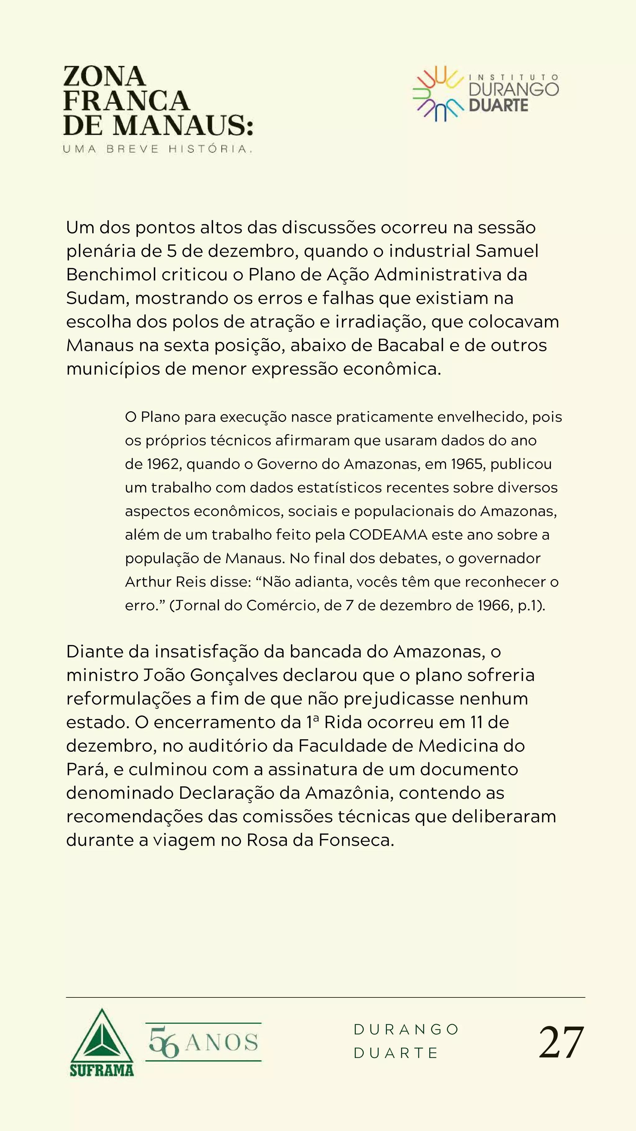 27
D U R A N G O
D U A R T E
Um dos pontos altos das discussões ocorreu na sessão
plenária de 5 de dezembro, quando o industrial Samuel
Benchimol criticou o Plano de Ação Administrativa da
Sudam, mostrando os erros e falhas que existiam na
escolha dos polos de atração e irradiação, que colocavam
Manaus na sexta posição, abaixo de Bacabal e de outros
municípios de menor expressão econômica.
O Plano para execução nasce praticamente envelhecido, pois
os próprios técnicos afirmaram que usaram dados do ano
de 1962, quando o Governo do Amazonas, em 1965, publicou
um trabalho com dados estatísticos recentes sobre diversos
aspectos econômicos, sociais e populacionais do Amazonas,
além de um trabalho feito pela CODEAMA este ano sobre a
população de Manaus. No final dos debates, o governador
Arthur Reis disse: “Não adianta, vocês têm que reconhecer o
erro.” (Jornal do Comércio, de 7 de dezembro de 1966, p.1).
Diante da insatisfação da bancada do Amazonas, o
ministro João Gonçalves declarou que o plano sofreria
reformulações a fim de que não prejudicasse nenhum
estado. O encerramento da 1ª Rida ocorreu em 11 de
dezembro, no auditório da Faculdade de Medicina do
Pará, e culminou com a assinatura de um documento
denominado Declaração da Amazônia, contendo as
recomendações das comissões técnicas que deliberaram
durante a viagem no Rosa da Fonseca.
 