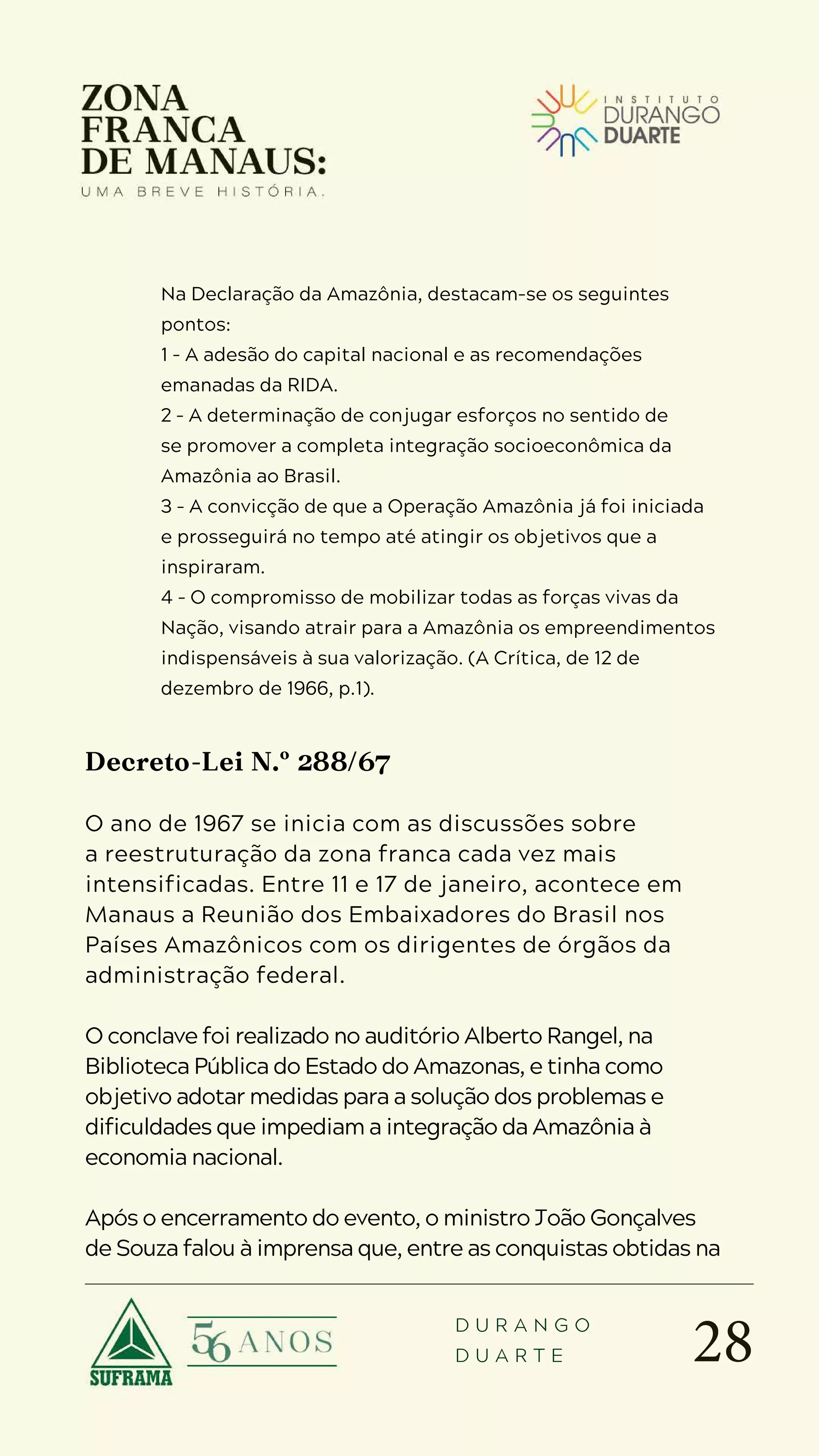 28
D U R A N G O
D U A R T E
Na Declaração da Amazônia, destacam-se os seguintes
pontos:
1 – A adesão do capital nacional e as recomendações
emanadas da RIDA.
2 – A determinação de conjugar esforços no sentido de
se promover a completa integração socioeconômica da
Amazônia ao Brasil.
3 – A convicção de que a Operação Amazônia já foi iniciada
e prosseguirá no tempo até atingir os objetivos que a
inspiraram.
4 – O compromisso de mobilizar todas as forças vivas da
Nação, visando atrair para a Amazônia os empreendimentos
indispensáveis à sua valorização. (A Crítica, de 12 de
dezembro de 1966, p.1).
Decreto-Lei N.º 288/67
O ano de 1967 se inicia com as discussões sobre
a reestruturação da zona franca cada vez mais
intensificadas. Entre 11 e 17 de janeiro, acontece em
Manaus a Reunião dos Embaixadores do Brasil nos
Países Amazônicos com os dirigentes de órgãos da
administração federal.
O conclave foi realizado no auditório Alberto Rangel, na
Biblioteca Pública do Estado do Amazonas, e tinha como
objetivo adotar medidas para a solução dos problemas e
dificuldades que impediam a integração da Amazônia à
economia nacional.
Após o encerramento do evento, o ministro João Gonçalves
de Souza falou à imprensa que, entre as conquistas obtidas na
 