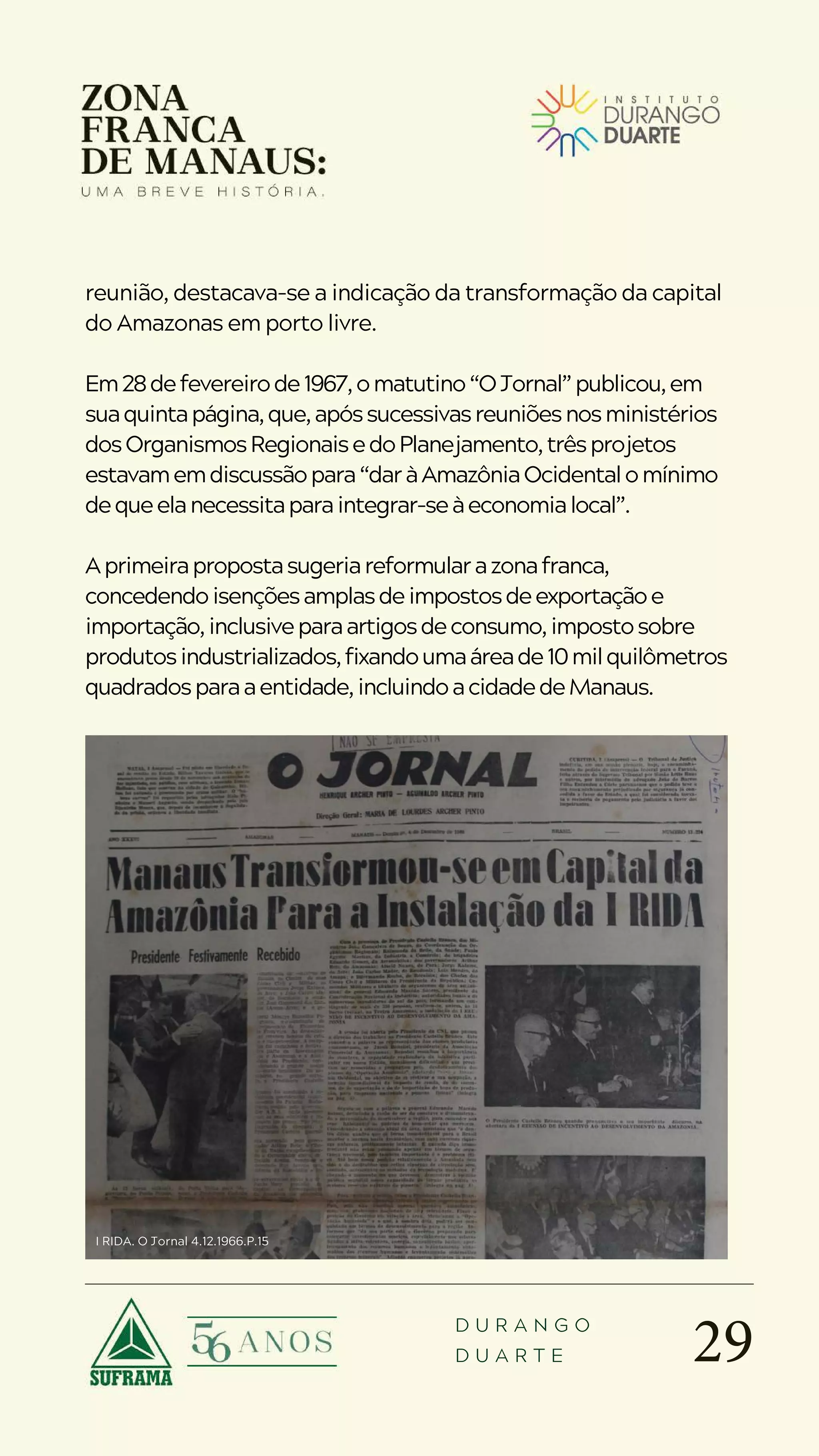 29
D U R A N G O
D U A R T E
reunião, destacava-se a indicação da transformação da capital
do Amazonas em porto livre.
Em28defevereirode1967,omatutino“OJornal”publicou,em
suaquintapágina,que,apóssucessivasreuniõesnosministérios
dosOrganismosRegionaisedoPlanejamento,trêsprojetos
estavamemdiscussãopara“daràAmazôniaOcidentalomínimo
dequeelanecessitaparaintegrar-seàeconomialocal”.
Aprimeirapropostasugeriareformularazonafranca,
concedendoisençõesamplasdeimpostosdeexportaçãoe
importação,inclusiveparaartigosdeconsumo,impostosobre
produtosindustrializados,fixandoumaáreade10milquilômetros
quadradosparaaentidade,incluindoacidadedeManaus.
I RIDA. O Jornal 4.12.1966.P.15
 