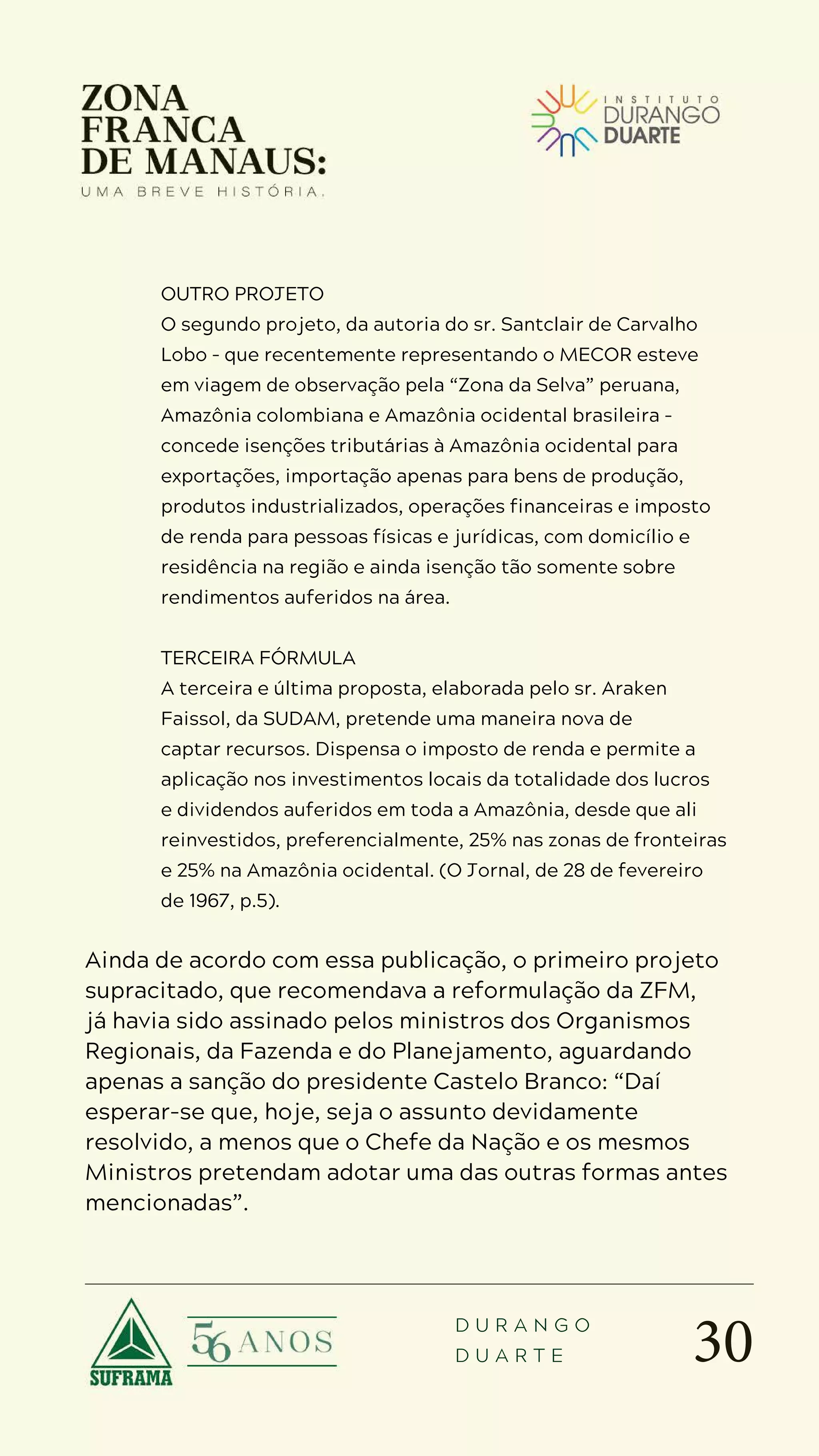 30
D U R A N G O
D U A R T E
OUTRO PROJETO
O segundo projeto, da autoria do sr. Santclair de Carvalho
Lobo – que recentemente representando o MECOR esteve
em viagem de observação pela “Zona da Selva” peruana,
Amazônia colombiana e Amazônia ocidental brasileira –
concede isenções tributárias à Amazônia ocidental para
exportações, importação apenas para bens de produção,
produtos industrializados, operações financeiras e imposto
de renda para pessoas físicas e jurídicas, com domicílio e
residência na região e ainda isenção tão somente sobre
rendimentos auferidos na área.
TERCEIRA FÓRMULA
A terceira e última proposta, elaborada pelo sr. Araken
Faissol, da SUDAM, pretende uma maneira nova de
captar recursos. Dispensa o imposto de renda e permite a
aplicação nos investimentos locais da totalidade dos lucros
e dividendos auferidos em toda a Amazônia, desde que ali
reinvestidos, preferencialmente, 25% nas zonas de fronteiras
e 25% na Amazônia ocidental. (O Jornal, de 28 de fevereiro
de 1967, p.5).
Ainda de acordo com essa publicação, o primeiro projeto
supracitado, que recomendava a reformulação da ZFM,
já havia sido assinado pelos ministros dos Organismos
Regionais, da Fazenda e do Planejamento, aguardando
apenas a sanção do presidente Castelo Branco: “Daí
esperar-se que, hoje, seja o assunto devidamente
resolvido, a menos que o Chefe da Nação e os mesmos
Ministros pretendam adotar uma das outras formas antes
mencionadas”.
 