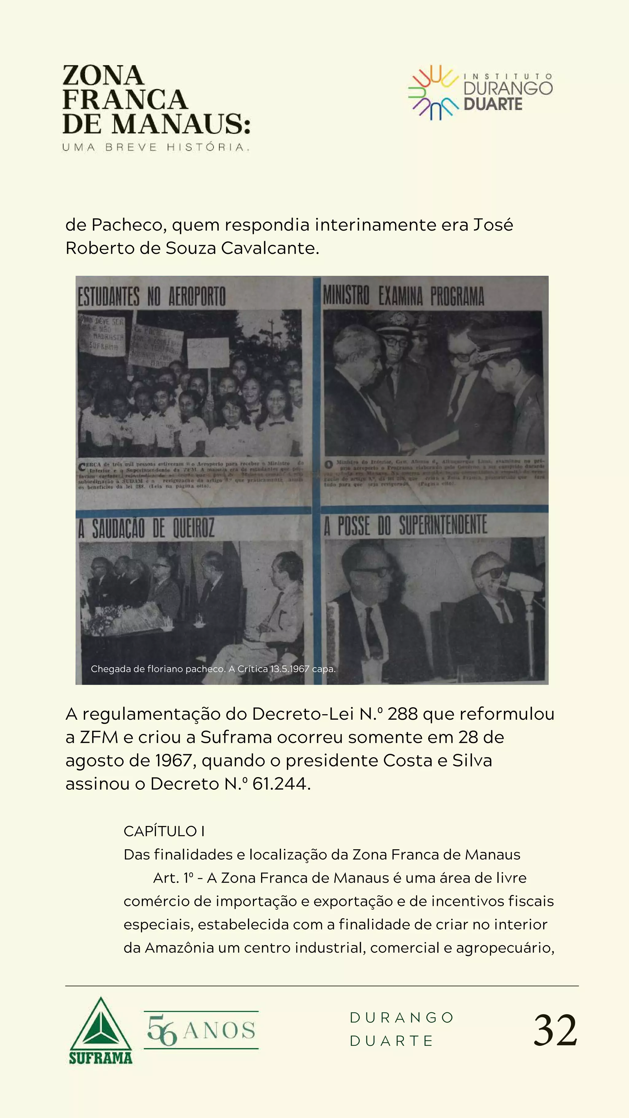 32
D U R A N G O
D U A R T E
de Pacheco, quem respondia interinamente era José
Roberto de Souza Cavalcante.
A regulamentação do Decreto-Lei N.º 288 que reformulou
a ZFM e criou a Suframa ocorreu somente em 28 de
agosto de 1967, quando o presidente Costa e Silva
assinou o Decreto N.º 61.244.
CAPÍTULO I
Das finalidades e localização da Zona Franca de Manaus
Art. 1º – A Zona Franca de Manaus é uma área de livre
comércio de importação e exportação e de incentivos fiscais
especiais, estabelecida com a finalidade de criar no interior
da Amazônia um centro industrial, comercial e agropecuário,
Chegada de floriano pacheco. A Crítica 13.5.1967 capa.
 
