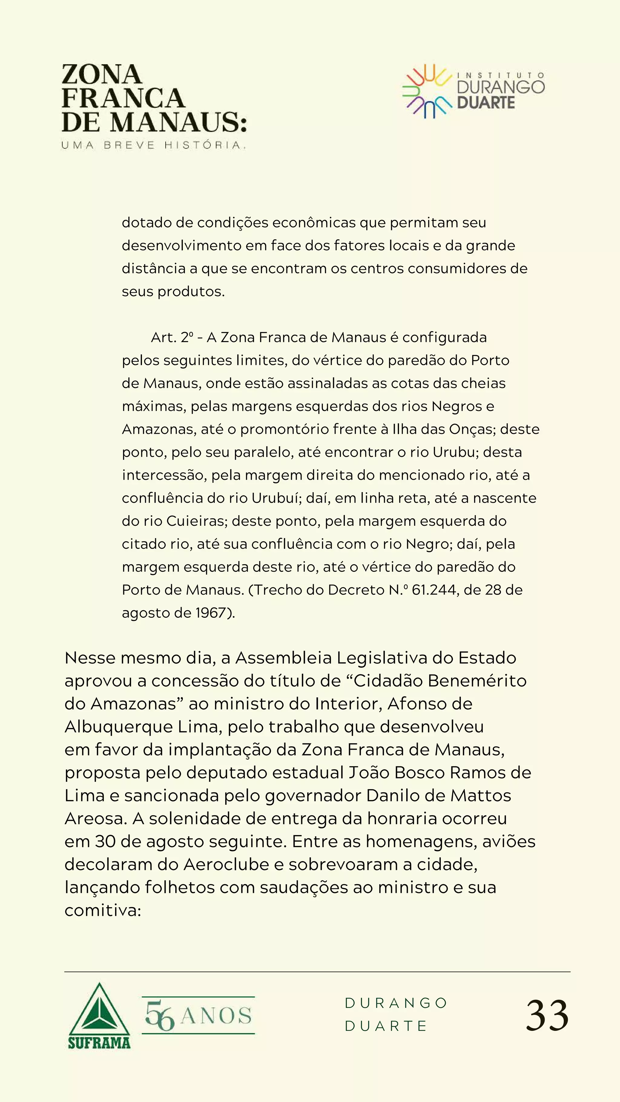 33
D U R A N G O
D U A R T E
dotado de condições econômicas que permitam seu
desenvolvimento em face dos fatores locais e da grande
distância a que se encontram os centros consumidores de
seus produtos.
Art. 2º – A Zona Franca de Manaus é configurada
pelos seguintes limites, do vértice do paredão do Porto
de Manaus, onde estão assinaladas as cotas das cheias
máximas, pelas margens esquerdas dos rios Negros e
Amazonas, até o promontório frente à Ilha das Onças; deste
ponto, pelo seu paralelo, até encontrar o rio Urubu; desta
intercessão, pela margem direita do mencionado rio, até a
confluência do rio Urubuí; daí, em linha reta, até a nascente
do rio Cuieiras; deste ponto, pela margem esquerda do
citado rio, até sua confluência com o rio Negro; daí, pela
margem esquerda deste rio, até o vértice do paredão do
Porto de Manaus. (Trecho do Decreto N.º 61.244, de 28 de
agosto de 1967).
Nesse mesmo dia, a Assembleia Legislativa do Estado
aprovou a concessão do título de “Cidadão Benemérito
do Amazonas” ao ministro do Interior, Afonso de
Albuquerque Lima, pelo trabalho que desenvolveu
em favor da implantação da Zona Franca de Manaus,
proposta pelo deputado estadual João Bosco Ramos de
Lima e sancionada pelo governador Danilo de Mattos
Areosa. A solenidade de entrega da honraria ocorreu
em 30 de agosto seguinte. Entre as homenagens, aviões
decolaram do Aeroclube e sobrevoaram a cidade,
lançando folhetos com saudações ao ministro e sua
comitiva:
 
