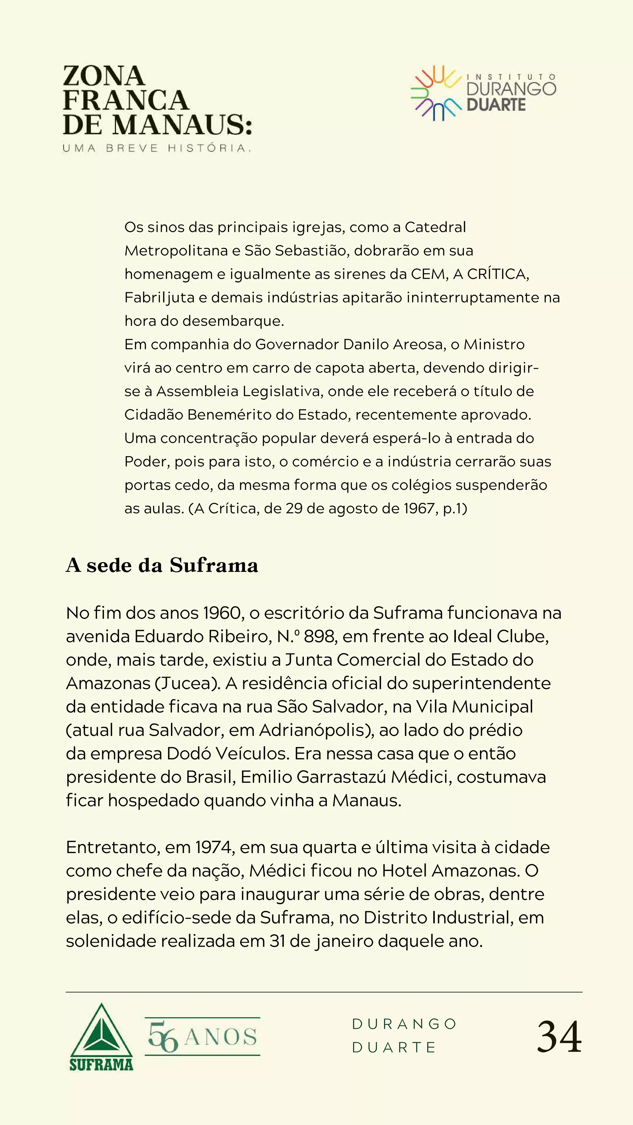 34
D U R A N G O
D U A R T E
Os sinos das principais igrejas, como a Catedral
Metropolitana e São Sebastião, dobrarão em sua
homenagem e igualmente as sirenes da CEM, A CRÍTICA,
Fabriljuta e demais indústrias apitarão ininterruptamente na
hora do desembarque.
Em companhia do Governador Danilo Areosa, o Ministro
virá ao centro em carro de capota aberta, devendo dirigir-
se à Assembleia Legislativa, onde ele receberá o título de
Cidadão Benemérito do Estado, recentemente aprovado.
Uma concentração popular deverá esperá-lo à entrada do
Poder, pois para isto, o comércio e a indústria cerrarão suas
portas cedo, da mesma forma que os colégios suspenderão
as aulas. (A Crítica, de 29 de agosto de 1967, p.1)
A sede da Suframa
No fim dos anos 1960, o escritório da Suframa funcionava na
avenida Eduardo Ribeiro, N.º 898, em frente ao Ideal Clube,
onde, mais tarde, existiu a Junta Comercial do Estado do
Amazonas (Jucea). A residência oficial do superintendente
da entidade ficava na rua São Salvador, na Vila Municipal
(atual rua Salvador, em Adrianópolis), ao lado do prédio
da empresa Dodó Veículos. Era nessa casa que o então
presidente do Brasil, Emilio Garrastazú Médici, costumava
ficar hospedado quando vinha a Manaus.
Entretanto, em 1974, em sua quarta e última visita à cidade
como chefe da nação, Médici ficou no Hotel Amazonas. O
presidente veio para inaugurar uma série de obras, dentre
elas, o edifício-sede da Suframa, no Distrito Industrial, em
solenidade realizada em 31 de janeiro daquele ano.
 