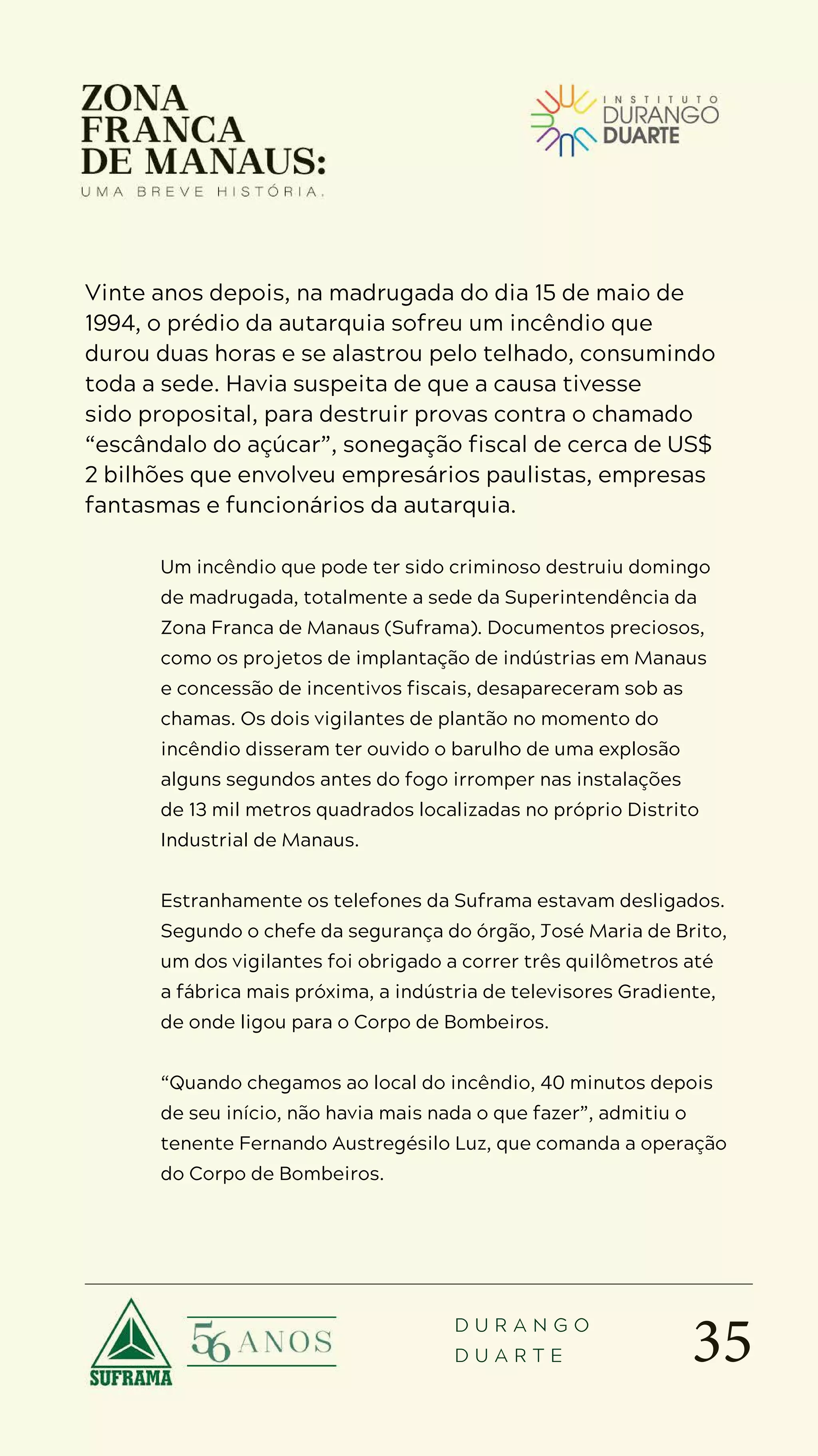 35
D U R A N G O
D U A R T E
Vinte anos depois, na madrugada do dia 15 de maio de
1994, o prédio da autarquia sofreu um incêndio que
durou duas horas e se alastrou pelo telhado, consumindo
toda a sede. Havia suspeita de que a causa tivesse
sido proposital, para destruir provas contra o chamado
“escândalo do açúcar”, sonegação fiscal de cerca de US$
2 bilhões que envolveu empresários paulistas, empresas
fantasmas e funcionários da autarquia.
Um incêndio que pode ter sido criminoso destruiu domingo
de madrugada, totalmente a sede da Superintendência da
Zona Franca de Manaus (Suframa). Documentos preciosos,
como os projetos de implantação de indústrias em Manaus
e concessão de incentivos fiscais, desapareceram sob as
chamas. Os dois vigilantes de plantão no momento do
incêndio disseram ter ouvido o barulho de uma explosão
alguns segundos antes do fogo irromper nas instalações
de 13 mil metros quadrados localizadas no próprio Distrito
Industrial de Manaus.
Estranhamente os telefones da Suframa estavam desligados.
Segundo o chefe da segurança do órgão, José Maria de Brito,
um dos vigilantes foi obrigado a correr três quilômetros até
a fábrica mais próxima, a indústria de televisores Gradiente,
de onde ligou para o Corpo de Bombeiros.
“Quando chegamos ao local do incêndio, 40 minutos depois
de seu início, não havia mais nada o que fazer”, admitiu o
tenente Fernando Austregésilo Luz, que comanda a operação
do Corpo de Bombeiros.
 