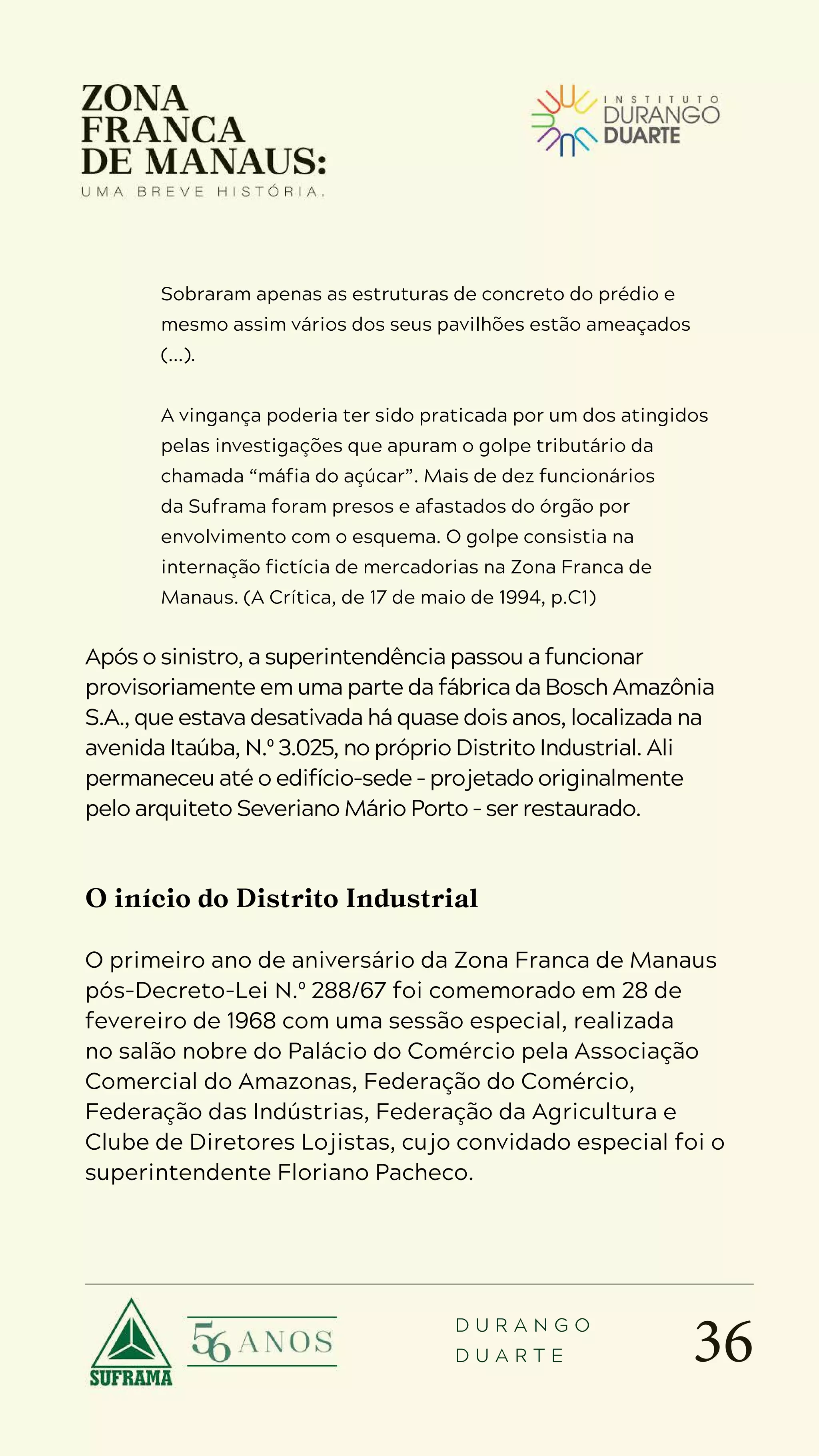 36
D U R A N G O
D U A R T E
Sobraram apenas as estruturas de concreto do prédio e
mesmo assim vários dos seus pavilhões estão ameaçados
(...).
A vingança poderia ter sido praticada por um dos atingidos
pelas investigações que apuram o golpe tributário da
chamada “máfia do açúcar”. Mais de dez funcionários
da Suframa foram presos e afastados do órgão por
envolvimento com o esquema. O golpe consistia na
internação fictícia de mercadorias na Zona Franca de
Manaus. (A Crítica, de 17 de maio de 1994, p.C1)
Após o sinistro, a superintendência passou a funcionar
provisoriamente em uma parte da fábrica da Bosch Amazônia
S.A., que estava desativada há quase dois anos, localizada na
avenida Itaúba, N.º 3.025, no próprio Distrito Industrial. Ali
permaneceu até o edifício-sede – projetado originalmente
pelo arquiteto Severiano Mário Porto – ser restaurado.
O início do Distrito Industrial
O primeiro ano de aniversário da Zona Franca de Manaus
pós-Decreto-Lei N.º 288/67 foi comemorado em 28 de
fevereiro de 1968 com uma sessão especial, realizada
no salão nobre do Palácio do Comércio pela Associação
Comercial do Amazonas, Federação do Comércio,
Federação das Indústrias, Federação da Agricultura e
Clube de Diretores Lojistas, cujo convidado especial foi o
superintendente Floriano Pacheco.
 
