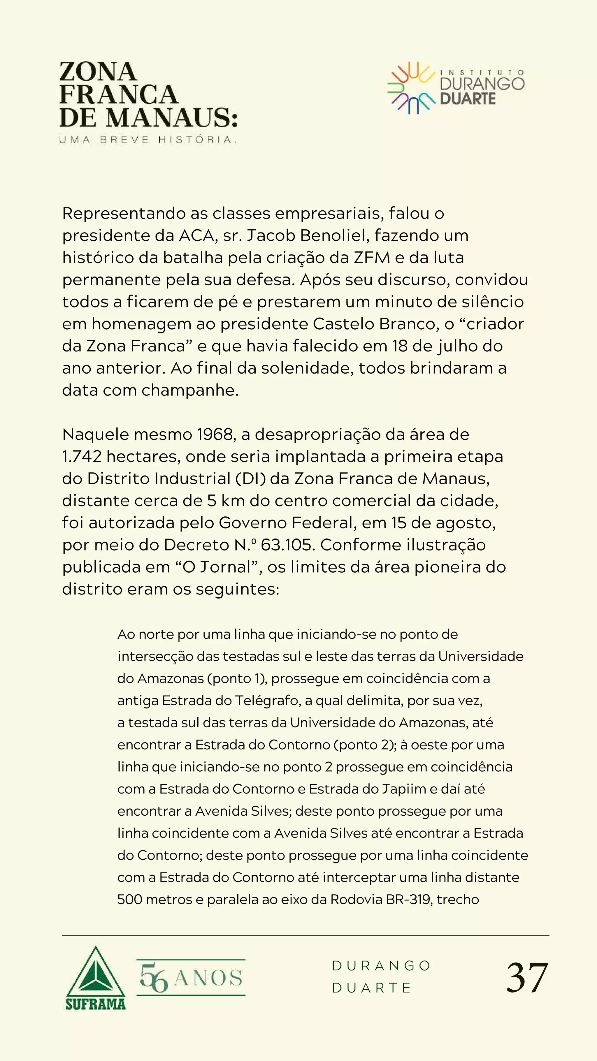 37
D U R A N G O
D U A R T E
Representando as classes empresariais, falou o
presidente da ACA, sr. Jacob Benoliel, fazendo um
histórico da batalha pela criação da ZFM e da luta
permanente pela sua defesa. Após seu discurso, convidou
todos a ficarem de pé e prestarem um minuto de silêncio
em homenagem ao presidente Castelo Branco, o “criador
da Zona Franca” e que havia falecido em 18 de julho do
ano anterior. Ao final da solenidade, todos brindaram a
data com champanhe.
Naquele mesmo 1968, a desapropriação da área de
1.742 hectares, onde seria implantada a primeira etapa
do Distrito Industrial (DI) da Zona Franca de Manaus,
distante cerca de 5 km do centro comercial da cidade,
foi autorizada pelo Governo Federal, em 15 de agosto,
por meio do Decreto N.º 63.105. Conforme ilustração
publicada em “O Jornal”, os limites da área pioneira do
distrito eram os seguintes:
Ao norte por uma linha que iniciando-se no ponto de
intersecção das testadas sul e leste das terras da Universidade
do Amazonas (ponto 1), prossegue em coincidência com a
antiga Estrada do Telégrafo, a qual delimita, por sua vez,
a testada sul das terras da Universidade do Amazonas, até
encontrar a Estrada do Contorno (ponto 2); à oeste por uma
linha que iniciando-se no ponto 2 prossegue em coincidência
com a Estrada do Contorno e Estrada do Japiim e daí até
encontrar a Avenida Silves; deste ponto prossegue por uma
linha coincidente com a Avenida Silves até encontrar a Estrada
do Contorno; deste ponto prossegue por uma linha coincidente
com a Estrada do Contorno até interceptar uma linha distante
500 metros e paralela ao eixo da Rodovia BR-319, trecho
 