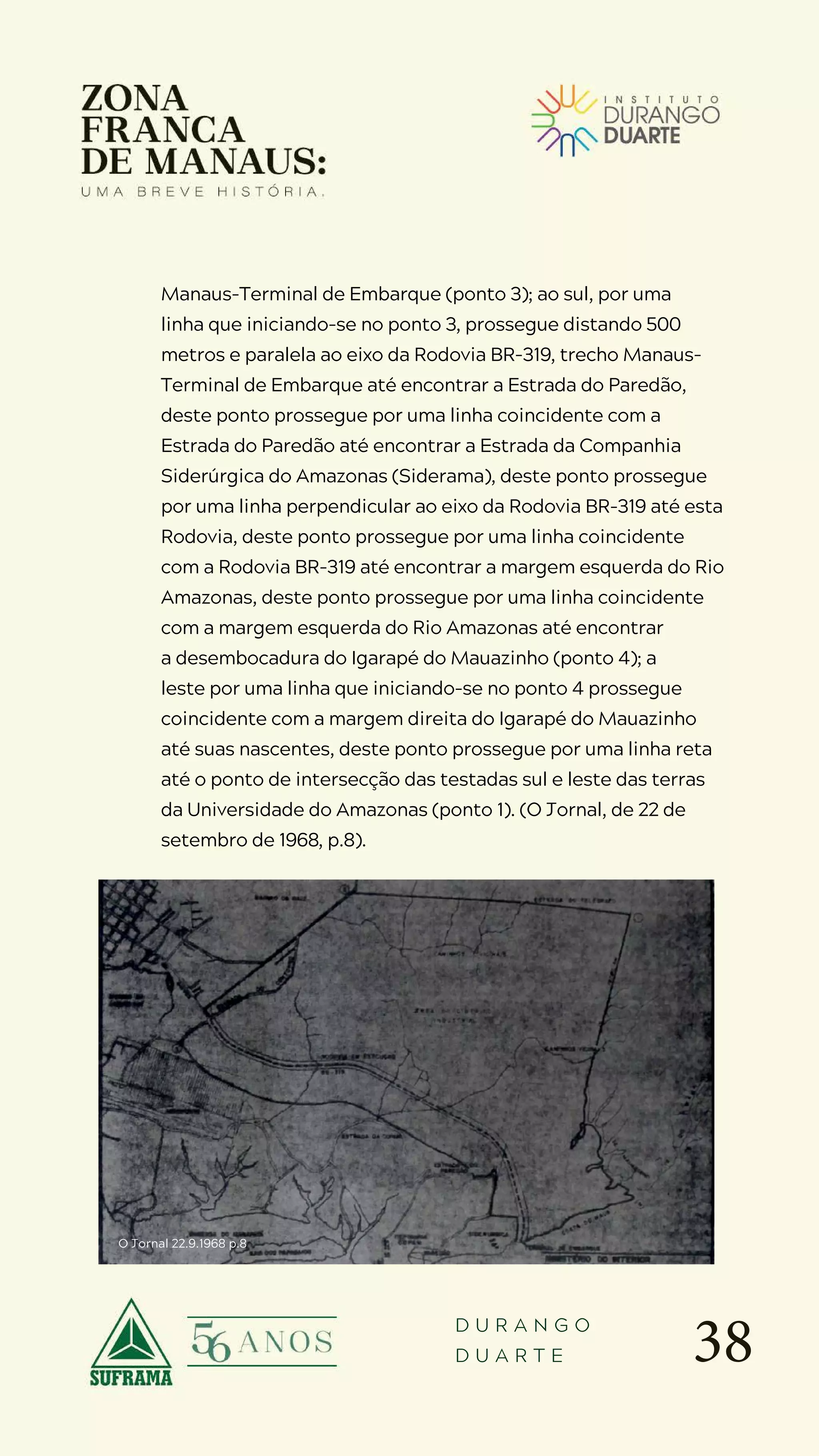 38
D U R A N G O
D U A R T E
Manaus-Terminal de Embarque (ponto 3); ao sul, por uma
linha que iniciando-se no ponto 3, prossegue distando 500
metros e paralela ao eixo da Rodovia BR-319, trecho Manaus-
Terminal de Embarque até encontrar a Estrada do Paredão,
deste ponto prossegue por uma linha coincidente com a
Estrada do Paredão até encontrar a Estrada da Companhia
Siderúrgica do Amazonas (Siderama), deste ponto prossegue
por uma linha perpendicular ao eixo da Rodovia BR-319 até esta
Rodovia, deste ponto prossegue por uma linha coincidente
com a Rodovia BR-319 até encontrar a margem esquerda do Rio
Amazonas, deste ponto prossegue por uma linha coincidente
com a margem esquerda do Rio Amazonas até encontrar
a desembocadura do Igarapé do Mauazinho (ponto 4); a
leste por uma linha que iniciando-se no ponto 4 prossegue
coincidente com a margem direita do Igarapé do Mauazinho
até suas nascentes, deste ponto prossegue por uma linha reta
até o ponto de intersecção das testadas sul e leste das terras
da Universidade do Amazonas (ponto 1). (O Jornal, de 22 de
setembro de 1968, p.8).
O Jornal 22.9.1968 p.8
 