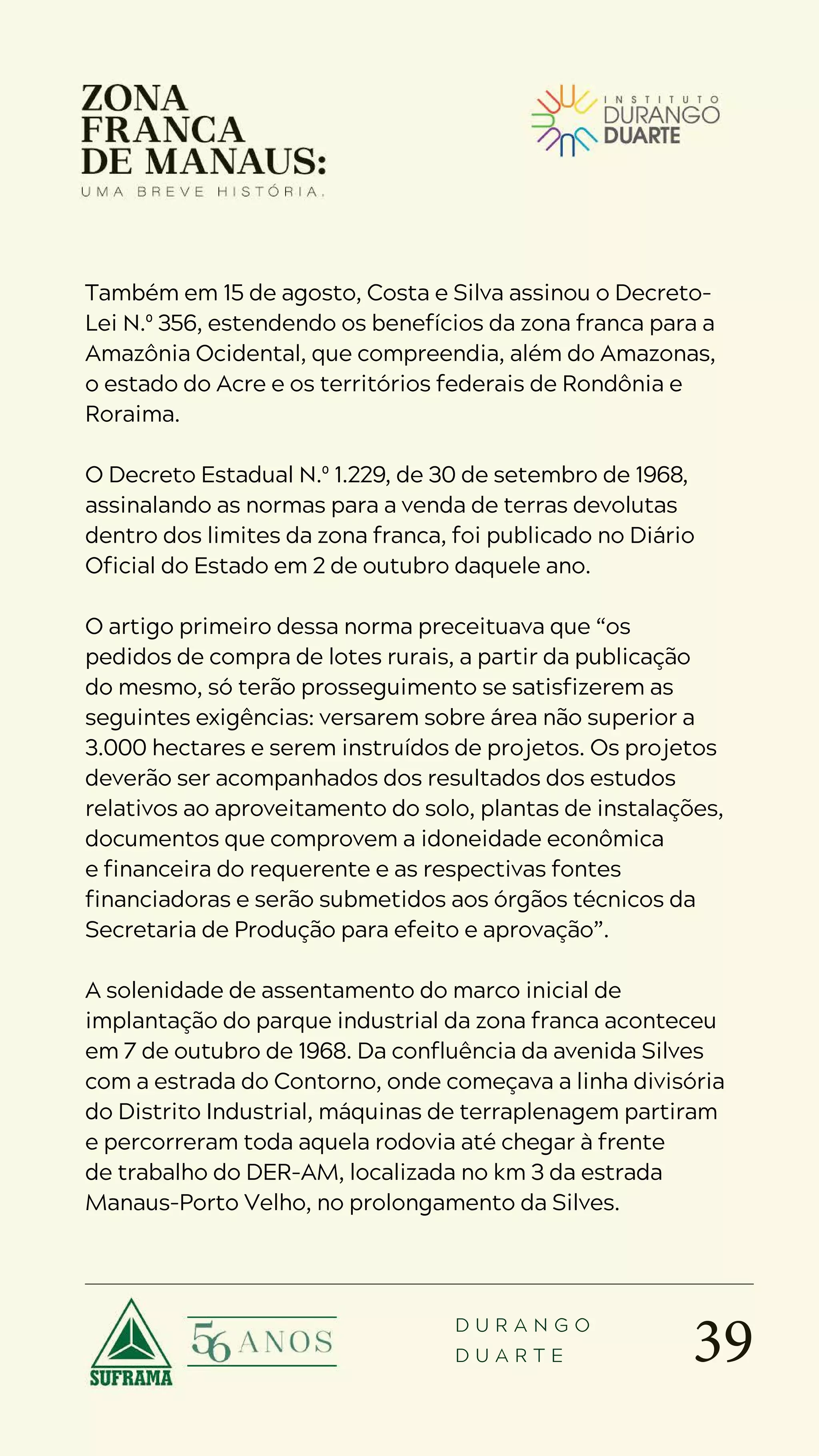 39
D U R A N G O
D U A R T E
Também em 15 de agosto, Costa e Silva assinou o Decreto-
Lei N.º 356, estendendo os benefícios da zona franca para a
Amazônia Ocidental, que compreendia, além do Amazonas,
o estado do Acre e os territórios federais de Rondônia e
Roraima.
O Decreto Estadual N.º 1.229, de 30 de setembro de 1968,
assinalando as normas para a venda de terras devolutas
dentro dos limites da zona franca, foi publicado no Diário
Oficial do Estado em 2 de outubro daquele ano.
O artigo primeiro dessa norma preceituava que “os
pedidos de compra de lotes rurais, a partir da publicação
do mesmo, só terão prosseguimento se satisfizerem as
seguintes exigências: versarem sobre área não superior a
3.000 hectares e serem instruídos de projetos. Os projetos
deverão ser acompanhados dos resultados dos estudos
relativos ao aproveitamento do solo, plantas de instalações,
documentos que comprovem a idoneidade econômica
e financeira do requerente e as respectivas fontes
financiadoras e serão submetidos aos órgãos técnicos da
Secretaria de Produção para efeito e aprovação”.
A solenidade de assentamento do marco inicial de
implantação do parque industrial da zona franca aconteceu
em 7 de outubro de 1968. Da confluência da avenida Silves
com a estrada do Contorno, onde começava a linha divisória
do Distrito Industrial, máquinas de terraplenagem partiram
e percorreram toda aquela rodovia até chegar à frente
de trabalho do DER-AM, localizada no km 3 da estrada
Manaus-Porto Velho, no prolongamento da Silves.
 