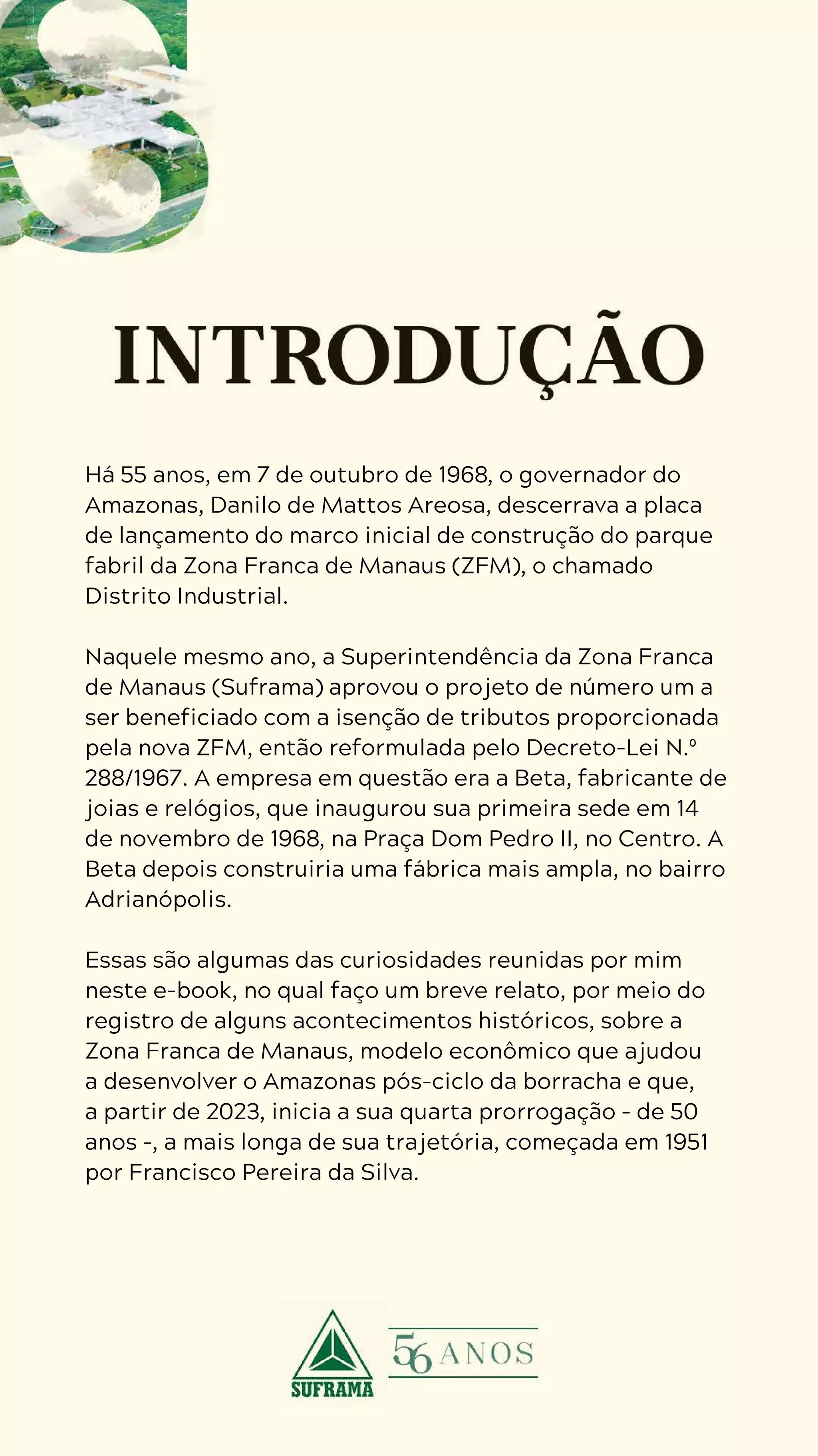 4
D U R A N G O
D U A R T E
Há 55 anos, em 7 de outubro de 1968, o governador do
Amazonas, Danilo de Mattos Areosa, descerrava a placa
de lançamento do marco inicial de construção do parque
fabril da Zona Franca de Manaus (ZFM), o chamado
Distrito Industrial.
Naquele mesmo ano, a Superintendência da Zona Franca
de Manaus (Suframa) aprovou o projeto de número um a
ser beneficiado com a isenção de tributos proporcionada
pela nova ZFM, então reformulada pelo Decreto-Lei N.º
288/1967. A empresa em questão era a Beta, fabricante de
joias e relógios, que inaugurou sua primeira sede em 14
de novembro de 1968, na Praça Dom Pedro II, no Centro. A
Beta depois construiria uma fábrica mais ampla, no bairro
Adrianópolis.
Essas são algumas das curiosidades reunidas por mim
neste e-book, no qual faço um breve relato, por meio do
registro de alguns acontecimentos históricos, sobre a
Zona Franca de Manaus, modelo econômico que ajudou
a desenvolver o Amazonas pós-ciclo da borracha e que,
a partir de 2023, inicia a sua quarta prorrogação – de 50
anos –, a mais longa de sua trajetória, começada em 1951
por Francisco Pereira da Silva.
 