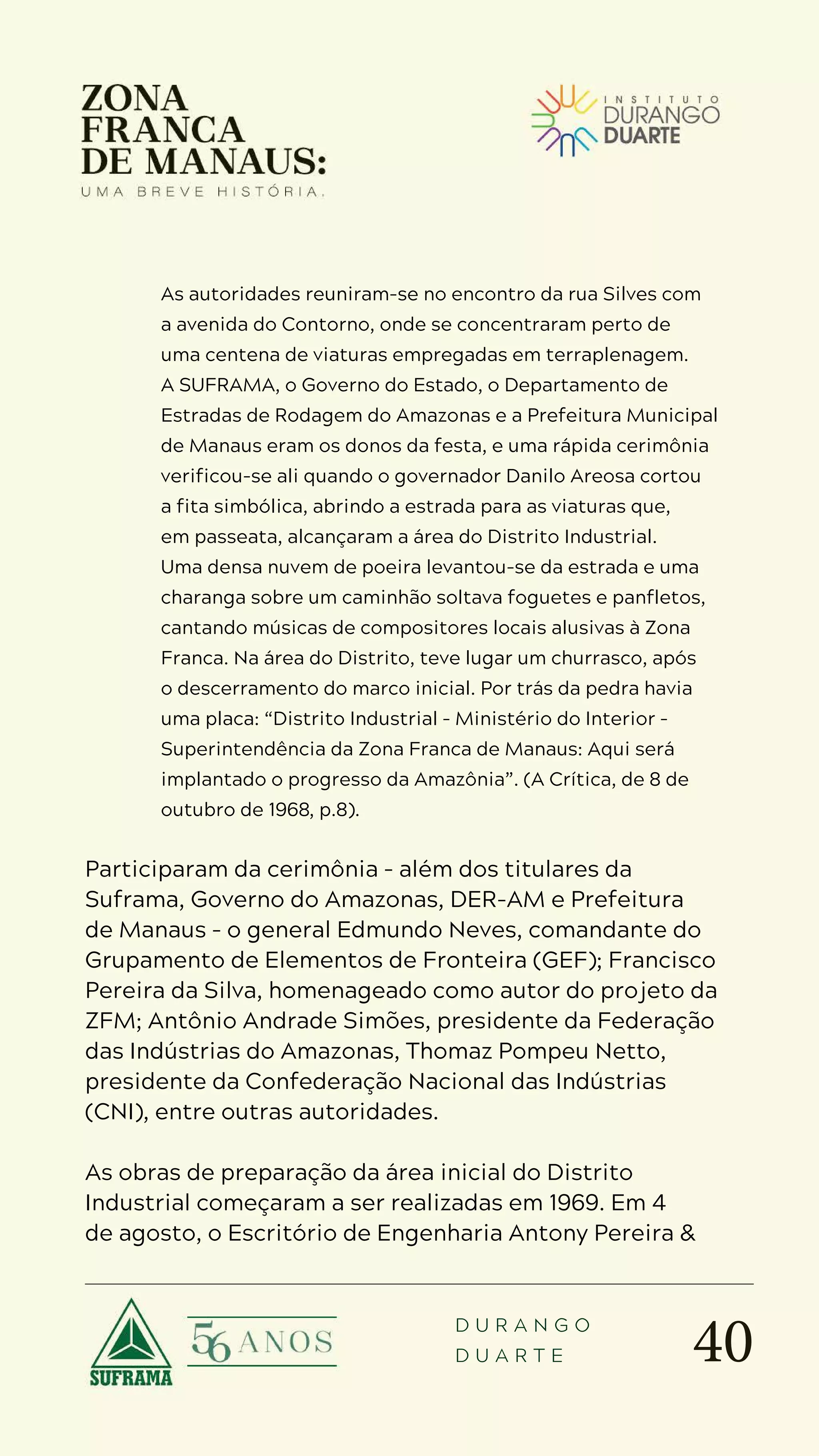 40
D U R A N G O
D U A R T E
As autoridades reuniram-se no encontro da rua Silves com
a avenida do Contorno, onde se concentraram perto de
uma centena de viaturas empregadas em terraplenagem.
A SUFRAMA, o Governo do Estado, o Departamento de
Estradas de Rodagem do Amazonas e a Prefeitura Municipal
de Manaus eram os donos da festa, e uma rápida cerimônia
verificou-se ali quando o governador Danilo Areosa cortou
a fita simbólica, abrindo a estrada para as viaturas que,
em passeata, alcançaram a área do Distrito Industrial.
Uma densa nuvem de poeira levantou-se da estrada e uma
charanga sobre um caminhão soltava foguetes e panfletos,
cantando músicas de compositores locais alusivas à Zona
Franca. Na área do Distrito, teve lugar um churrasco, após
o descerramento do marco inicial. Por trás da pedra havia
uma placa: “Distrito Industrial – Ministério do Interior –
Superintendência da Zona Franca de Manaus: Aqui será
implantado o progresso da Amazônia”. (A Crítica, de 8 de
outubro de 1968, p.8).
Participaram da cerimônia – além dos titulares da
Suframa, Governo do Amazonas, DER-AM e Prefeitura
de Manaus – o general Edmundo Neves, comandante do
Grupamento de Elementos de Fronteira (GEF); Francisco
Pereira da Silva, homenageado como autor do projeto da
ZFM; Antônio Andrade Simões, presidente da Federação
das Indústrias do Amazonas, Thomaz Pompeu Netto,
presidente da Confederação Nacional das Indústrias
(CNI), entre outras autoridades.
As obras de preparação da área inicial do Distrito
Industrial começaram a ser realizadas em 1969. Em 4
de agosto, o Escritório de Engenharia Antony Pereira &
 