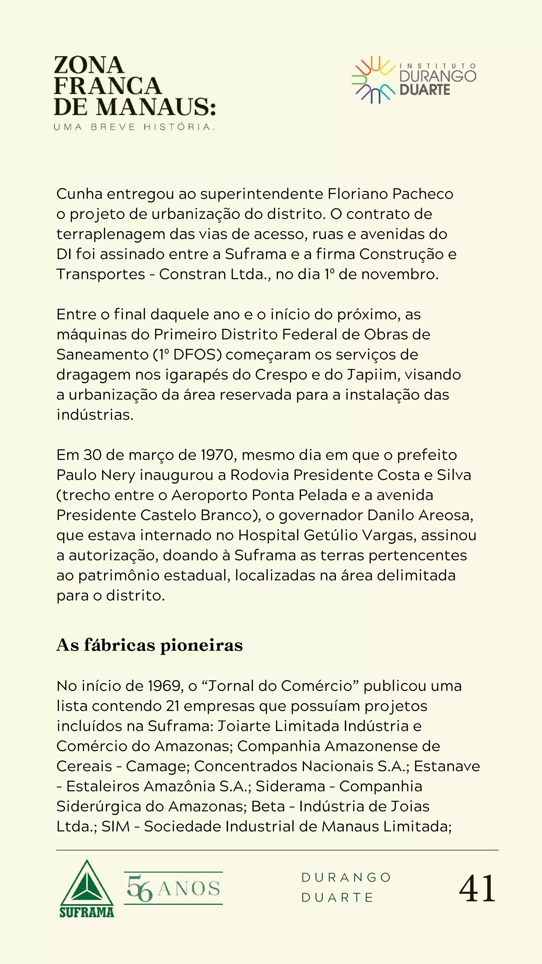 41
D U R A N G O
D U A R T E
Cunha entregou ao superintendente Floriano Pacheco
o projeto de urbanização do distrito. O contrato de
terraplenagem das vias de acesso, ruas e avenidas do
DI foi assinado entre a Suframa e a firma Construção e
Transportes – Constran Ltda., no dia 1º de novembro.
Entre o final daquele ano e o início do próximo, as
máquinas do Primeiro Distrito Federal de Obras de
Saneamento (1º DFOS) começaram os serviços de
dragagem nos igarapés do Crespo e do Japiim, visando
a urbanização da área reservada para a instalação das
indústrias.
Em 30 de março de 1970, mesmo dia em que o prefeito
Paulo Nery inaugurou a Rodovia Presidente Costa e Silva
(trecho entre o Aeroporto Ponta Pelada e a avenida
Presidente Castelo Branco), o governador Danilo Areosa,
que estava internado no Hospital Getúlio Vargas, assinou
a autorização, doando à Suframa as terras pertencentes
ao patrimônio estadual, localizadas na área delimitada
para o distrito.
As fábricas pioneiras
No início de 1969, o “Jornal do Comércio” publicou uma
lista contendo 21 empresas que possuíam projetos
incluídos na Suframa: Joiarte Limitada Indústria e
Comércio do Amazonas; Companhia Amazonense de
Cereais – Camage; Concentrados Nacionais S.A.; Estanave
– Estaleiros Amazônia S.A.; Siderama – Companhia
Siderúrgica do Amazonas; Beta – Indústria de Joias
Ltda.; SIM – Sociedade Industrial de Manaus Limitada;
 