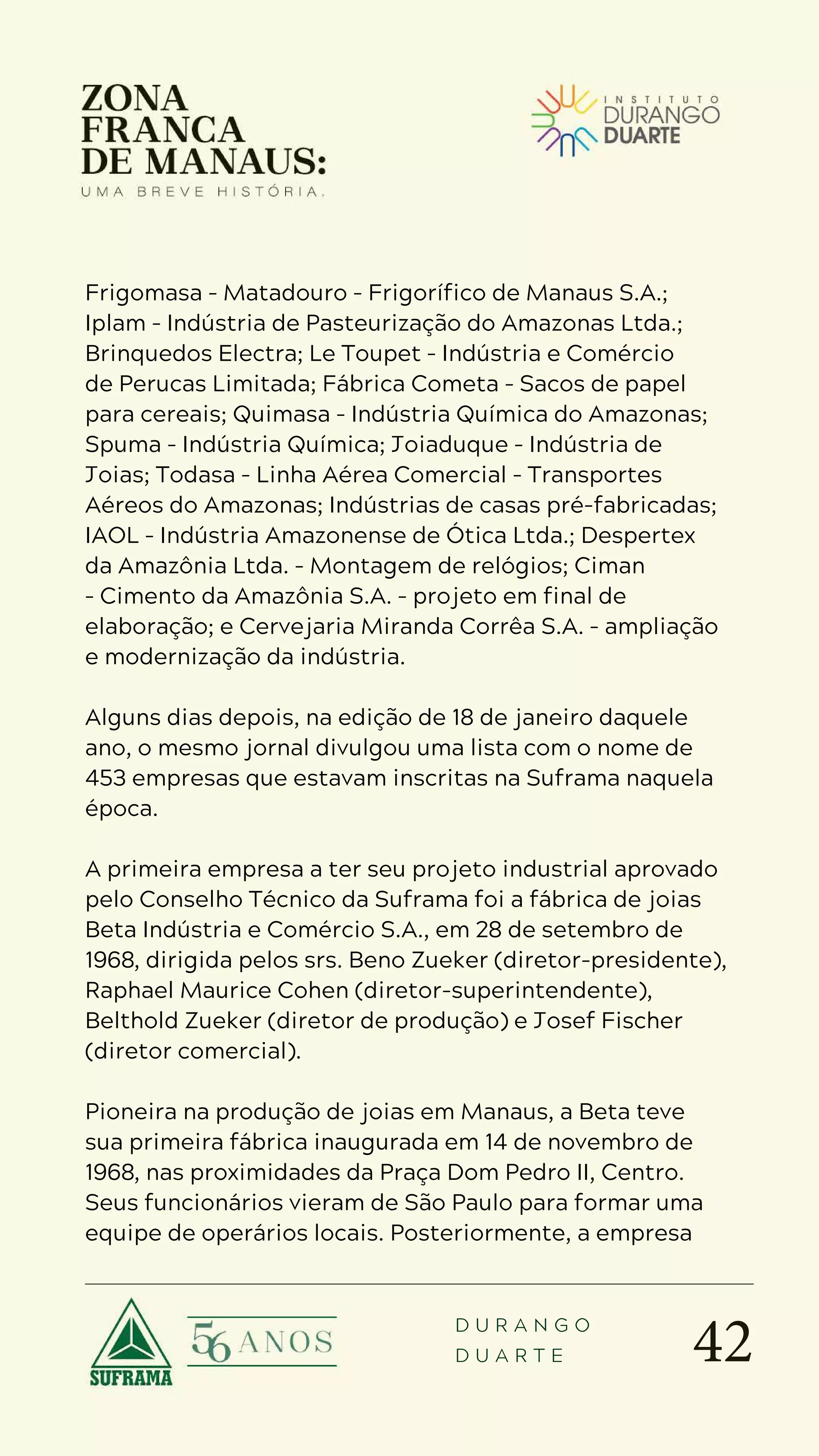 42
D U R A N G O
D U A R T E
Frigomasa – Matadouro – Frigorífico de Manaus S.A.;
Iplam – Indústria de Pasteurização do Amazonas Ltda.;
Brinquedos Electra; Le Toupet – Indústria e Comércio
de Perucas Limitada; Fábrica Cometa – Sacos de papel
para cereais; Quimasa – Indústria Química do Amazonas;
Spuma – Indústria Química; Joiaduque – Indústria de
Joias; Todasa – Linha Aérea Comercial – Transportes
Aéreos do Amazonas; Indústrias de casas pré-fabricadas;
IAOL – Indústria Amazonense de Ótica Ltda.; Despertex
da Amazônia Ltda. – Montagem de relógios; Ciman
– Cimento da Amazônia S.A. – projeto em final de
elaboração; e Cervejaria Miranda Corrêa S.A. – ampliação
e modernização da indústria.
Alguns dias depois, na edição de 18 de janeiro daquele
ano, o mesmo jornal divulgou uma lista com o nome de
453 empresas que estavam inscritas na Suframa naquela
época.
A primeira empresa a ter seu projeto industrial aprovado
pelo Conselho Técnico da Suframa foi a fábrica de joias
Beta Indústria e Comércio S.A., em 28 de setembro de
1968, dirigida pelos srs. Beno Zueker (diretor-presidente),
Raphael Maurice Cohen (diretor-superintendente),
Belthold Zueker (diretor de produção) e Josef Fischer
(diretor comercial).
Pioneira na produção de joias em Manaus, a Beta teve
sua primeira fábrica inaugurada em 14 de novembro de
1968, nas proximidades da Praça Dom Pedro II, Centro.
Seus funcionários vieram de São Paulo para formar uma
equipe de operários locais. Posteriormente, a empresa
 