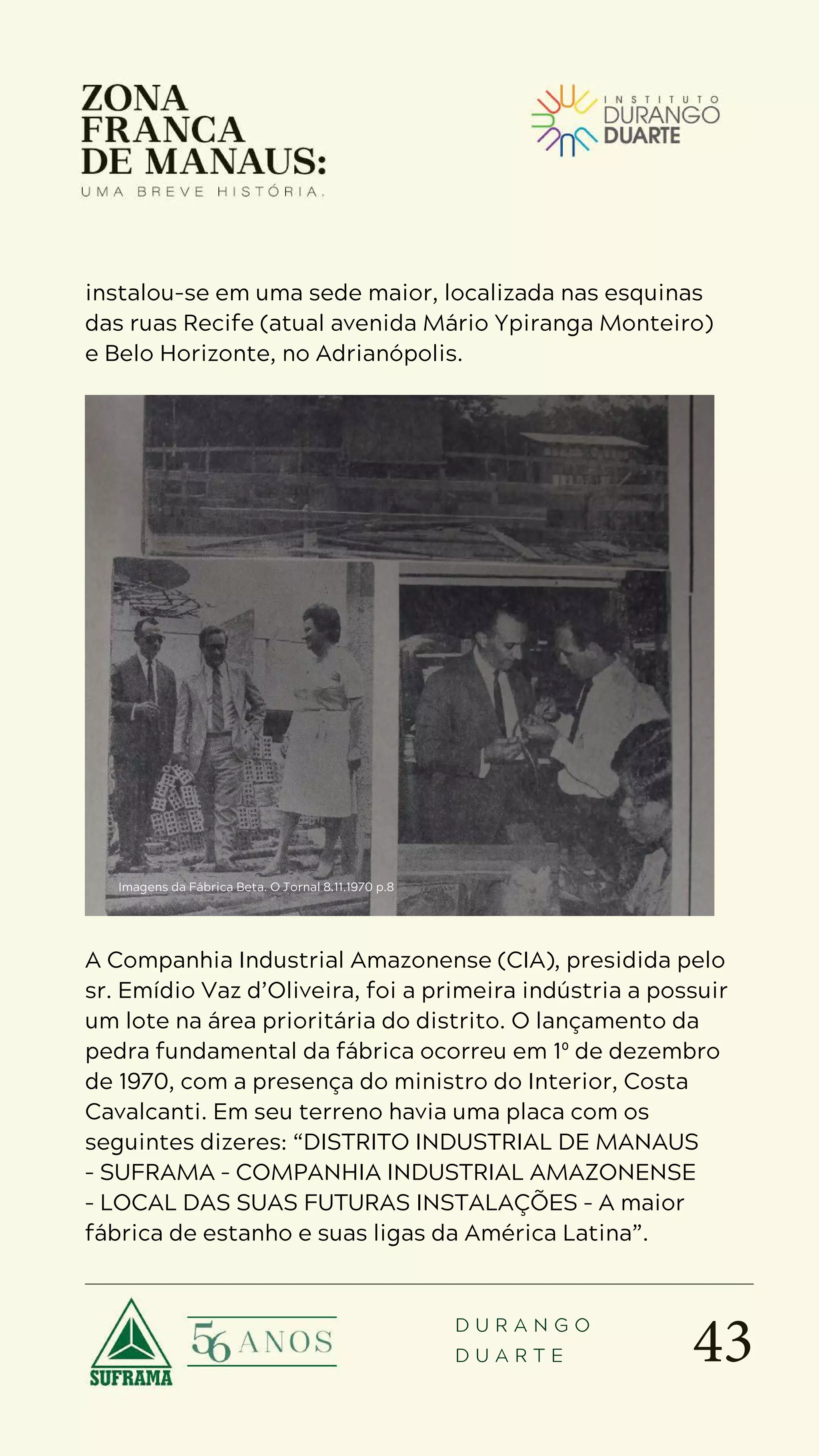 43
D U R A N G O
D U A R T E
instalou-se em uma sede maior, localizada nas esquinas
das ruas Recife (atual avenida Mário Ypiranga Monteiro)
e Belo Horizonte, no Adrianópolis.
A Companhia Industrial Amazonense (CIA), presidida pelo
sr. Emídio Vaz d’Oliveira, foi a primeira indústria a possuir
um lote na área prioritária do distrito. O lançamento da
pedra fundamental da fábrica ocorreu em 1º de dezembro
de 1970, com a presença do ministro do Interior, Costa
Cavalcanti. Em seu terreno havia uma placa com os
seguintes dizeres: “DISTRITO INDUSTRIAL DE MANAUS
– SUFRAMA – COMPANHIA INDUSTRIAL AMAZONENSE
– LOCAL DAS SUAS FUTURAS INSTALAÇÕES – A maior
fábrica de estanho e suas ligas da América Latina”.
Imagens da Fábrica Beta. O Jornal 8.11.1970 p.8
 
