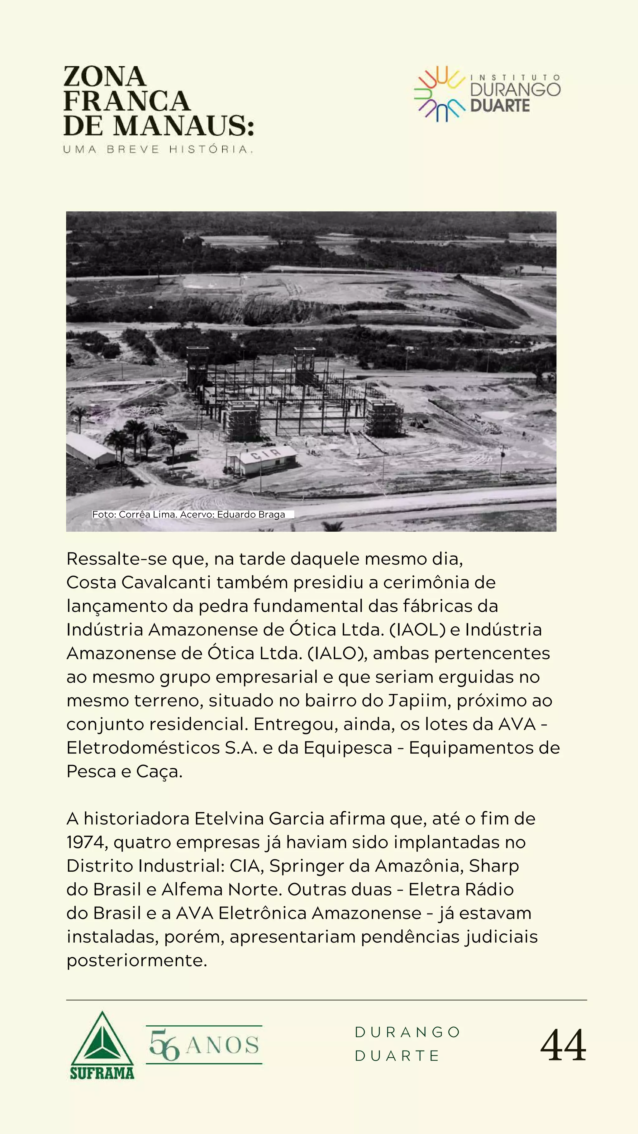 44
D U R A N G O
D U A R T E
Ressalte-se que, na tarde daquele mesmo dia,
Costa Cavalcanti também presidiu a cerimônia de
lançamento da pedra fundamental das fábricas da
Indústria Amazonense de Ótica Ltda. (IAOL) e Indústria
Amazonense de Ótica Ltda. (IALO), ambas pertencentes
ao mesmo grupo empresarial e que seriam erguidas no
mesmo terreno, situado no bairro do Japiim, próximo ao
conjunto residencial. Entregou, ainda, os lotes da AVA –
Eletrodomésticos S.A. e da Equipesca – Equipamentos de
Pesca e Caça.
A historiadora Etelvina Garcia afirma que, até o fim de
1974, quatro empresas já haviam sido implantadas no
Distrito Industrial: CIA, Springer da Amazônia, Sharp
do Brasil e Alfema Norte. Outras duas – Eletra Rádio
do Brasil e a AVA Eletrônica Amazonense – já estavam
instaladas, porém, apresentariam pendências judiciais
posteriormente.
Foto: Corrêa Lima. Acervo: Eduardo Braga
 