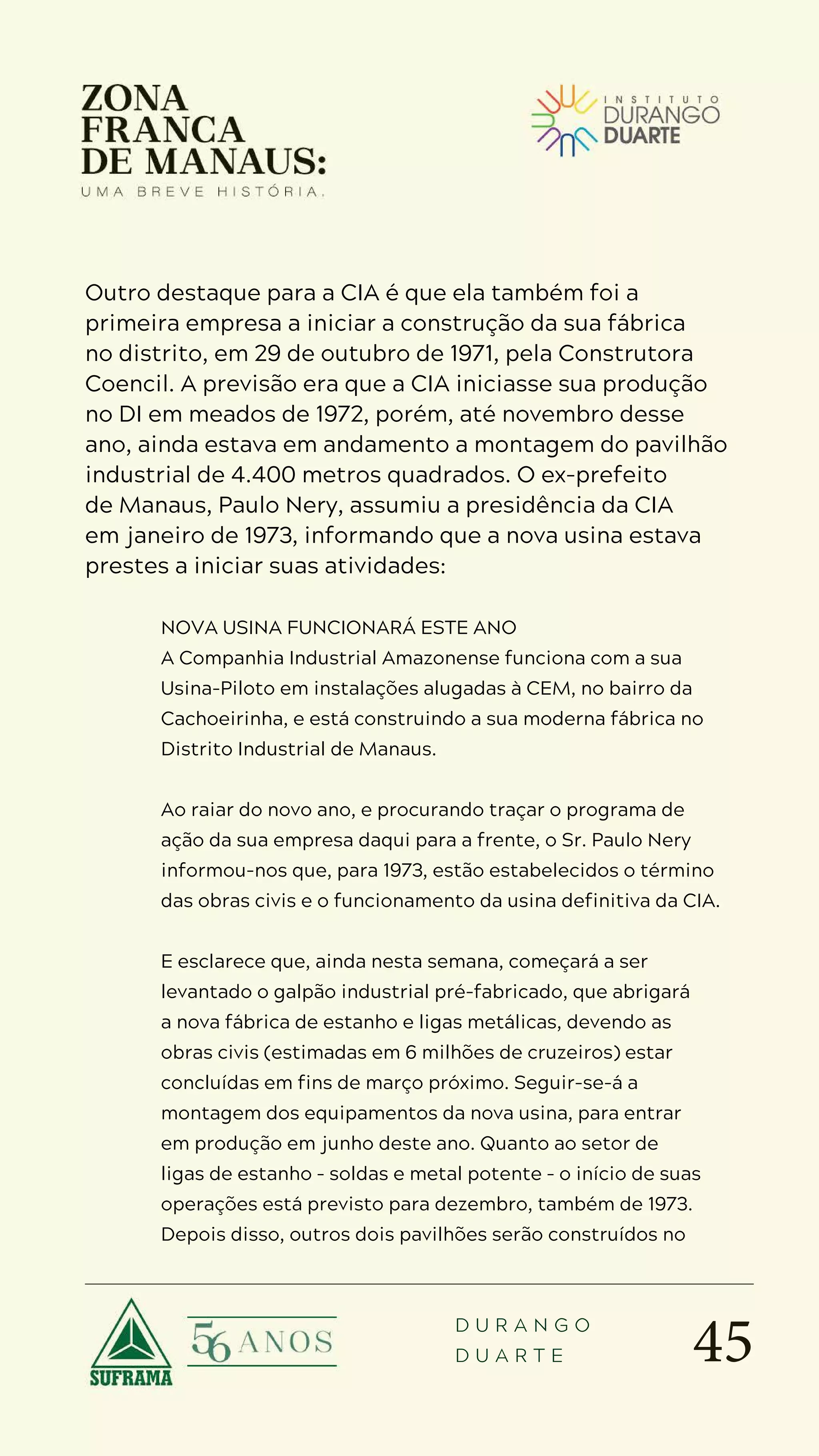 45
D U R A N G O
D U A R T E
Outro destaque para a CIA é que ela também foi a
primeira empresa a iniciar a construção da sua fábrica
no distrito, em 29 de outubro de 1971, pela Construtora
Coencil. A previsão era que a CIA iniciasse sua produção
no DI em meados de 1972, porém, até novembro desse
ano, ainda estava em andamento a montagem do pavilhão
industrial de 4.400 metros quadrados. O ex-prefeito
de Manaus, Paulo Nery, assumiu a presidência da CIA
em janeiro de 1973, informando que a nova usina estava
prestes a iniciar suas atividades:
NOVA USINA FUNCIONARÁ ESTE ANO
A Companhia Industrial Amazonense funciona com a sua
Usina-Piloto em instalações alugadas à CEM, no bairro da
Cachoeirinha, e está construindo a sua moderna fábrica no
Distrito Industrial de Manaus.
Ao raiar do novo ano, e procurando traçar o programa de
ação da sua empresa daqui para a frente, o Sr. Paulo Nery
informou-nos que, para 1973, estão estabelecidos o término
das obras civis e o funcionamento da usina definitiva da CIA.
E esclarece que, ainda nesta semana, começará a ser
levantado o galpão industrial pré-fabricado, que abrigará
a nova fábrica de estanho e ligas metálicas, devendo as
obras civis (estimadas em 6 milhões de cruzeiros) estar
concluídas em fins de março próximo. Seguir-se-á a
montagem dos equipamentos da nova usina, para entrar
em produção em junho deste ano. Quanto ao setor de
ligas de estanho – soldas e metal potente – o início de suas
operações está previsto para dezembro, também de 1973.
Depois disso, outros dois pavilhões serão construídos no
 