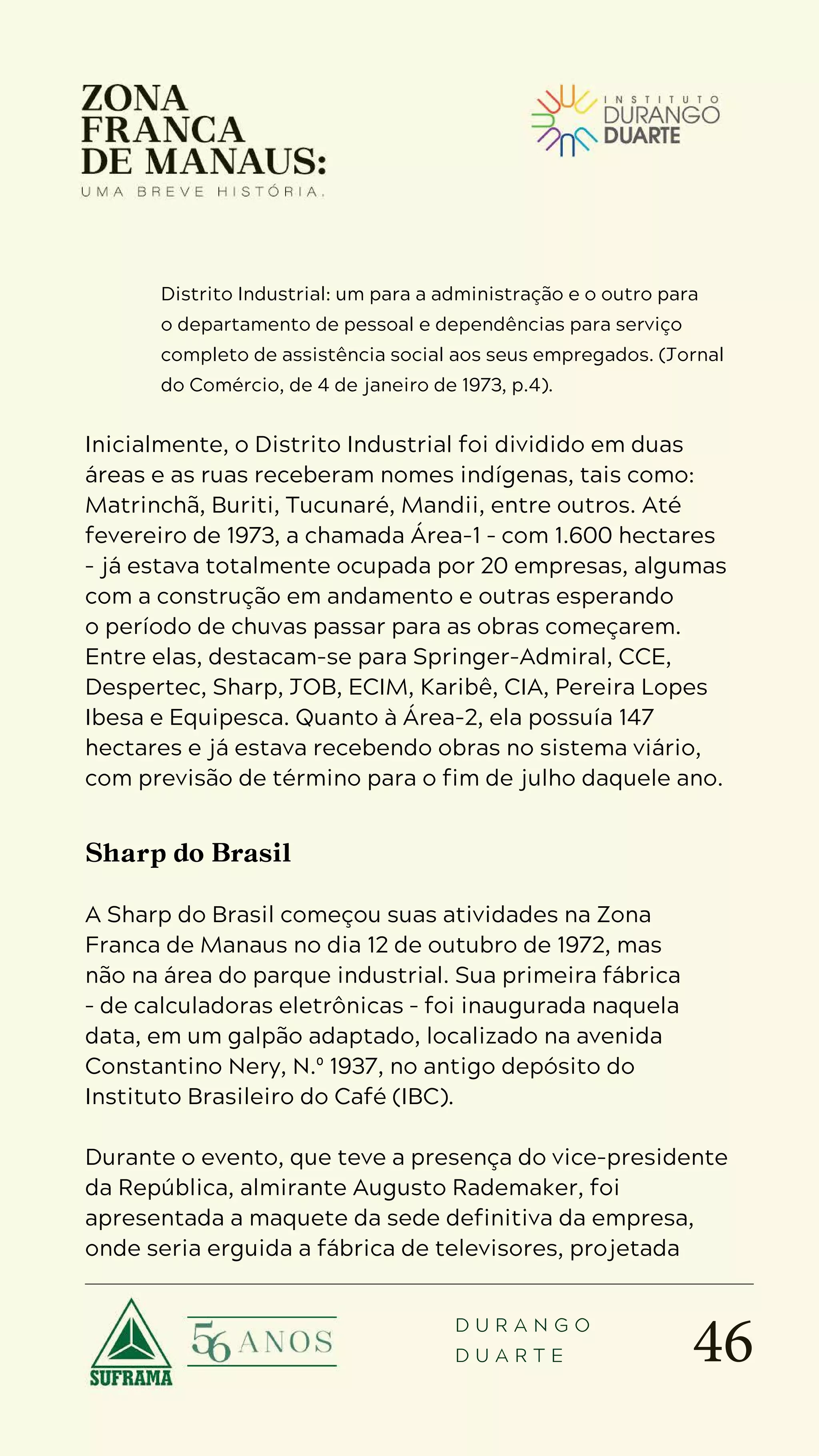 46
D U R A N G O
D U A R T E
Distrito Industrial: um para a administração e o outro para
o departamento de pessoal e dependências para serviço
completo de assistência social aos seus empregados. (Jornal
do Comércio, de 4 de janeiro de 1973, p.4).
Inicialmente, o Distrito Industrial foi dividido em duas
áreas e as ruas receberam nomes indígenas, tais como:
Matrinchã, Buriti, Tucunaré, Mandii, entre outros. Até
fevereiro de 1973, a chamada Área-1 – com 1.600 hectares
– já estava totalmente ocupada por 20 empresas, algumas
com a construção em andamento e outras esperando
o período de chuvas passar para as obras começarem.
Entre elas, destacam-se para Springer-Admiral, CCE,
Despertec, Sharp, JOB, ECIM, Karibê, CIA, Pereira Lopes
Ibesa e Equipesca. Quanto à Área-2, ela possuía 147
hectares e já estava recebendo obras no sistema viário,
com previsão de término para o fim de julho daquele ano.
Sharp do Brasil
A Sharp do Brasil começou suas atividades na Zona
Franca de Manaus no dia 12 de outubro de 1972, mas
não na área do parque industrial. Sua primeira fábrica
– de calculadoras eletrônicas – foi inaugurada naquela
data, em um galpão adaptado, localizado na avenida
Constantino Nery, N.º 1937, no antigo depósito do
Instituto Brasileiro do Café (IBC).
Durante o evento, que teve a presença do vice-presidente
da República, almirante Augusto Rademaker, foi
apresentada a maquete da sede definitiva da empresa,
onde seria erguida a fábrica de televisores, projetada
 