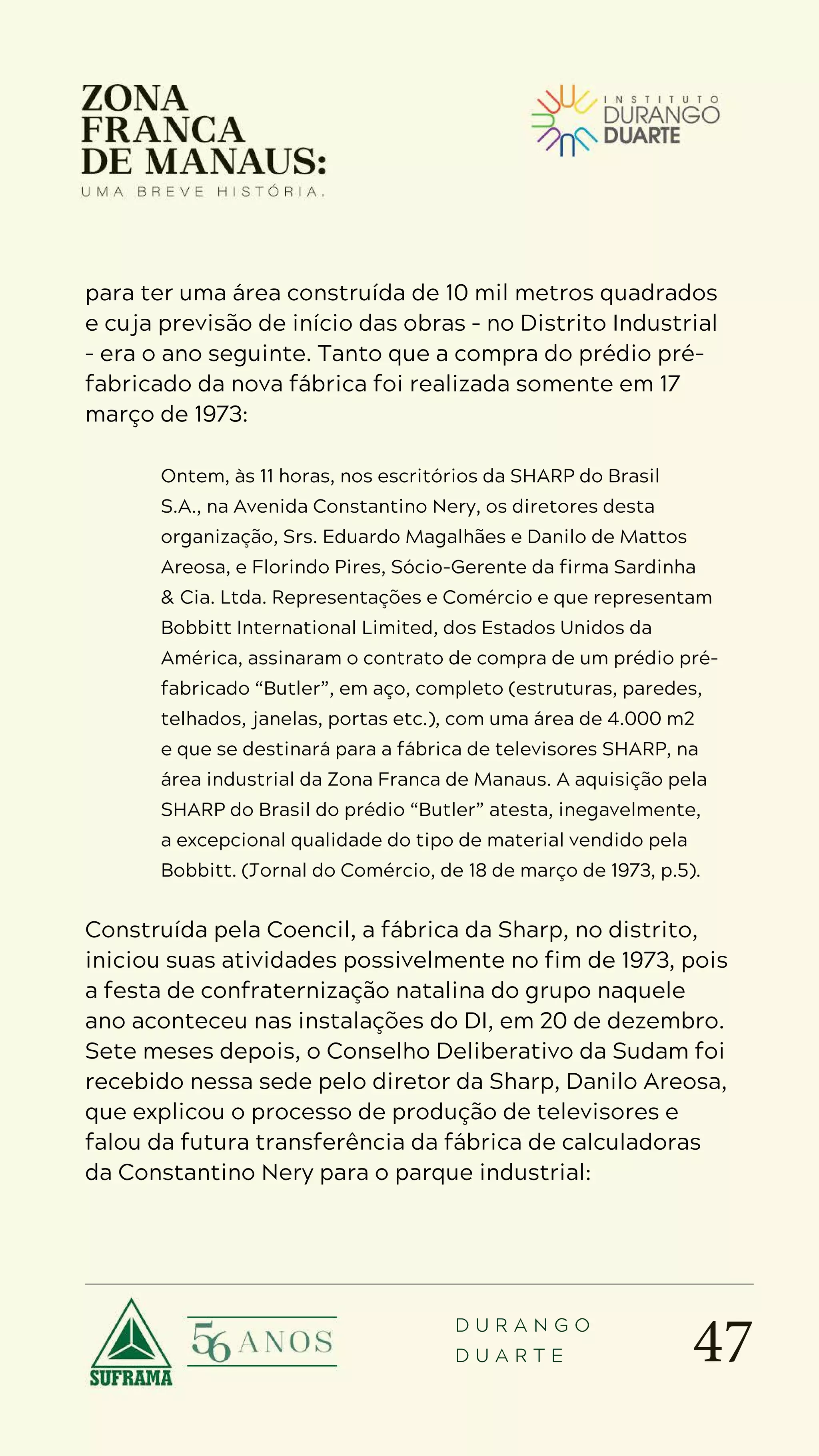 47
D U R A N G O
D U A R T E
para ter uma área construída de 10 mil metros quadrados
e cuja previsão de início das obras – no Distrito Industrial
– era o ano seguinte. Tanto que a compra do prédio pré-
fabricado da nova fábrica foi realizada somente em 17
março de 1973:
Ontem, às 11 horas, nos escritórios da SHARP do Brasil
S.A., na Avenida Constantino Nery, os diretores desta
organização, Srs. Eduardo Magalhães e Danilo de Mattos
Areosa, e Florindo Pires, Sócio-Gerente da firma Sardinha
& Cia. Ltda. Representações e Comércio e que representam
Bobbitt International Limited, dos Estados Unidos da
América, assinaram o contrato de compra de um prédio pré-
fabricado “Butler”, em aço, completo (estruturas, paredes,
telhados, janelas, portas etc.), com uma área de 4.000 m2
e que se destinará para a fábrica de televisores SHARP, na
área industrial da Zona Franca de Manaus. A aquisição pela
SHARP do Brasil do prédio “Butler” atesta, inegavelmente,
a excepcional qualidade do tipo de material vendido pela
Bobbitt. (Jornal do Comércio, de 18 de março de 1973, p.5).
Construída pela Coencil, a fábrica da Sharp, no distrito,
iniciou suas atividades possivelmente no fim de 1973, pois
a festa de confraternização natalina do grupo naquele
ano aconteceu nas instalações do DI, em 20 de dezembro.
Sete meses depois, o Conselho Deliberativo da Sudam foi
recebido nessa sede pelo diretor da Sharp, Danilo Areosa,
que explicou o processo de produção de televisores e
falou da futura transferência da fábrica de calculadoras
da Constantino Nery para o parque industrial:
 