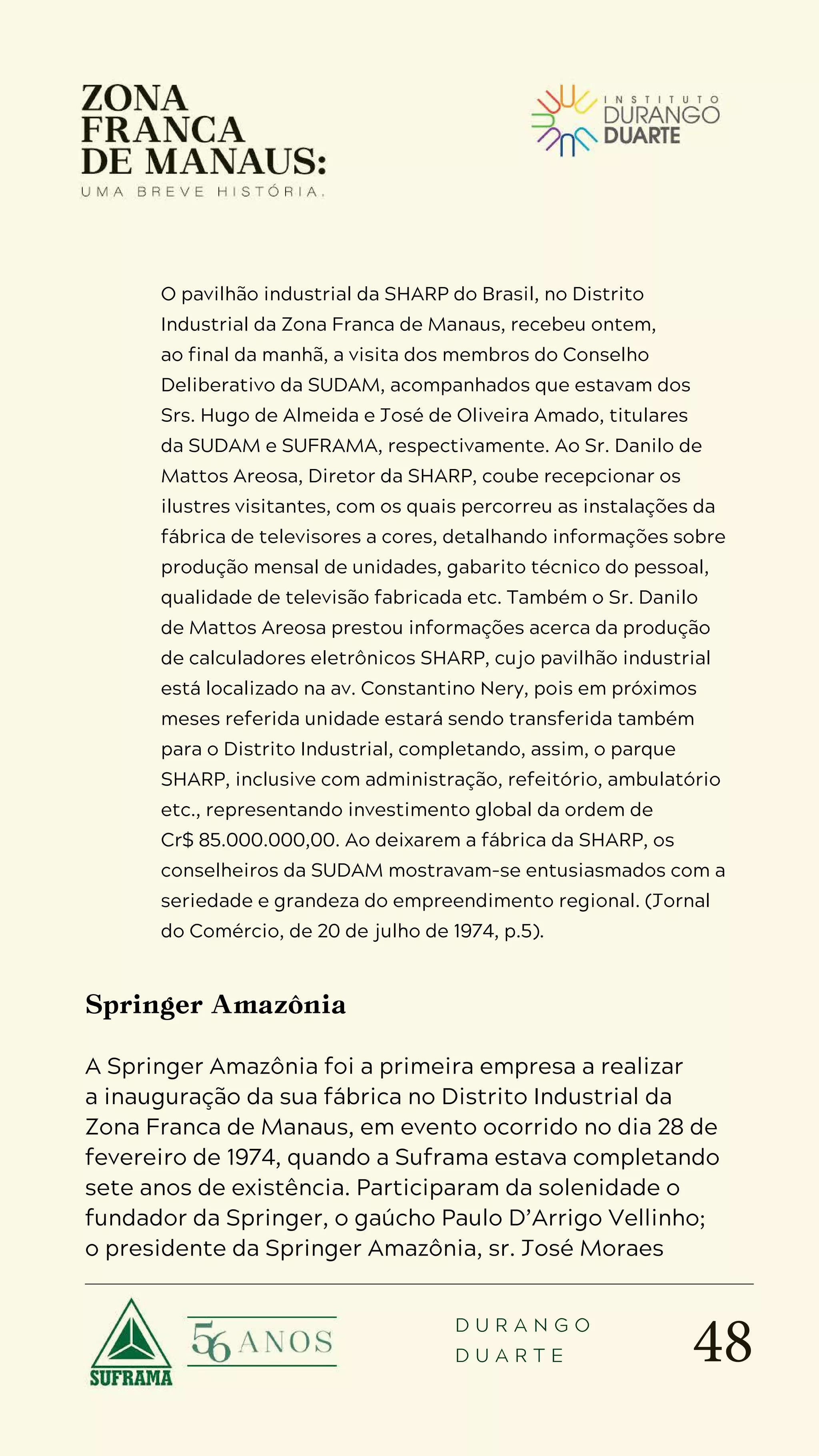 48
D U R A N G O
D U A R T E
O pavilhão industrial da SHARP do Brasil, no Distrito
Industrial da Zona Franca de Manaus, recebeu ontem,
ao final da manhã, a visita dos membros do Conselho
Deliberativo da SUDAM, acompanhados que estavam dos
Srs. Hugo de Almeida e José de Oliveira Amado, titulares
da SUDAM e SUFRAMA, respectivamente. Ao Sr. Danilo de
Mattos Areosa, Diretor da SHARP, coube recepcionar os
ilustres visitantes, com os quais percorreu as instalações da
fábrica de televisores a cores, detalhando informações sobre
produção mensal de unidades, gabarito técnico do pessoal,
qualidade de televisão fabricada etc. Também o Sr. Danilo
de Mattos Areosa prestou informações acerca da produção
de calculadores eletrônicos SHARP, cujo pavilhão industrial
está localizado na av. Constantino Nery, pois em próximos
meses referida unidade estará sendo transferida também
para o Distrito Industrial, completando, assim, o parque
SHARP, inclusive com administração, refeitório, ambulatório
etc., representando investimento global da ordem de
Cr$ 85.000.000,00. Ao deixarem a fábrica da SHARP, os
conselheiros da SUDAM mostravam-se entusiasmados com a
seriedade e grandeza do empreendimento regional. (Jornal
do Comércio, de 20 de julho de 1974, p.5).
Springer Amazônia
A Springer Amazônia foi a primeira empresa a realizar
a inauguração da sua fábrica no Distrito Industrial da
Zona Franca de Manaus, em evento ocorrido no dia 28 de
fevereiro de 1974, quando a Suframa estava completando
sete anos de existência. Participaram da solenidade o
fundador da Springer, o gaúcho Paulo D’Arrigo Vellinho;
o presidente da Springer Amazônia, sr. José Moraes
 