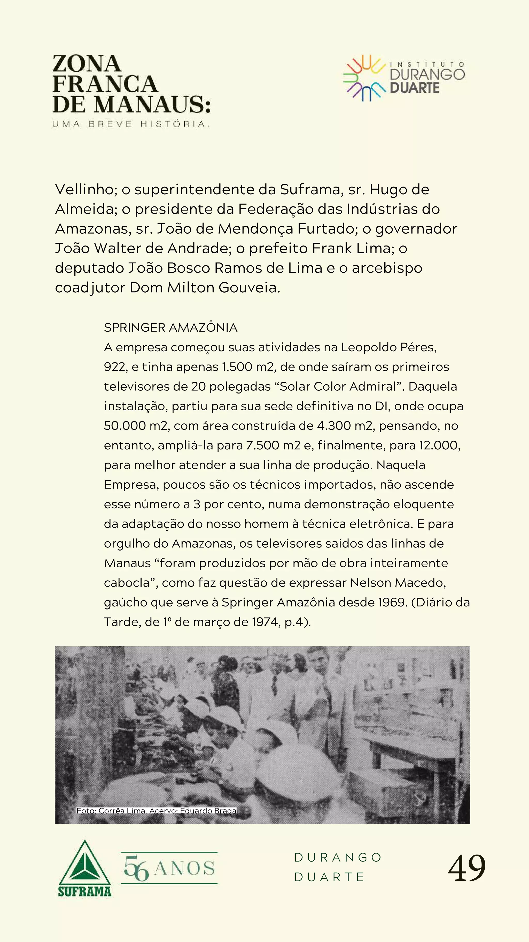 49
D U R A N G O
D U A R T E
Vellinho; o superintendente da Suframa, sr. Hugo de
Almeida; o presidente da Federação das Indústrias do
Amazonas, sr. João de Mendonça Furtado; o governador
João Walter de Andrade; o prefeito Frank Lima; o
deputado João Bosco Ramos de Lima e o arcebispo
coadjutor Dom Milton Gouveia.
SPRINGER AMAZÔNIA
A empresa começou suas atividades na Leopoldo Péres,
922, e tinha apenas 1.500 m2, de onde saíram os primeiros
televisores de 20 polegadas “Solar Color Admiral”. Daquela
instalação, partiu para sua sede definitiva no DI, onde ocupa
50.000 m2, com área construída de 4.300 m2, pensando, no
entanto, ampliá-la para 7.500 m2 e, finalmente, para 12.000,
para melhor atender a sua linha de produção. Naquela
Empresa, poucos são os técnicos importados, não ascende
esse número a 3 por cento, numa demonstração eloquente
da adaptação do nosso homem à técnica eletrônica. E para
orgulho do Amazonas, os televisores saídos das linhas de
Manaus “foram produzidos por mão de obra inteiramente
cabocla”, como faz questão de expressar Nelson Macedo,
gaúcho que serve à Springer Amazônia desde 1969. (Diário da
Tarde, de 1º de março de 1974, p.4).
Foto: Corrêa Lima. Acervo: Eduardo Braga
 