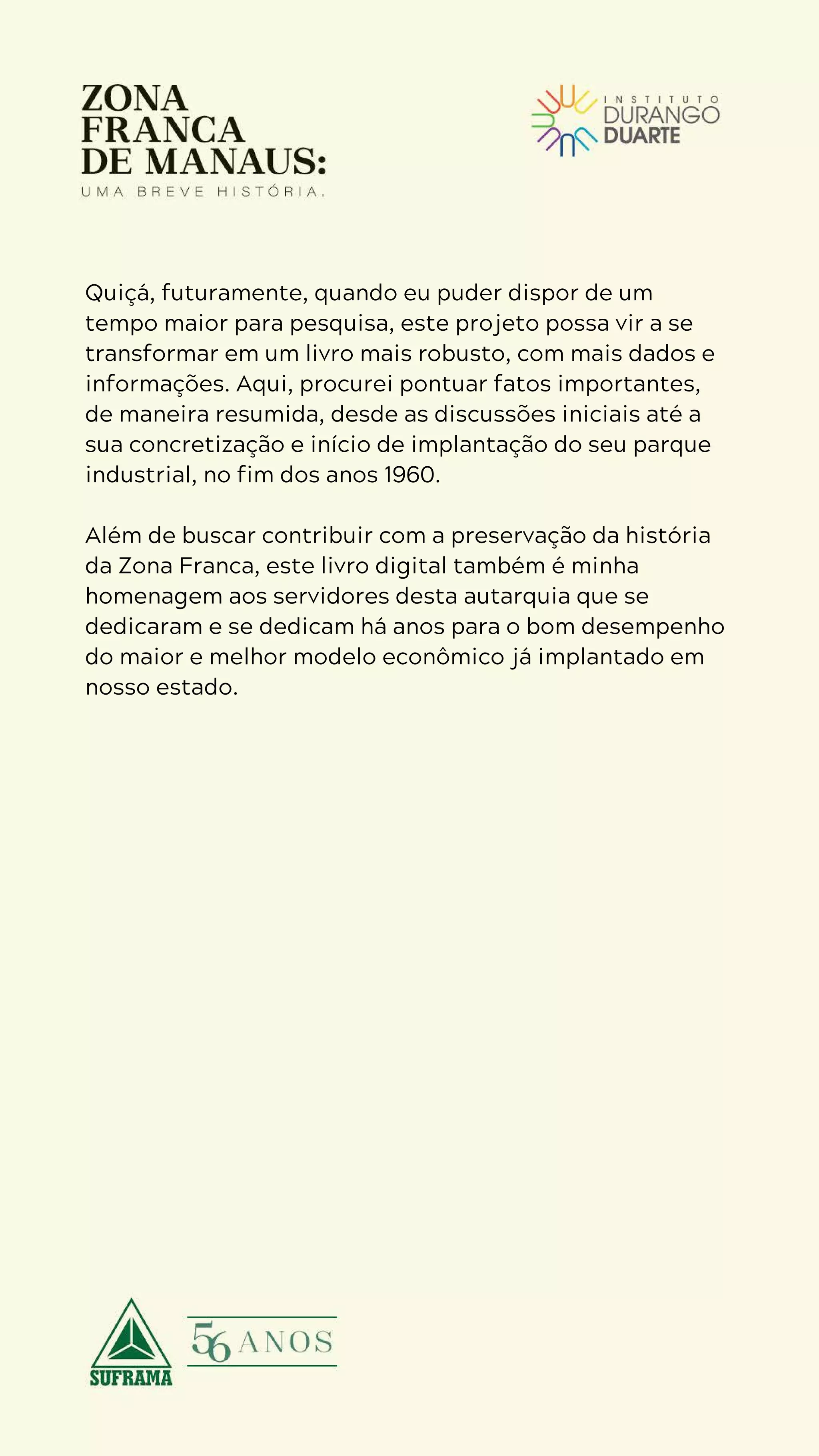 5
D U R A N G O
D U A R T E
Quiçá, futuramente, quando eu puder dispor de um
tempo maior para pesquisa, este projeto possa vir a se
transformar em um livro mais robusto, com mais dados e
informações. Aqui, procurei pontuar fatos importantes,
de maneira resumida, desde as discussões iniciais até a
sua concretização e início de implantação do seu parque
industrial, no fim dos anos 1960.
Além de buscar contribuir com a preservação da história
da Zona Franca, este livro digital também é minha
homenagem aos servidores desta autarquia que se
dedicaram e se dedicam há anos para o bom desempenho
do maior e melhor modelo econômico já implantado em
nosso estado.
 