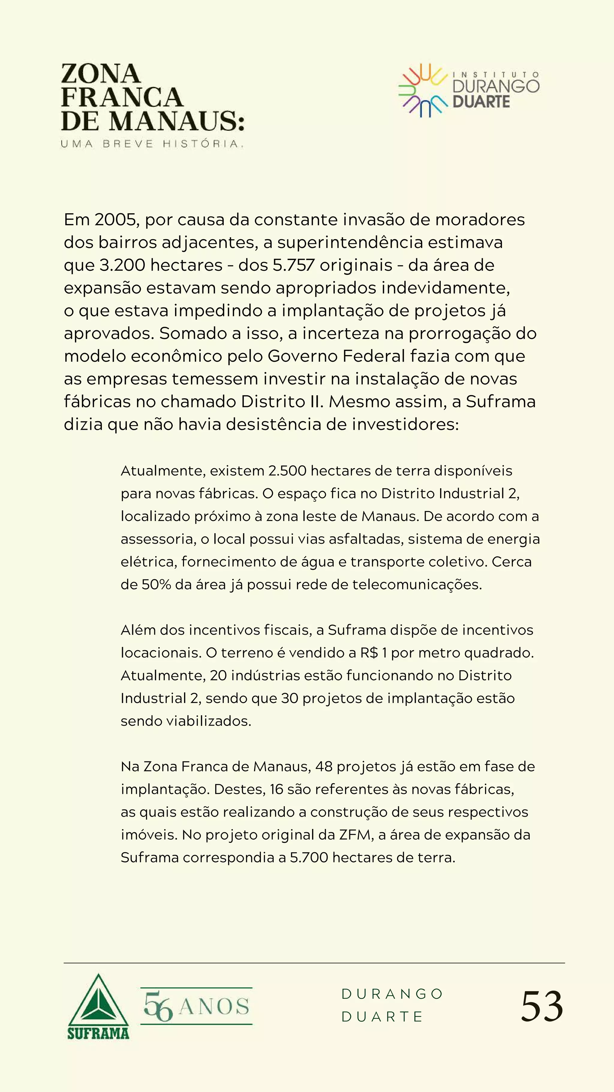 53
D U R A N G O
D U A R T E
Em 2005, por causa da constante invasão de moradores
dos bairros adjacentes, a superintendência estimava
que 3.200 hectares – dos 5.757 originais – da área de
expansão estavam sendo apropriados indevidamente,
o que estava impedindo a implantação de projetos já
aprovados. Somado a isso, a incerteza na prorrogação do
modelo econômico pelo Governo Federal fazia com que
as empresas temessem investir na instalação de novas
fábricas no chamado Distrito II. Mesmo assim, a Suframa
dizia que não havia desistência de investidores:
Atualmente, existem 2.500 hectares de terra disponíveis
para novas fábricas. O espaço fica no Distrito Industrial 2,
localizado próximo à zona leste de Manaus. De acordo com a
assessoria, o local possui vias asfaltadas, sistema de energia
elétrica, fornecimento de água e transporte coletivo. Cerca
de 50% da área já possui rede de telecomunicações.
Além dos incentivos fiscais, a Suframa dispõe de incentivos
locacionais. O terreno é vendido a R$ 1 por metro quadrado.
Atualmente, 20 indústrias estão funcionando no Distrito
Industrial 2, sendo que 30 projetos de implantação estão
sendo viabilizados.
Na Zona Franca de Manaus, 48 projetos já estão em fase de
implantação. Destes, 16 são referentes às novas fábricas,
as quais estão realizando a construção de seus respectivos
imóveis. No projeto original da ZFM, a área de expansão da
Suframa correspondia a 5.700 hectares de terra.
 