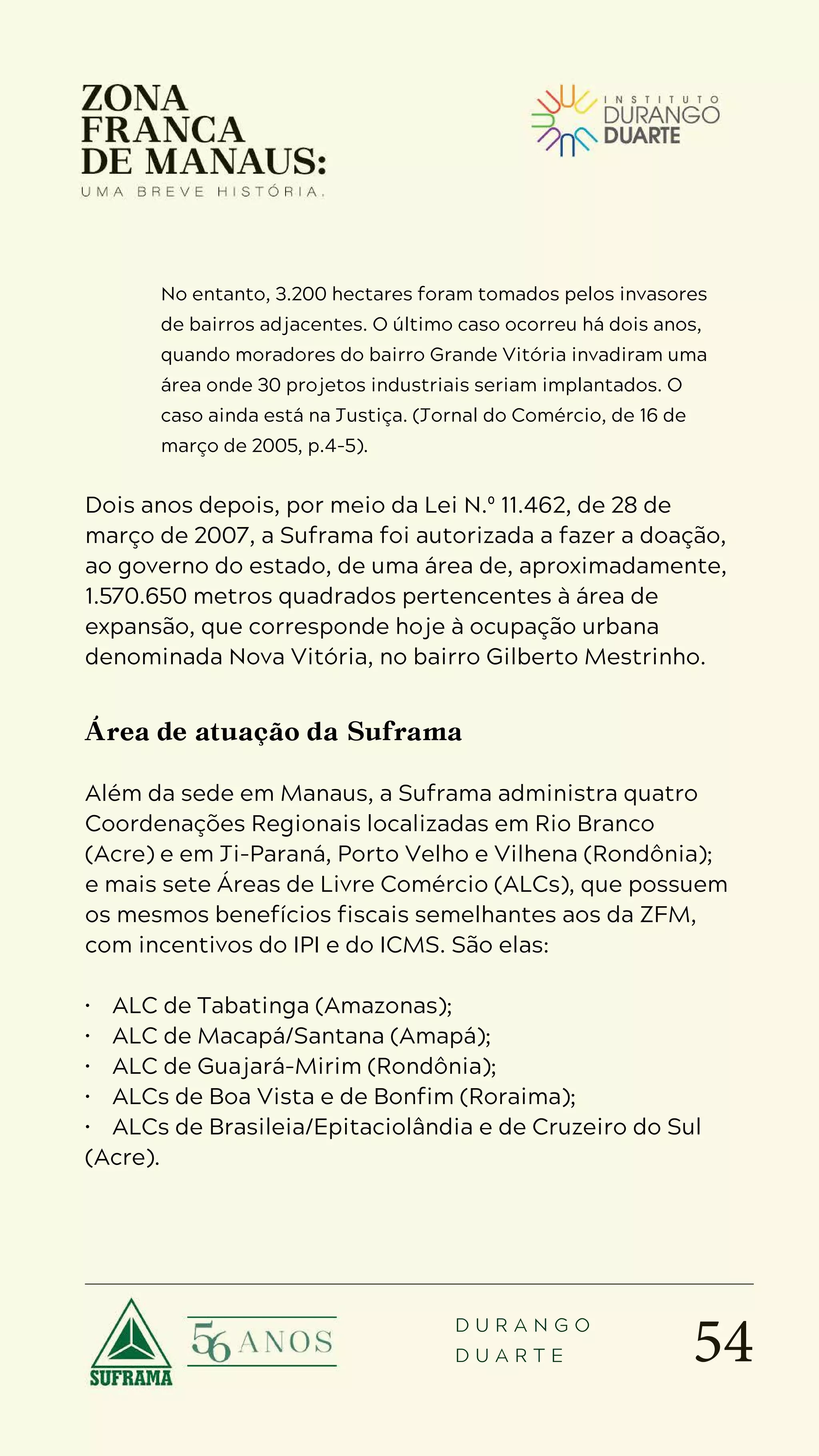 54
D U R A N G O
D U A R T E
No entanto, 3.200 hectares foram tomados pelos invasores
de bairros adjacentes. O último caso ocorreu há dois anos,
quando moradores do bairro Grande Vitória invadiram uma
área onde 30 projetos industriais seriam implantados. O
caso ainda está na Justiça. (Jornal do Comércio, de 16 de
março de 2005, p.4-5).
Dois anos depois, por meio da Lei N.º 11.462, de 28 de
março de 2007, a Suframa foi autorizada a fazer a doação,
ao governo do estado, de uma área de, aproximadamente,
1.570.650 metros quadrados pertencentes à área de
expansão, que corresponde hoje à ocupação urbana
denominada Nova Vitória, no bairro Gilberto Mestrinho.
Área de atuação da Suframa
Além da sede em Manaus, a Suframa administra quatro
Coordenações Regionais localizadas em Rio Branco
(Acre) e em Ji-Paraná, Porto Velho e Vilhena (Rondônia);
e mais sete Áreas de Livre Comércio (ALCs), que possuem
os mesmos benefícios fiscais semelhantes aos da ZFM,
com incentivos do IPI e do ICMS. São elas:
• ALC de Tabatinga (Amazonas);
• ALC de Macapá/Santana (Amapá);
• ALC de Guajará-Mirim (Rondônia);
• ALCs de Boa Vista e de Bonfim (Roraima);
• ALCs de Brasileia/Epitaciolândia e de Cruzeiro do Sul
(Acre).
 