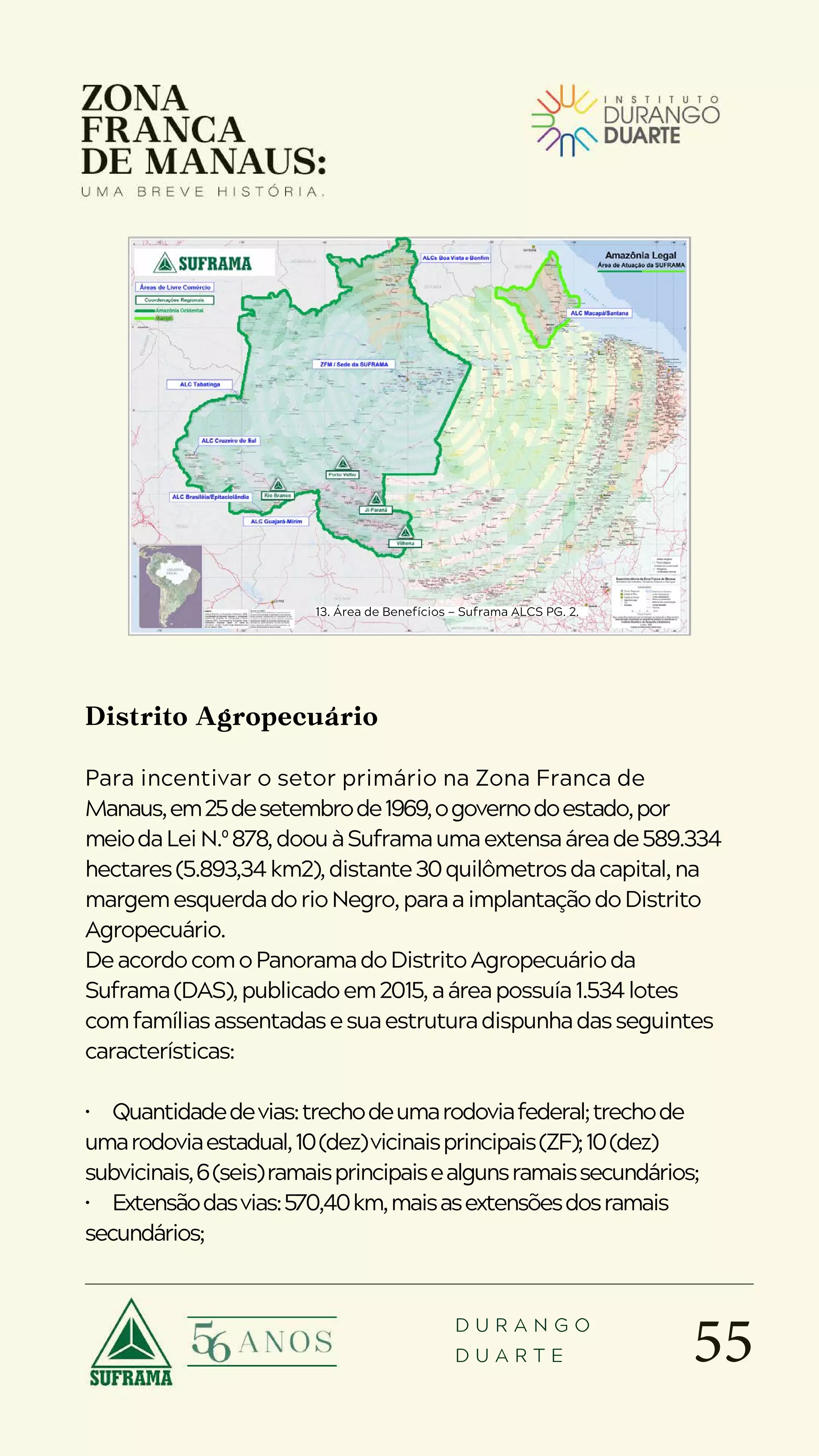 55
D U R A N G O
D U A R T E
Distrito Agropecuário
Para incentivar o setor primário na Zona Franca de
Manaus,em25desetembrode1969,ogovernodoestado,por
meiodaLeiN.º878,doouàSuframaumaextensaáreade589.334
hectares(5.893,34km2),distante30quilômetrosdacapital,na
margemesquerdadorioNegro,paraaimplantaçãodoDistrito
Agropecuário.
DeacordocomoPanoramadoDistritoAgropecuárioda
Suframa(DAS),publicadoem2015,aáreapossuía1.534lotes
comfamíliasassentadasesuaestruturadispunhadasseguintes
características:
• Quantidadedevias:trechodeumarodoviafederal;trechode
umarodoviaestadual,10(dez)vicinaisprincipais(ZF);10(dez)
subvicinais,6(seis)ramaisprincipaisealgunsramaissecundários;
• Extensãodasvias:570,40km,maisasextensõesdosramais
secundários;
13. Área de Benefícios — Suframa ALCS PG. 2.
 