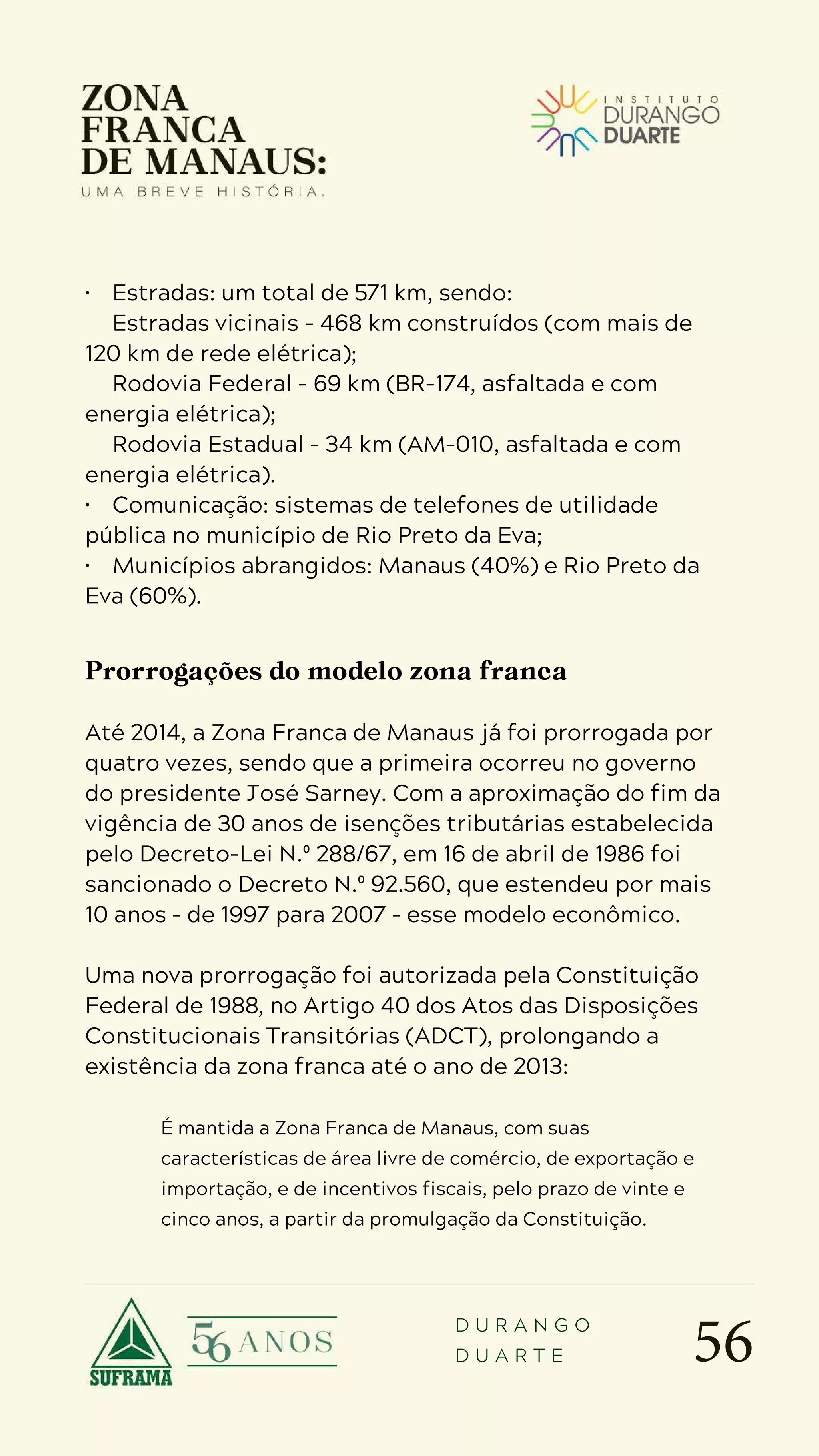 56
D U R A N G O
D U A R T E
• Estradas: um total de 571 km, sendo:
 Estradas vicinais - 468 km construídos (com mais de
120 km de rede elétrica);
 Rodovia Federal - 69 km (BR-174, asfaltada e com
energia elétrica);
 Rodovia Estadual - 34 km (AM-010, asfaltada e com
energia elétrica).
• Comunicação: sistemas de telefones de utilidade
pública no município de Rio Preto da Eva;
• Municípios abrangidos: Manaus (40%) e Rio Preto da
Eva (60%).
Prorrogações do modelo zona franca
Até 2014, a Zona Franca de Manaus já foi prorrogada por
quatro vezes, sendo que a primeira ocorreu no governo
do presidente José Sarney. Com a aproximação do fim da
vigência de 30 anos de isenções tributárias estabelecida
pelo Decreto-Lei N.º 288/67, em 16 de abril de 1986 foi
sancionado o Decreto N.º 92.560, que estendeu por mais
10 anos – de 1997 para 2007 – esse modelo econômico.
Uma nova prorrogação foi autorizada pela Constituição
Federal de 1988, no Artigo 40 dos Atos das Disposições
Constitucionais Transitórias (ADCT), prolongando a
existência da zona franca até o ano de 2013:
É mantida a Zona Franca de Manaus, com suas
características de área livre de comércio, de exportação e
importação, e de incentivos fiscais, pelo prazo de vinte e
cinco anos, a partir da promulgação da Constituição.
 