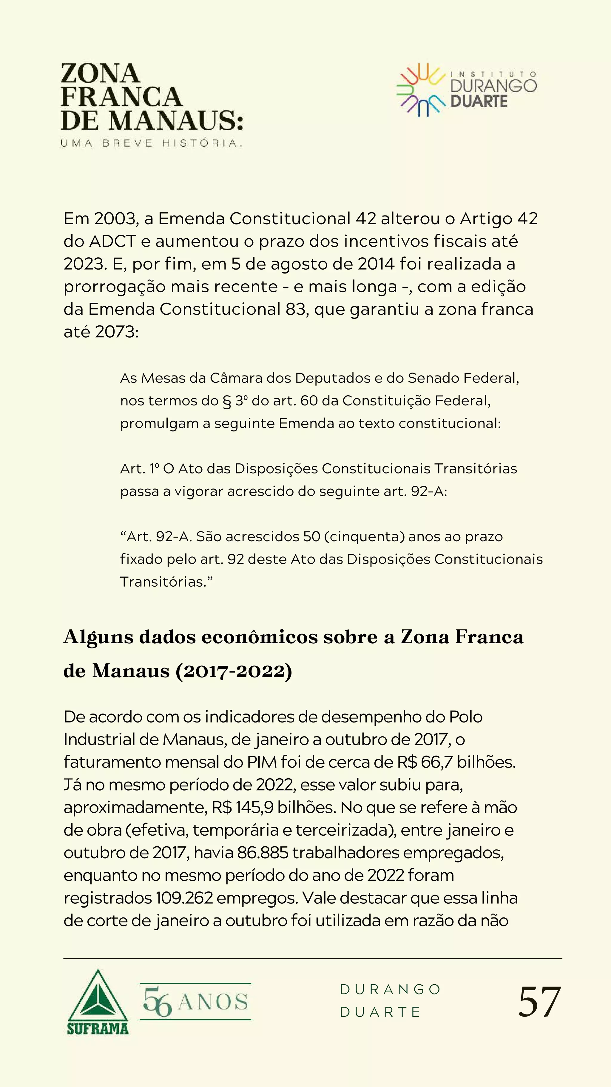 57
D U R A N G O
D U A R T E
Em 2003, a Emenda Constitucional 42 alterou o Artigo 42
do ADCT e aumentou o prazo dos incentivos fiscais até
2023. E, por fim, em 5 de agosto de 2014 foi realizada a
prorrogação mais recente – e mais longa –, com a edição
da Emenda Constitucional 83, que garantiu a zona franca
até 2073:
As Mesas da Câmara dos Deputados e do Senado Federal,
nos termos do § 3º do art. 60 da Constituição Federal,
promulgam a seguinte Emenda ao texto constitucional:
Art. 1º O Ato das Disposições Constitucionais Transitórias
passa a vigorar acrescido do seguinte art. 92-A:
“Art. 92-A. São acrescidos 50 (cinquenta) anos ao prazo
fixado pelo art. 92 deste Ato das Disposições Constitucionais
Transitórias.”
Alguns dados econômicos sobre a Zona Franca
de Manaus (2017-2022)
De acordo com os indicadores de desempenho do Polo
Industrial de Manaus, de janeiro a outubro de 2017, o
faturamento mensal do PIM foi de cerca de R$ 66,7 bilhões.
Já no mesmo período de 2022, esse valor subiu para,
aproximadamente, R$ 145,9 bilhões. No que se refere à mão
de obra (efetiva, temporária e terceirizada), entre janeiro e
outubro de 2017, havia 86.885 trabalhadores empregados,
enquanto no mesmo período do ano de 2022 foram
registrados 109.262 empregos. Vale destacar que essa linha
de corte de janeiro a outubro foi utilizada em razão da não
 