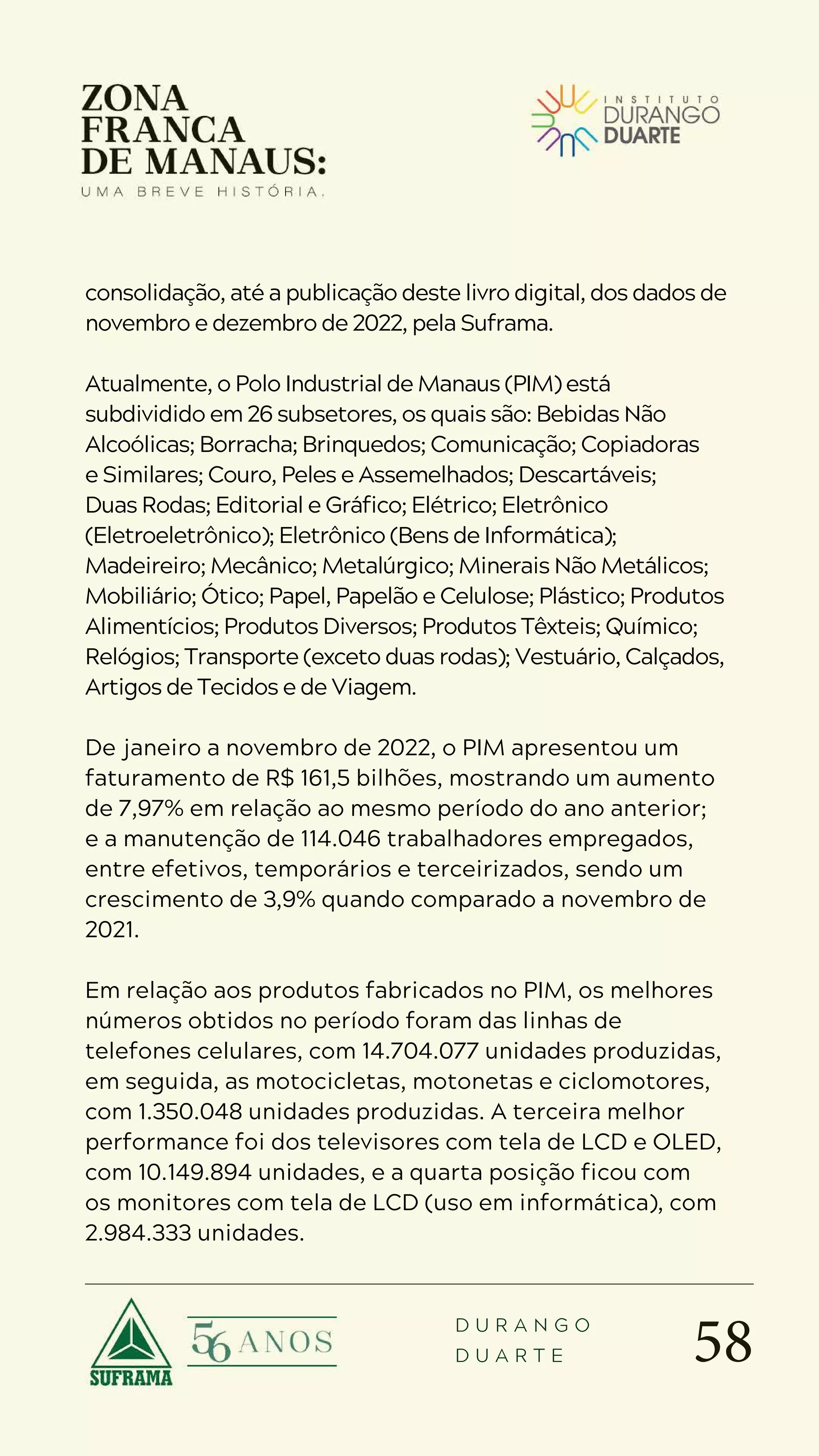 58
D U R A N G O
D U A R T E
consolidação, até a publicação deste livro digital, dos dados de
novembro e dezembro de 2022, pela Suframa.
Atualmente, o Polo Industrial de Manaus (PIM) está
subdividido em 26 subsetores, os quais são: Bebidas Não
Alcoólicas; Borracha; Brinquedos; Comunicação; Copiadoras
e Similares; Couro, Peles e Assemelhados; Descartáveis;
Duas Rodas; Editorial e Gráfico; Elétrico; Eletrônico
(Eletroeletrônico); Eletrônico (Bens de Informática);
Madeireiro; Mecânico; Metalúrgico; Minerais Não Metálicos;
Mobiliário; Ótico; Papel, Papelão e Celulose; Plástico; Produtos
Alimentícios; Produtos Diversos; Produtos Têxteis; Químico;
Relógios; Transporte (exceto duas rodas); Vestuário, Calçados,
Artigos de Tecidos e de Viagem.
De janeiro a novembro de 2022, o PIM apresentou um
faturamento de R$ 161,5 bilhões, mostrando um aumento
de 7,97% em relação ao mesmo período do ano anterior;
e a manutenção de 114.046 trabalhadores empregados,
entre efetivos, temporários e terceirizados, sendo um
crescimento de 3,9% quando comparado a novembro de
2021.
Em relação aos produtos fabricados no PIM, os melhores
números obtidos no período foram das linhas de
telefones celulares, com 14.704.077 unidades produzidas,
em seguida, as motocicletas, motonetas e ciclomotores,
com 1.350.048 unidades produzidas. A terceira melhor
performance foi dos televisores com tela de LCD e OLED,
com 10.149.894 unidades, e a quarta posição ficou com
os monitores com tela de LCD (uso em informática), com
2.984.333 unidades.
 