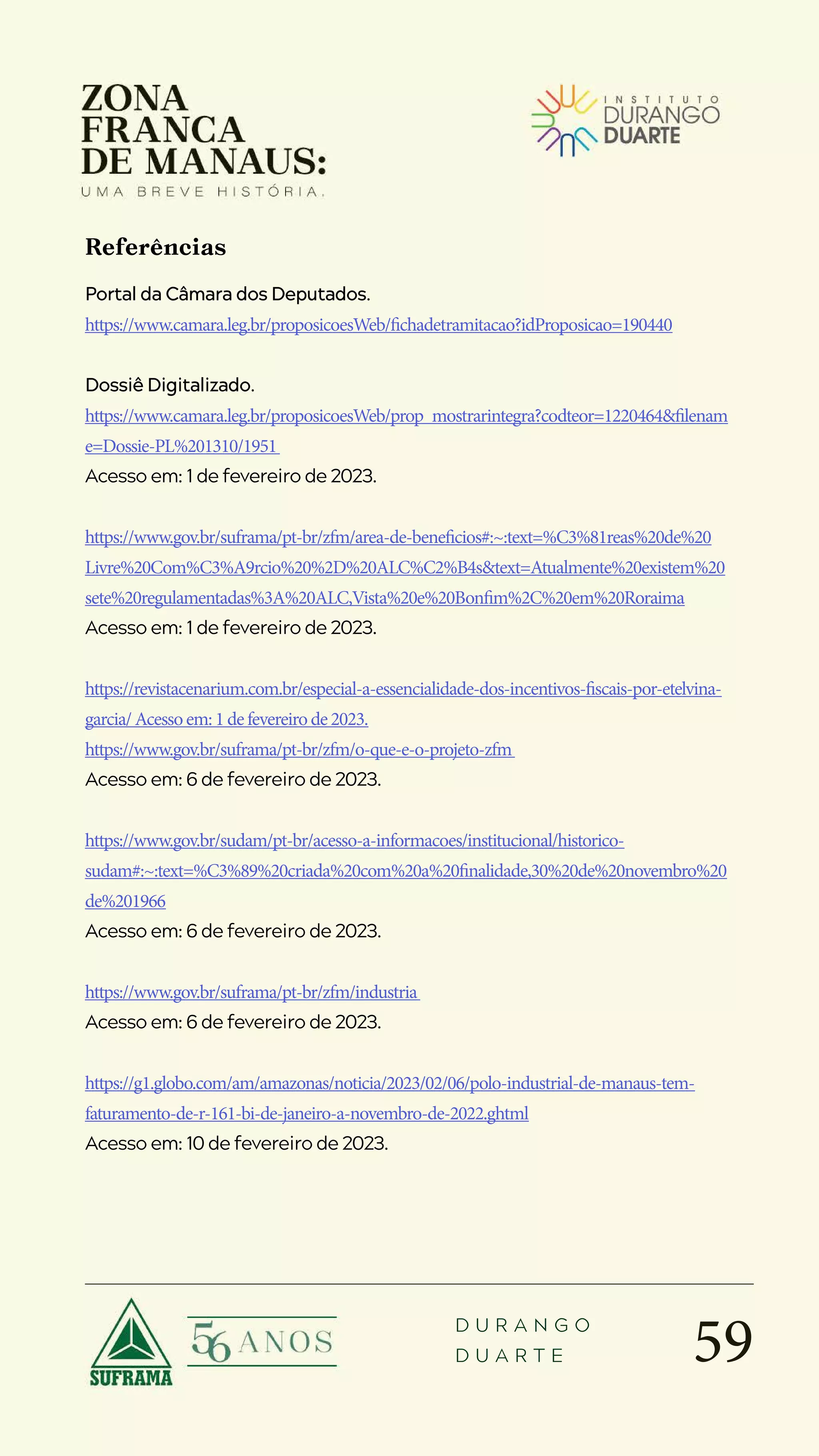 59
D U R A N G O
D U A R T E
Portal da Câmara dos Deputados.
https://www.camara.leg.br/proposicoesWeb/fichadetramitacao?idProposicao=190440
Dossiê Digitalizado.
https://www.camara.leg.br/proposicoesWeb/prop_mostrarintegra?codteor=1220464&filenam
e=Dossie-PL%201310/1951
Acesso em: 1 de fevereiro de 2023.
https://www.gov.br/suframa/pt-br/zfm/area-de-beneficios#:~:text=%C3%81reas%20de%20
Livre%20Com%C3%A9rcio%20%2D%20ALC%C2%B4s&text=Atualmente%20existem%20
sete%20regulamentadas%3A%20ALC,Vista%20e%20Bonfim%2C%20em%20Roraima
Acesso em: 1 de fevereiro de 2023.
https://revistacenarium.com.br/especial-a-essencialidade-dos-incentivos-fiscais-por-etelvina-
garcia/Acessoem:1defevereirode2023.
https://www.gov.br/suframa/pt-br/zfm/o-que-e-o-projeto-zfm
Acesso em: 6 de fevereiro de 2023.
https://www.gov.br/sudam/pt-br/acesso-a-informacoes/institucional/historico-
sudam#:~:text=%C3%89%20criada%20com%20a%20finalidade,30%20de%20novembro%20
de%201966
Acesso em: 6 de fevereiro de 2023.
https://www.gov.br/suframa/pt-br/zfm/industria
Acesso em: 6 de fevereiro de 2023.
https://g1.globo.com/am/amazonas/noticia/2023/02/06/polo-industrial-de-manaus-tem-
faturamento-de-r-161-bi-de-janeiro-a-novembro-de-2022.ghtml
Acesso em: 10 de fevereiro de 2023.
Referências
 