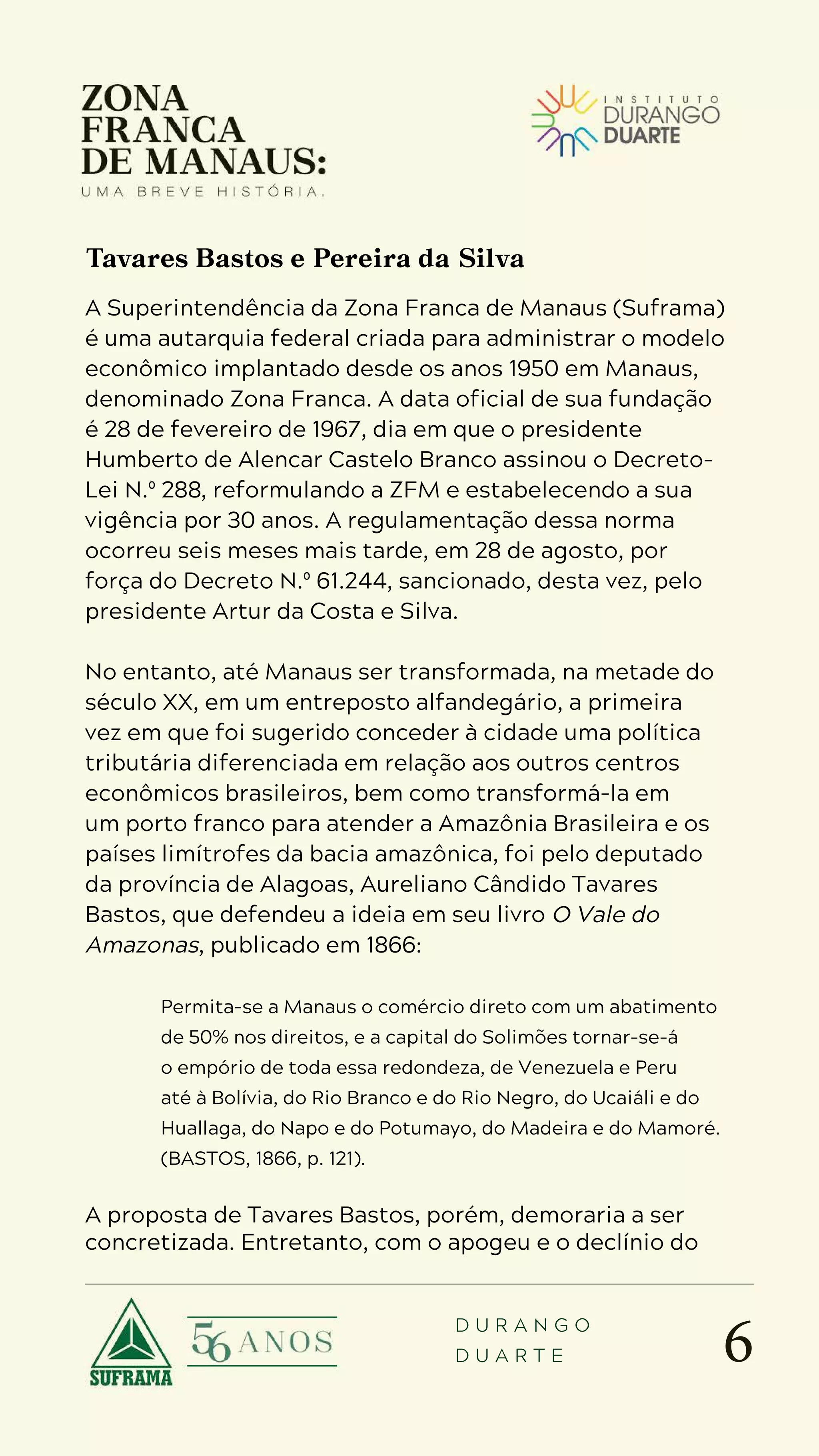 6
D U R A N G O
D U A R T E
A Superintendência da Zona Franca de Manaus (Suframa)
é uma autarquia federal criada para administrar o modelo
econômico implantado desde os anos 1950 em Manaus,
denominado Zona Franca. A data oficial de sua fundação
é 28 de fevereiro de 1967, dia em que o presidente
Humberto de Alencar Castelo Branco assinou o Decreto-
Lei N.º 288, reformulando a ZFM e estabelecendo a sua
vigência por 30 anos. A regulamentação dessa norma
ocorreu seis meses mais tarde, em 28 de agosto, por
força do Decreto N.º 61.244, sancionado, desta vez, pelo
presidente Artur da Costa e Silva.
No entanto, até Manaus ser transformada, na metade do
século XX, em um entreposto alfandegário, a primeira
vez em que foi sugerido conceder à cidade uma política
tributária diferenciada em relação aos outros centros
econômicos brasileiros, bem como transformá-la em
um porto franco para atender a Amazônia Brasileira e os
países limítrofes da bacia amazônica, foi pelo deputado
da província de Alagoas, Aureliano Cândido Tavares
Bastos, que defendeu a ideia em seu livro O Vale do
Amazonas, publicado em 1866:
Permita-se a Manaus o comércio direto com um abatimento
de 50% nos direitos, e a capital do Solimões tornar-se-á
o empório de toda essa redondeza, de Venezuela e Peru
até à Bolívia, do Rio Branco e do Rio Negro, do Ucaiáli e do
Huallaga, do Napo e do Potumayo, do Madeira e do Mamoré.
(BASTOS, 1866, p. 121).
A proposta de Tavares Bastos, porém, demoraria a ser
concretizada. Entretanto, com o apogeu e o declínio do
Tavares Bastos e Pereira da Silva
 