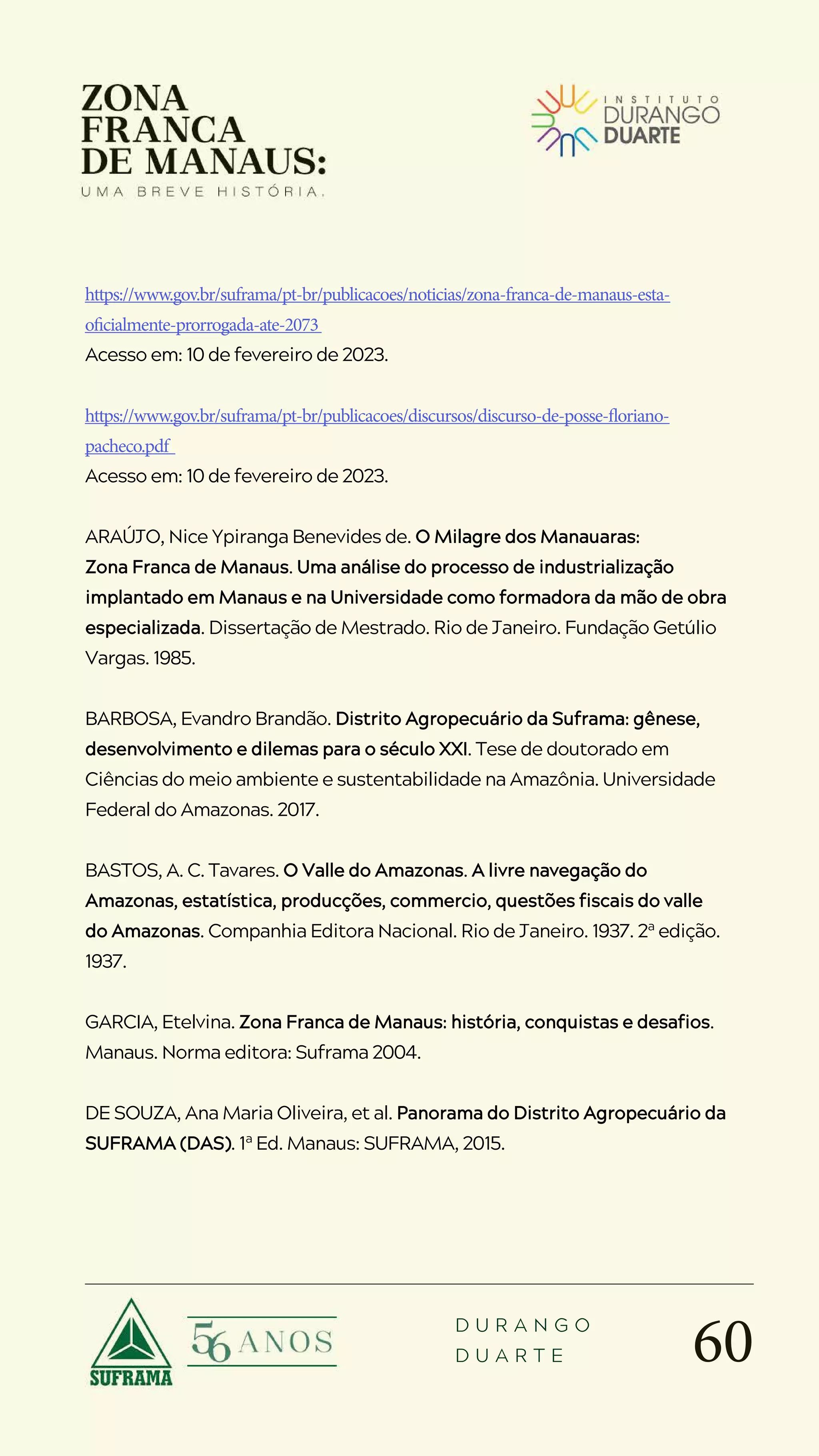 60
D U R A N G O
D U A R T E
https://www.gov.br/suframa/pt-br/publicacoes/noticias/zona-franca-de-manaus-esta-
oficialmente-prorrogada-ate-2073
Acesso em: 10 de fevereiro de 2023.
https://www.gov.br/suframa/pt-br/publicacoes/discursos/discurso-de-posse-floriano-
pacheco.pdf
Acesso em: 10 de fevereiro de 2023.
ARAÚJO, Nice Ypiranga Benevides de. O Milagre dos Manauaras:
Zona Franca de Manaus. Uma análise do processo de industrialização
implantado em Manaus e na Universidade como formadora da mão de obra
especializada. Dissertação de Mestrado. Rio de Janeiro. Fundação Getúlio
Vargas. 1985.
BARBOSA, Evandro Brandão. Distrito Agropecuário da Suframa: gênese,
desenvolvimento e dilemas para o século XXI. Tese de doutorado em
Ciências do meio ambiente e sustentabilidade na Amazônia. Universidade
Federal do Amazonas. 2017.
BASTOS, A. C. Tavares. O Valle do Amazonas. A livre navegação do
Amazonas, estatística, producções, commercio, questões fiscais do valle
do Amazonas. Companhia Editora Nacional. Rio de Janeiro. 1937. 2ª edição.
1937.
GARCIA, Etelvina. Zona Franca de Manaus: história, conquistas e desafios.
Manaus. Norma editora: Suframa 2004.
DE SOUZA, Ana Maria Oliveira, et al. Panorama do Distrito Agropecuário da
SUFRAMA (DAS). 1ª Ed. Manaus: SUFRAMA, 2015.
 