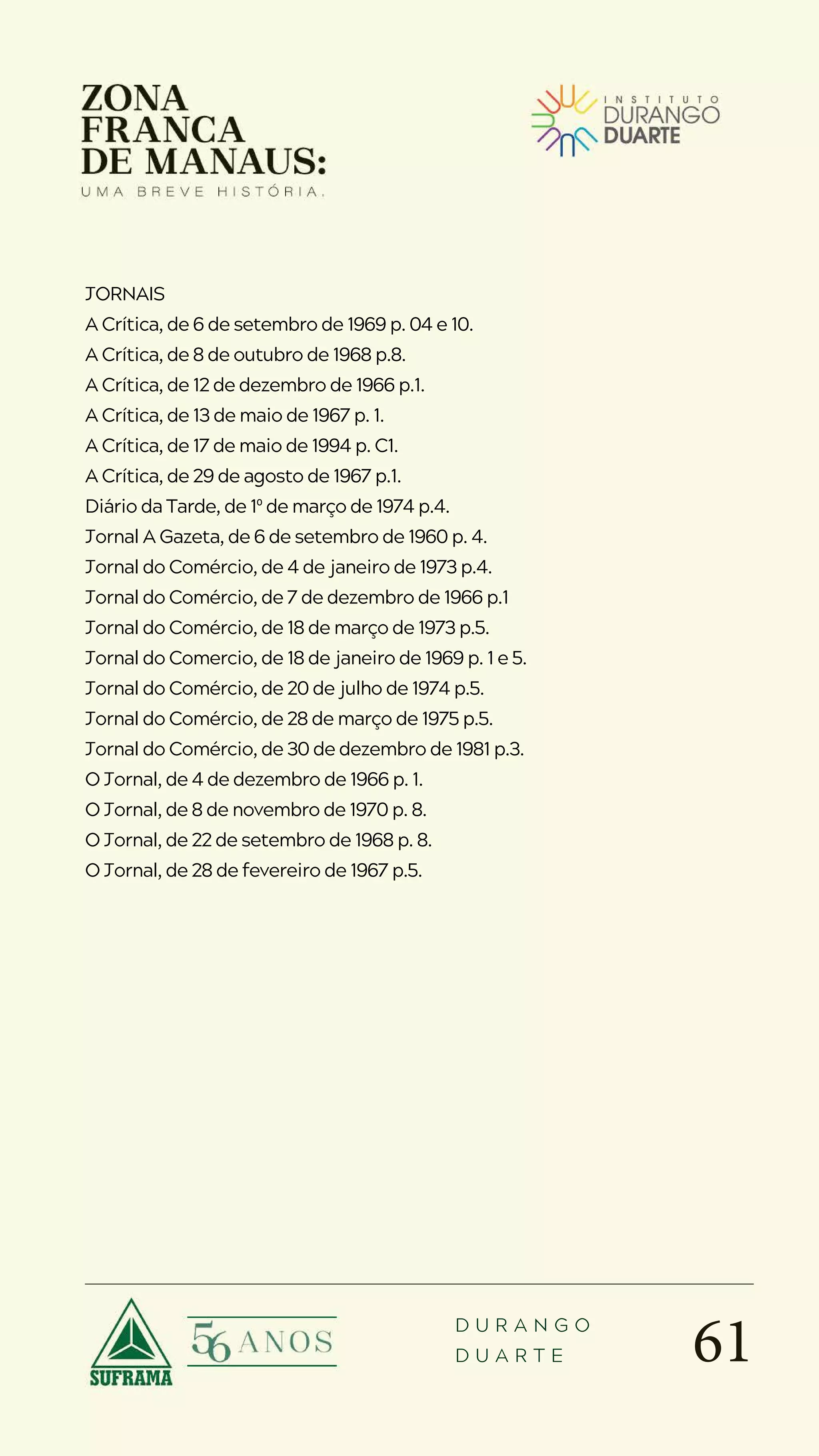 61
D U R A N G O
D U A R T E
JORNAIS
A Crítica, de 6 de setembro de 1969 p. 04 e 10.
A Crítica, de 8 de outubro de 1968 p.8.
A Crítica, de 12 de dezembro de 1966 p.1.
A Crítica, de 13 de maio de 1967 p. 1.
A Crítica, de 17 de maio de 1994 p. C1.
A Crítica, de 29 de agosto de 1967 p.1.
Diário da Tarde, de 1º de março de 1974 p.4.
Jornal A Gazeta, de 6 de setembro de 1960 p. 4.
Jornal do Comércio, de 4 de janeiro de 1973 p.4.
Jornal do Comércio, de 7 de dezembro de 1966 p.1
Jornal do Comércio, de 18 de março de 1973 p.5.
Jornal do Comercio, de 18 de janeiro de 1969 p. 1 e 5.
Jornal do Comércio, de 20 de julho de 1974 p.5.
Jornal do Comércio, de 28 de março de 1975 p.5.
Jornal do Comércio, de 30 de dezembro de 1981 p.3.
O Jornal, de 4 de dezembro de 1966 p. 1.
O Jornal, de 8 de novembro de 1970 p. 8.
O Jornal, de 22 de setembro de 1968 p. 8.
O Jornal, de 28 de fevereiro de 1967 p.5.
 